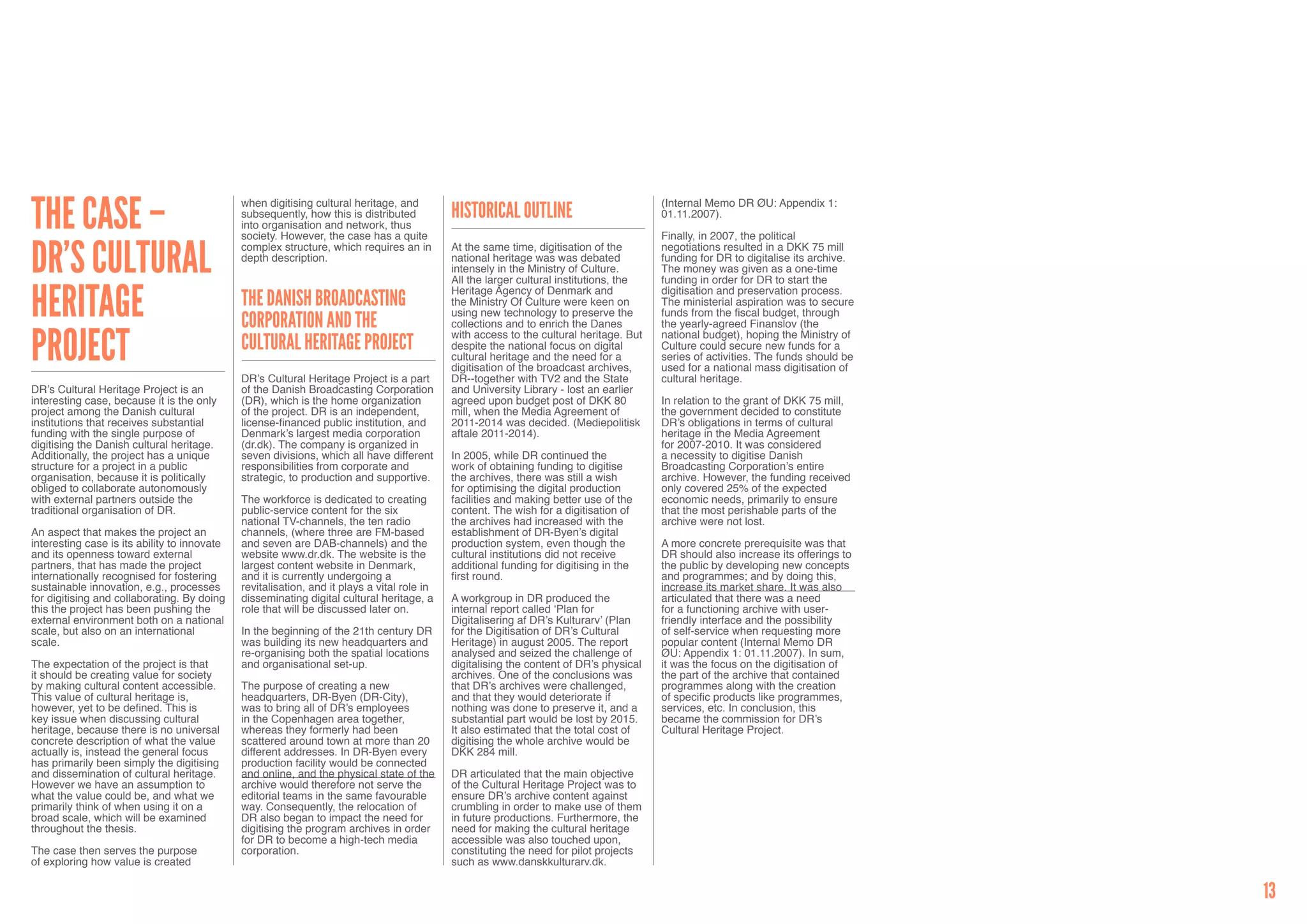 The case –                                    when digitising cultural heritage, and                                                     (Internal Memo DR ØU: Appendix 1:
                                              subsequently, how this is distributed          Historical outline                          01.11.2007).
                                              into organisation and network, thus
                                              society. However, the case has a quite                                                     Finally, in 2007, the political


DR’s Cultural                                 complex structure, which requires an in        At the same time, digitisation of the       negotiations resulted in a DKK 75 mill
                                              depth description.                             national heritage was was debated           funding for DR to digitalise its archive.
                                                                                             intensely in the Ministry of Culture.       The money was given as a one-time
                                                                                             All the larger cultural institutions, the   funding in order for DR to start the


Heritage                                                                                     Heritage Agency of Denmark and              digitisation and preservation process.
                                              The Danish Broadcasting                        the Ministry Of Culture were keen on        The ministerial aspiration was to secure
                                                                                             using new technology to preserve the        funds from the fiscal budget, through
                                              Corporation and the                            collections and to enrich the Danes         the yearly-agreed Finanslov (the


Project                                                                                      with access to the cultural heritage. But   national budget), hoping the Ministry of
                                              Cultural Heritage Project                      despite the national focus on digital       Culture could secure new funds for a
                                                                                             cultural heritage and the need for a        series of activities. The funds should be
                                                                                             digitisation of the broadcast archives,     used for a national mass digitisation of
                                              DR’s Cultural Heritage Project is a part       DR--together with TV2 and the State         cultural heritage.
DR’s Cultural Heritage Project is an          of the Danish Broadcasting Corporation         and University Library - lost an earlier
interesting case, because it is the only      (DR), which is the home organization           agreed upon budget post of DKK 80           In relation to the grant of DKK 75 mill,
project among the Danish cultural             of the project. DR is an independent,          mill, when the Media Agreement of           the government decided to constitute
institutions that receives substantial        license-financed public institution, and       2011-2014 was decided. (Mediepolitisk       DR’s obligations in terms of cultural
funding with the single purpose of            Denmark’s largest media corporation            aftale 2011-2014).                          heritage in the Media Agreement
digitising the Danish cultural heritage.      (dr.dk). The company is organized in                                                       for 2007-2010. It was considered
Additionally, the project has a unique        seven divisions, which all have different      In 2005, while DR continued the             a necessity to digitise Danish
structure for a project in a public           responsibilities from corporate and            work of obtaining funding to digitise       Broadcasting Corporation’s entire
organisation, because it is politically       strategic, to production and supportive.       the archives, there was still a wish        archive. However, the funding received
obliged to collaborate autonomously                                                          for optimising the digital production       only covered 25% of the expected
with external partners outside the            The workforce is dedicated to creating         facilities and making better use of the     economic needs, primarily to ensure
traditional organisation of DR.               public-service content for the six             content. The wish for a digitisation of     that the most perishable parts of the
                                              national TV-channels, the ten radio            the archives had increased with the         archive were not lost.
An aspect that makes the project an           channels, (where three are FM-based            establishment of DR-Byen’s digital
interesting case is its ability to innovate   and seven are DAB-channels) and the            production system, even though the          A more concrete prerequisite was that
and its openness toward external              website www.dr.dk. The website is the          cultural institutions did not receive       DR should also increase its offerings to
partners, that has made the project           largest content website in Denmark,            additional funding for digitising in the    the public by developing new concepts
internationally recognised for fostering      and it is currently undergoing a               first round.                                and programmes; and by doing this,
sustainable innovation, e.g., processes       revitalisation, and it plays a vital role in                                               increase its market share. It was also
for digitising and collaborating. By doing    disseminating digital cultural heritage, a     A workgroup in DR produced the              articulated that there was a need
this the project has been pushing the         role that will be discussed later on.          internal report called ‘Plan for            for a functioning archive with user-
external environment both on a national                                                      Digitalisering af DR’s Kulturarv’ (Plan     friendly interface and the possibility
scale, but also on an international           In the beginning of the 21th century DR        for the Digitisation of DR’s Cultural       of self-service when requesting more
scale.                                        was building its new headquarters and          Heritage) in august 2005. The report        popular content (Internal Memo DR
                                              re-organising both the spatial locations       analysed and seized the challenge of        ØU: Appendix 1: 01.11.2007). In sum,
The expectation of the project is that        and organisational set-up.                     digitalising the content of DR’s physical   it was the focus on the digitisation of
it should be creating value for society                                                      archives. One of the conclusions was        the part of the archive that contained
by making cultural content accessible.        The purpose of creating a new                  that DR’s archives were challenged,         programmes along with the creation
This value of cultural heritage is,           headquarters, DR-Byen (DR-City),               and that they would deteriorate if          of specific products like programmes,
however, yet to be defined. This is           was to bring all of DR’s employees             nothing was done to preserve it, and a      services, etc. In conclusion, this
key issue when discussing cultural            in the Copenhagen area together,               substantial part would be lost by 2015.     became the commission for DR’s
heritage, because there is no universal       whereas they formerly had been                 It also estimated that the total cost of    Cultural Heritage Project.
concrete description of what the value        scattered around town at more than 20          digitising the whole archive would be
actually is, instead the general focus        different addresses. In DR-Byen every          DKK 284 mill.
has primarily been simply the digitising      production facility would be connected
and dissemination of cultural heritage.       and online, and the physical state of the      DR articulated that the main objective
However we have an assumption to              archive would therefore not serve the          of the Cultural Heritage Project was to
what the value could be, and what we          editorial teams in the same favourable         ensure DR’s archive content against
primarily think of when using it on a         way. Consequently, the relocation of           crumbling in order to make use of them
broad scale, which will be examined           DR also began to impact the need for           in future productions. Furthermore, the
throughout the thesis.                        digitising the program archives in order       need for making the cultural heritage
                                              for DR to become a high-tech media             accessible was also touched upon,
The case then serves the purpose              corporation.                                   constituting the need for pilot projects
of exploring how value is created                                                            such as www.danskkulturarv.dk.


                                                                                                                                                                                     13
 