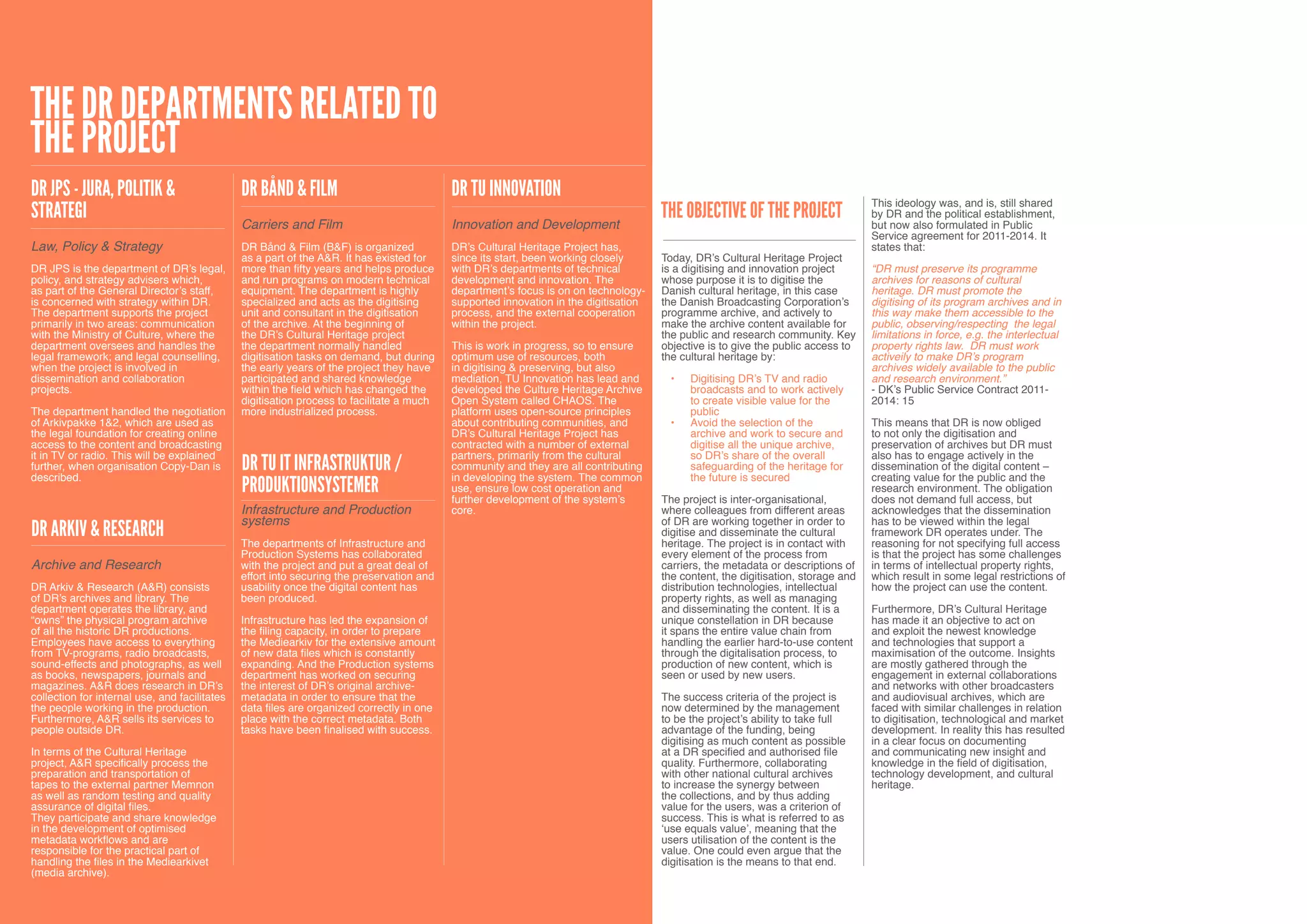 The DR departments related to
the project
DR JPS - Jura, Politik &                       DR Bånd & Film                              DR TU Innovation                                                                        This ideology was, and is, still shared
Strategi                                                                                                                              The objective of the project                 by DR and the political establishment,
                                               Carriers and Film                           Innovation and Development                                                              but now also formulated in Public
                                                                                                                                                                                   Service agreement for 2011-2014. It
Law, Policy & Strategy                         DR Bånd & Film (B&F) is organized           DR’s Cultural Heritage Project has,                                                     states that:
                                               as a part of the A&R. It has existed for    since its start, been working closely      Today, DR’s Cultural Heritage Project
DR JPS is the department of DR’s legal,        more than fifty years and helps produce     with DR’s departments of technical         is a digitising and innovation project       “DR must preserve its programme
policy, and strategy advisers which,           and run programs on modern technical        development and innovation. The            whose purpose it is to digitise the          archives for reasons of cultural
as part of the General Director’s staff,       equipment. The department is highly         department’s focus is on on technology-    Danish cultural heritage, in this case       heritage. DR must promote the
is concerned with strategy within DR.          specialized and acts as the digitising      supported innovation in the digitisation   the Danish Broadcasting Corporation’s        digitising of its program archives and in
The department supports the project            unit and consultant in the digitisation     process, and the external cooperation      programme archive, and actively to           this way make them accessible to the
primarily in two areas: communication          of the archive. At the beginning of         within the project.                        make the archive content available for       public, observing/respecting the legal
with the Ministry of Culture, where the        the DR’s Cultural Heritage project                                                     the public and research community. Key       limitations in force, e.g. the interlectual
department oversees and handles the            the department normally handled             This is work in progress, so to ensure     objective is to give the public access to    property rights law. DR must work
legal framework; and legal counselling,        digitisation tasks on demand, but during    optimum use of resources, both             the cultural heritage by:                    activeily to make DR’s program
when the project is involved in                the early years of the project they have    in digitising & preserving, but also                                                    archives widely available to the public
dissemination and collaboration                participated and shared knowledge           mediation, TU Innovation has lead and        •	   Digitising DR’s TV and radio          and research environment.”
projects.                                      within the field which has changed the      developed the Culture Heritage Archive            broadcasts and to work actively       - DK’s Public Service Contract 2011-
                                               digitisation process to facilitate a much   Open System called CHAOS. The                     to create visible value for the       2014: 15
The department handled the negotiation         more industrialized process.                platform uses open-source principles              public
of Arkivpakke 1&2, which are used as                                                       about contributing communities, and          •	   Avoid the selection of the            This means that DR is now obliged
the legal foundation for creating online                                                   DR’s Cultural Heritage Project has                archive and work to secure and        to not only the digitisation and
access to the content and broadcasting                                                     contracted with a number of external              digitise all the unique archive,      preservation of archives but DR must
it in TV or radio. This will be explained                                                  partners, primarily from the cultural             so DR’s share of the overall          also has to engage actively in the
further, when organisation Copy-Dan is
described.
                                               DR TU IT Infrastruktur /                    community and they are all contributing
                                                                                           in developing the system. The common
                                                                                                                                             safeguarding of the heritage for
                                                                                                                                             the future is secured
                                                                                                                                                                                   dissemination of the digital content –
                                                                                                                                                                                   creating value for the public and the
                                               Produktionsystemer                          use, ensure low cost operation and
                                                                                           further development of the system’s        The project is inter-organisational,
                                                                                                                                                                                   research environment. The obligation
                                                                                                                                                                                   does not demand full access, but
                                               Infrastructure and Production               core.                                      where colleagues from different areas        acknowledges that the dissemination
                                               systems                                                                                of DR are working together in order to       has to be viewed within the legal
DR Arkiv & Research                                                                                                                   digitise and disseminate the cultural        framework DR operates under. The
                                               The departments of Infrastructure and                                                  heritage. The project is in contact with     reasoning for not specifying full access
                                               Production Systems has collaborated                                                    every element of the process from            is that the project has some challenges
Archive and Research                           with the project and put a great deal of                                               carriers, the metadata or descriptions of    in terms of intellectual property rights,
                                               effort into securing the preservation and                                              the content, the digitisation, storage and   which result in some legal restrictions of
DR Arkiv & Research (A&R) consists             usability once the digital content has                                                 distribution technologies, intellectual      how the project can use the content.
of DR’s archives and library. The              been produced.                                                                         property rights, as well as managing
department operates the library, and                                                                                                  and disseminating the content. It is a       Furthermore, DR’s Cultural Heritage
“owns” the physical program archive            Infrastructure has led the expansion of                                                unique constellation in DR because           has made it an objective to act on
of all the historic DR productions.            the filing capacity, in order to prepare                                               it spans the entire value chain from         and exploit the newest knowledge
Employees have access to everything            the Mediearkiv for the extensive amount                                                handling the earlier hard-to-use content     and technologies that support a
from TV-programs, radio broadcasts,            of new data files which is constantly                                                  through the digitalisation process, to       maximisation of the outcome. Insights
sound-effects and photographs, as well         expanding. And the Production systems                                                  production of new content, which is          are mostly gathered through the
as books, newspapers, journals and             department has worked on securing                                                      seen or used by new users.                   engagement in external collaborations
magazines. A&R does research in DR’s           the interest of DR’s original archive-                                                                                              and networks with other broadcasters
collection for internal use, and facilitates   metadata in order to ensure that the                                                   The success criteria of the project is       and audiovisual archives, which are
the people working in the production.          data files are organized correctly in one                                              now determined by the management             faced with similar challenges in relation
Furthermore, A&R sells its services to         place with the correct metadata. Both                                                  to be the project’s ability to take full     to digitisation, technological and market
people outside DR.                             tasks have been finalised with success.                                                advantage of the funding, being              development. In reality this has resulted
                                                                                                                                      digitising as much content as possible       in a clear focus on documenting
In terms of the Cultural Heritage                                                                                                     at a DR specified and authorised file        and communicating new insight and
project, A&R specifically process the                                                                                                 quality. Furthermore, collaborating          knowledge in the field of digitisation,
preparation and transportation of                                                                                                     with other national cultural archives        technology development, and cultural
tapes to the external partner Memnon                                                                                                  to increase the synergy between              heritage.
as well as random testing and quality                                                                                                 the collections, and by thus adding
assurance of digital files.                                                                                                           value for the users, was a criterion of
They participate and share knowledge                                                                                                  success. This is what is referred to as
in the development of optimised                                                                                                       ‘use equals value’, meaning that the
metadata workflows and are                                                                                                            users utilisation of the content is the
responsible for the practical part of                                                                                                 value. One could even argue that the
handling the files in the Mediearkivet                                                                                                digitisation is the means to that end.
(media archive).
14
 