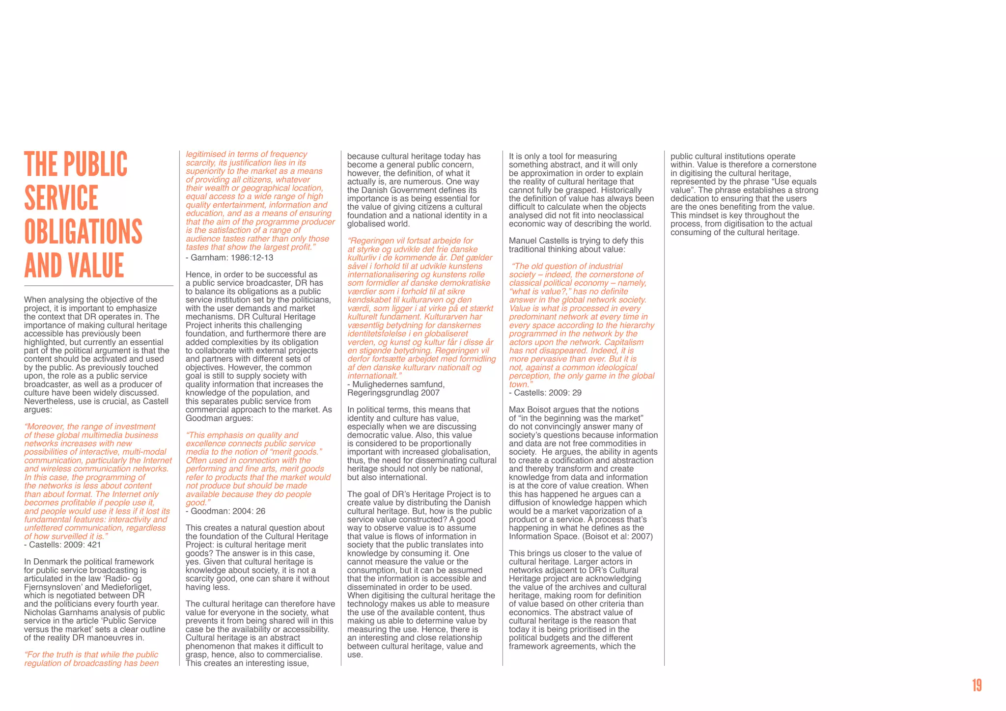 The Public
                                              legitimised in terms of frequency             because cultural heritage today has         It is only a tool for measuring             public cultural institutions operate
                                              scarcity, its justification lies in its       become a general public concern,            something abstract, and it will only        within. Value is therefore a cornerstone
                                              superiority to the market as a means          however, the definition, of what it         be approximation in order to explain        in digitising the cultural heritage,
                                              of providing all citizens, whatever           actually is, are numerous. One way          the reality of cultural heritage that       represented by the phrase “Use equals


Service
                                              their wealth or geographical location,        the Danish Government defines its           cannot fully be grasped. Historically       value”. The phrase establishes a strong
                                              equal access to a wide range of high          importance is as being essential for        the definition of value has always been     dedication to ensuring that the users
                                              quality entertainment, information and        the value of giving citizens a cultural     difficult to calculate when the objects     are the ones benefiting from the value.
                                              education, and as a means of ensuring         foundation and a national identity in a     analysed did not fit into neoclassical      This mindset is key throughout the


Obligations
                                              that the aim of the programme producer        globalised world.                           economic way of describing the world.       process, from digitisation to the actual
                                              is the satisfaction of a range of                                                                                                     consuming of the cultural heritage.
                                              audience tastes rather than only those        “Regeringen vil fortsat arbejde for         Manuel Castells is trying to defy this
                                              tastes that show the largest profit.”         at styrke og udvikle det frie danske        traditional thinking about value:


and Value                                     - Garnham: 1986:12-13                         kulturliv i de kommende år. Det gælder
                                                                                            såvel i forhold til at udvikle kunstens      “The old question of industrial
                                              Hence, in order to be successful as           internationalisering og kunstens rolle      society – indeed, the cornerstone of
                                              a public service broadcaster, DR has          som formidler af danske demokratiske        classical political economy – namely,
                                              to balance its obligations as a public        værdier som i forhold til at sikre          “what is value?,” has no definite
When analysing the objective of the           service institution set by the politicians,   kendskabet til kulturarven og den           answer in the global network society.
project, it is important to emphasize         with the user demands and market              værdi, som ligger i at virke på et stærkt   Value is what is processed in every
the context that DR operates in. The          mechanisms. DR Cultural Heritage              kulturelt fundament. Kulturarven har        predominant network at every time in
importance of making cultural heritage        Project inherits this challenging             væsentlig betydning for danskernes          every space according to the hierarchy
accessible has previously been                foundation, and furthermore there are         identitetsfølelse i en globaliseret         programmed in the network by the
highlighted, but currently an essential       added complexities by its obligation          verden, og kunst og kultur får i disse år   actors upon the network. Capitalism
part of the political argument is that the    to collaborate with external projects         en stigende betydning. Regeringen vil       has not disappeared. Indeed, it is
content should be activated and used          and partners with different sets of           derfor fortsætte arbejdet med formidling    more pervasive than ever. But it is
by the public. As previously touched          objectives. However, the common               af den danske kulturarv nationalt og        not, against a common ideological
upon, the role as a public service            goal is still to supply society with          internationalt.”                            perception, the only game in the global
broadcaster, as well as a producer of         quality information that increases the        - Mulighedernes samfund,                    town.”
culture have been widely discussed.           knowledge of the population, and              Regeringsgrundlag 2007                      - Castells: 2009: 29
Nevertheless, use is crucial, as Castell      this separates public service from
argues:                                       commercial approach to the market. As         In political terms, this means that         Max Boisot argues that the notions
                                              Goodman argues:                               identity and culture has value,             of “in the beginning was the market”
“Moreover, the range of investment                                                          especially when we are discussing           do not convincingly answer many of
of these global multimedia business           “This emphasis on quality and                 democratic value. Also, this value          society’s questions because information
networks increases with new                   excellence connects public service            is considered to be proportionally          and data are not free commodities in
possibilities of interactive, multi-modal     media to the notion of “merit goods.”         important with increased globalisation,     society. He argues, the ability in agents
communication, particularly the Internet      Often used in connection with the             thus, the need for disseminating cultural   to create a codification and abstraction
and wireless communication networks.          performing and fine arts, merit goods         heritage should not only be national,       and thereby transform and create
In this case, the programming of              refer to products that the market would       but also international.                     knowledge from data and information
the networks is less about content            not produce but should be made                                                            is at the core of value creation. When
than about format. The Internet only          available because they do people              The goal of DR’s Heritage Project is to     this has happened he argues can a
becomes profitable if people use it,          good.”                                        create value by distributing the Danish     diffusion of knowledge happen which
and people would use it less if it lost its   - Goodman: 2004: 26                           cultural heritage. But, how is the public   would be a market vaporization of a
fundamental features: interactivity and                                                     service value constructed? A good           product or a service. A process that’s
unfettered communication, regardless          This creates a natural question about         way to observe value is to assume           happening in what he defines as the
of how surveilled it is.”                     the foundation of the Cultural Heritage       that value is flows of information in       Information Space. (Boisot et al: 2007)
- Castells: 2009: 421                         Project: is cultural heritage merit           society that the public translates into
                                              goods? The answer is in this case,            knowledge by consuming it. One              This brings us closer to the value of
In Denmark the political framework            yes. Given that cultural heritage is          cannot measure the value or the             cultural heritage. Larger actors in
for public service broadcasting is            knowledge about society, it is not a          consumption, but it can be assumed          networks adjacent to DR’s Cultural
articulated in the law ‘Radio- og             scarcity good, one can share it without       that the information is accessible and      Heritage project are acknowledging
Fjernsynsloven’ and Medieforliget,            having less.                                  disseminated in order to be used.           the value of the archives and cultural
which is negotiated between DR                                                              When digitising the cultural heritage the   heritage, making room for definition
and the politicians every fourth year.        The cultural heritage can therefore have      technology makes us able to measure         of value based on other criteria than
Nicholas Garnhams analysis of public          value for everyone in the society, what       the use of the available content, thus      economics. The abstract value of
service in the article ‘Public Service        prevents it from being shared will in this    making us able to determine value by        cultural heritage is the reason that
versus the market’ sets a clear outline       case be the availability or accessibility.    measuring the use. Hence, there is          today it is being prioritised in the
of the reality DR manoeuvres in.              Cultural heritage is an abstract              an interesting and close relationship       political budgets and the different
                                              phenomenon that makes it difficult to         between cultural heritage, value and        framework agreements, which the
“For the truth is that while the public       grasp, hence, also to commercialise.          use.
regulation of broadcasting has been           This creates an interesting issue,


                                                                                                                                                                                                                               19
 