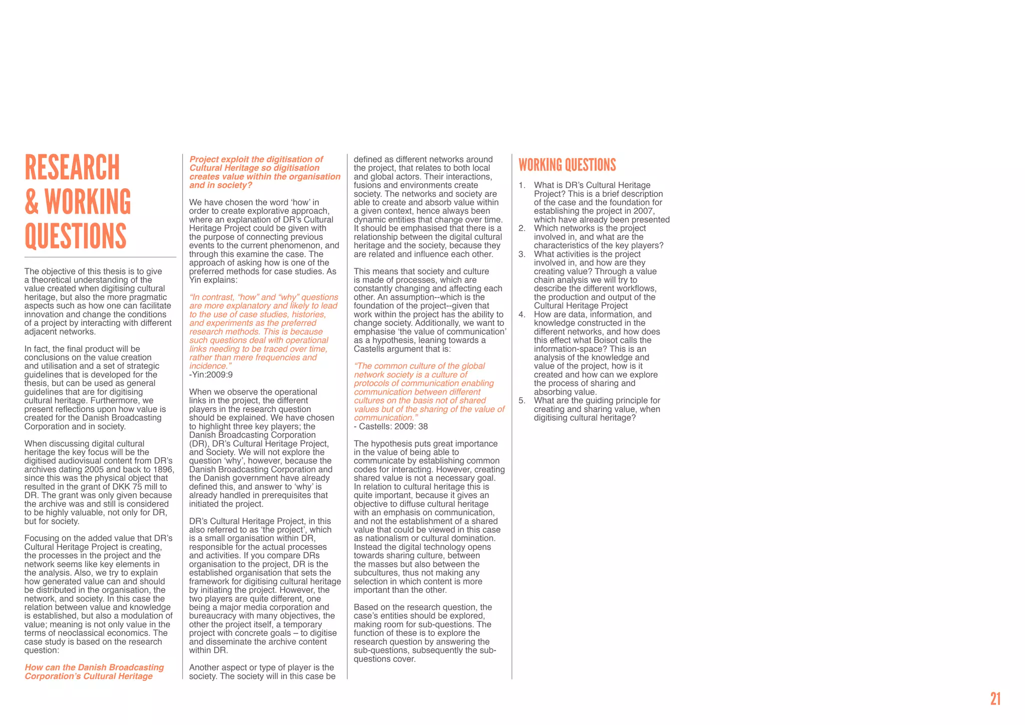 research                                     Project exploit the digitisation of          defined as different networks around
                                             Cultural Heritage so digitisation            the project, that relates to both local      Working questions
                                             creates value within the organisation        and global actors. Their interactions,
                                             and in society?                              fusions and environments create              1.	 What is DR’s Cultural Heritage


& Working                                                                                 society. The networks and society are            Project? This is a brief description
                                             We have chosen the word ‘how’ in             able to create and absorb value within           of the case and the foundation for
                                             order to create explorative approach,        a given context, hence always been               establishing the project in 2007,
                                             where an explanation of DR’s Cultural        dynamic entities that change over time.          which have already been presented


questions                                    Heritage Project could be given with         It should be emphasised that there is a      2.	 Which networks is the project
                                             the purpose of connecting previous           relationship between the digital cultural        involved in, and what are the
                                             events to the current phenomenon, and        heritage and the society, because they           characteristics of the key players?
                                             through this examine the case. The           are related and influence each other.        3.	 What activities is the project
                                             approach of asking how is one of the                                                          involved in, and how are they
The objective of this thesis is to give      preferred methods for case studies. As       This means that society and culture              creating value? Through a value
a theoretical understanding of the           Yin explains:                                is made of processes, which are                  chain analysis we will try to
value created when digitising cultural                                                    constantly changing and affecting each           describe the different workflows,
heritage, but also the more pragmatic        “In contrast, “how” and “why” questions      other. An assumption--which is the               the production and output of the
aspects such as how one can facilitate       are more explanatory and likely to lead      foundation of the project--given that            Cultural Heritage Project
innovation and change the conditions         to the use of case studies, histories,       work within the project has the ability to   4.	 How are data, information, and
of a project by interacting with different   and experiments as the preferred             change society. Additionally, we want to         knowledge constructed in the
adjacent networks.                           research methods. This is because            emphasise ‘the value of communication’           different networks, and how does
                                             such questions deal with operational         as a hypothesis, leaning towards a               this effect what Boisot calls the
In fact, the final product will be           links needing to be traced over time,        Castells argument that is:                       information-space? This is an
conclusions on the value creation            rather than mere frequencies and                                                              analysis of the knowledge and
and utilisation and a set of strategic       incidence.”                                  “The common culture of the global                value of the project, how is it
guidelines that is developed for the         -Yin:2009:9                                  network society is a culture of                  created and how can we explore
thesis, but can be used as general                                                        protocols of communication enabling              the process of sharing and
guidelines that are for digitising           When we observe the operational              communication between different                  absorbing value.
cultural heritage. Furthermore, we           links in the project, the different          cultures on the basis not of shared          5.	 What are the guiding principle for
present reflections upon how value is        players in the research question             values but of the sharing of the value of        creating and sharing value, when
created for the Danish Broadcasting          should be explained. We have chosen          communication.”                                  digitising cultural heritage?
Corporation and in society.                  to highlight three key players; the          - Castells: 2009: 38
                                             Danish Broadcasting Corporation
When discussing digital cultural             (DR), DR’s Cultural Heritage Project,        The hypothesis puts great importance
heritage the key focus will be the           and Society. We will not explore the         in the value of being able to
digitised audiovisual content from DR’s      question ‘why’, however, because the         communicate by establishing common
archives dating 2005 and back to 1896,       Danish Broadcasting Corporation and          codes for interacting. However, creating
since this was the physical object that      the Danish government have already           shared value is not a necessary goal.
resulted in the grant of DKK 75 mill to      defined this, and answer to ‘why’ is         In relation to cultural heritage this is
DR. The grant was only given because         already handled in prerequisites that        quite important, because it gives an
the archive was and still is considered      initiated the project.                       objective to diffuse cultural heritage
to be highly valuable, not only for DR,                                                   with an emphasis on communication,
but for society.                             DR’s Cultural Heritage Project, in this      and not the establishment of a shared
                                             also referred to as ‘the project’, which     value that could be viewed in this case
Focusing on the added value that DR’s        is a small organisation within DR,           as nationalism or cultural domination.
Cultural Heritage Project is creating,       responsible for the actual processes         Instead the digital technology opens
the processes in the project and the         and activities. If you compare DRs           towards sharing culture, between
network seems like key elements in           organisation to the project, DR is the       the masses but also between the
the analysis. Also, we try to explain        established organisation that sets the       subcultures, thus not making any
how generated value can and should           framework for digitising cultural heritage   selection in which content is more
be distributed in the organisation, the      by initiating the project. However, the      important than the other.
network, and society. In this case the       two players are quite different, one
relation between value and knowledge         being a major media corporation and          Based on the research question, the
is established, but also a modulation of     bureaucracy with many objectives, the        case’s entities should be explored,
value; meaning is not only value in the      other the project itself, a temporary        making room for sub-questions. The
terms of neoclassical economics. The         project with concrete goals – to digitise    function of these is to explore the
case study is based on the research          and disseminate the archive content          research question by answering the
question:                                    within DR.                                   sub-questions, subsequently the sub-
                                                                                          questions cover.
How can the Danish Broadcasting              Another aspect or type of player is the
Corporation’s Cultural Heritage              society. The society will in this case be


                                                                                                                                                                                  21
 
