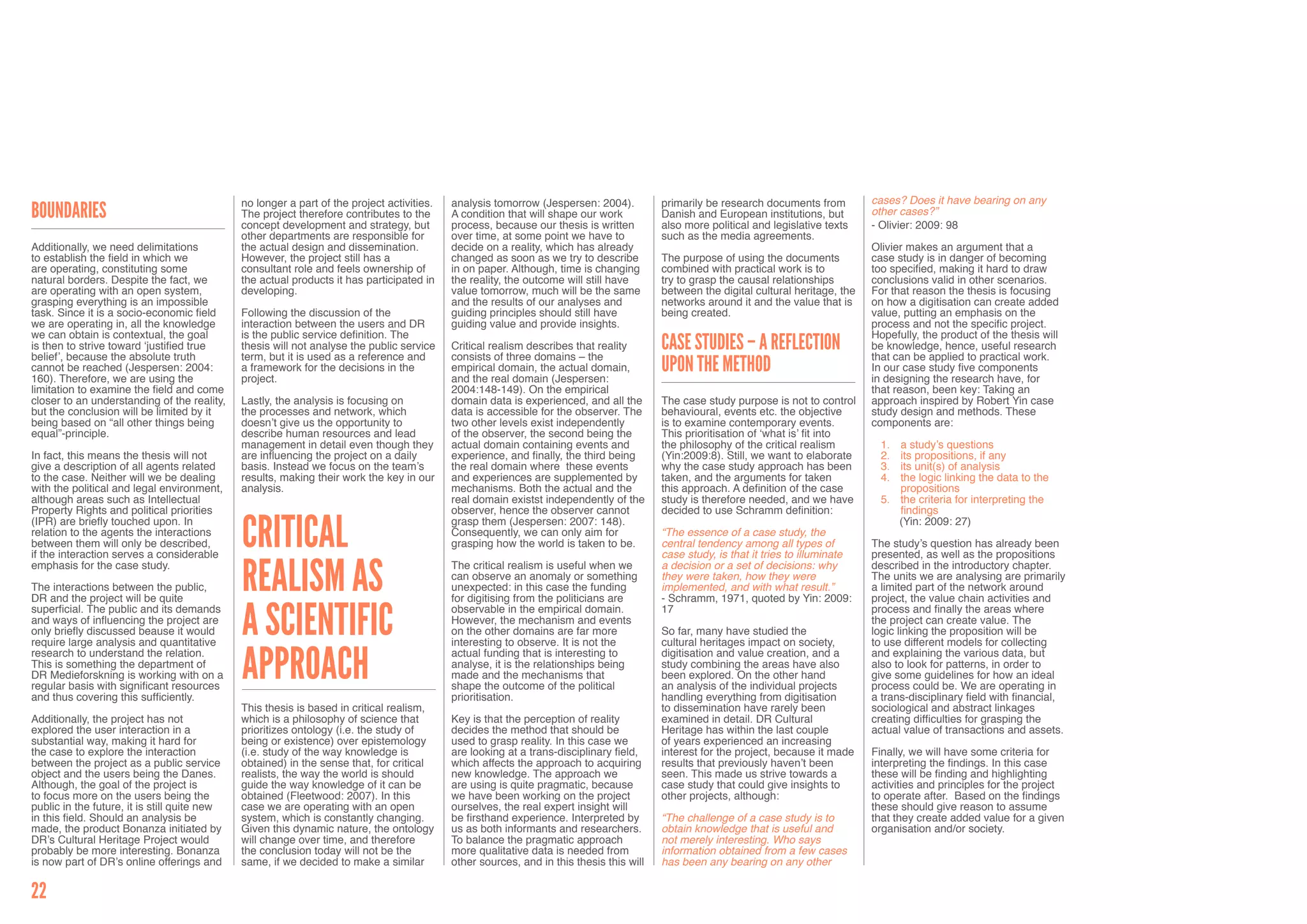 no longer a part of the project activities.   analysis tomorrow (Jespersen: 2004).          primarily be research documents from         cases? Does it have bearing on any
Boundaries                                    The project therefore contributes to the      A condition that will shape our work          Danish and European institutions, but        other cases?”
                                              concept development and strategy, but         process, because our thesis is written        also more political and legislative texts    - Olivier: 2009: 98
                                              other departments are responsible for         over time, at some point we have to           such as the media agreements.
Additionally, we need delimitations           the actual design and dissemination.          decide on a reality, which has already                                                     Olivier makes an argument that a
to establish the field in which we            However, the project still has a              changed as soon as we try to describe         The purpose of using the documents           case study is in danger of becoming
are operating, constituting some              consultant role and feels ownership of        in on paper. Although, time is changing       combined with practical work is to           too specified, making it hard to draw
natural borders. Despite the fact, we         the actual products it has participated in    the reality, the outcome will still have      try to grasp the causal relationships        conclusions valid in other scenarios.
are operating with an open system,            developing.                                   value tomorrow, much will be the same         between the digital cultural heritage, the   For that reason the thesis is focusing
grasping everything is an impossible                                                        and the results of our analyses and           networks around it and the value that is     on how a digitisation can create added
task. Since it is a socio-economic field      Following the discussion of the               guiding principles should still have          being created.                               value, putting an emphasis on the
we are operating in, all the knowledge        interaction between the users and DR          guiding value and provide insights.                                                        process and not the specific project.
we can obtain is contextual, the goal         is the public service definition. The                                                                                                    Hopefully, the product of the thesis will
is then to strive toward ‘justified true      thesis will not analyse the public service    Critical realism describes that reality       Case studies – a reflection                  be knowledge, hence, useful research
belief’, because the absolute truth           term, but it is used as a reference and       consists of three domains – the                                                            that can be applied to practical work.
cannot be reached (Jespersen: 2004:           a framework for the decisions in the          empirical domain, the actual domain,          upon the method                              In our case study five components
160). Therefore, we are using the             project.                                      and the real domain (Jespersen:                                                            in designing the research have, for
limitation to examine the field and come                                                    2004:148-149). On the empirical                                                            that reason, been key: Taking an
closer to an understanding of the reality,    Lastly, the analysis is focusing on           domain data is experienced, and all the       The case study purpose is not to control     approach inspired by Robert Yin case
but the conclusion will be limited by it      the processes and network, which              data is accessible for the observer. The      behavioural, events etc. the objective       study design and methods. These
being based on “all other things being        doesn’t give us the opportunity to            two other levels exist independently          is to examine contemporary events.           components are:
equal”-principle.                             describe human resources and lead             of the observer, the second being the         This prioritisation of ‘what is’ fit into
                                              management in detail even though they         actual domain containing events and           the philosophy of the critical realism         1.	 a study’s questions
In fact, this means the thesis will not       are influencing the project on a daily        experience, and finally, the third being      (Yin:2009:8). Still, we want to elaborate      2.	 its propositions, if any
give a description of all agents related      basis. Instead we focus on the team’s         the real domain where these events            why the case study approach has been           3.	 its unit(s) of analysis
to the case. Neither will we be dealing       results, making their work the key in our     and experiences are supplemented by           taken, and the arguments for taken             4.	 the logic linking the data to the
with the political and legal environment,     analysis.                                     mechanisms. Both the actual and the           this approach. A definition of the case            propositions
although areas such as Intellectual                                                         real domain existst independently of the      study is therefore needed, and we have         5.	 the criteria for interpreting the
Property Rights and political priorities                                                    observer, hence the observer cannot           decided to use Schramm definition:                 findings


                                              Critical
(IPR) are briefly touched upon. In                                                          grasp them (Jespersen: 2007: 148).                                                               (Yin: 2009: 27)
relation to the agents the interactions                                                     Consequently, we can only aim for             “The essence of a case study, the
between them will only be described,                                                        grasping how the world is taken to be.        central tendency among all types of          The study’s question has already been
if the interaction serves a considerable                                                                                                  case study, is that it tries to illuminate   presented, as well as the propositions


                                              Realism as
emphasis for the case study.                                                                The critical realism is useful when we        a decision or a set of decisions: why        described in the introductory chapter.
                                                                                            can observe an anomaly or something           they were taken, how they were               The units we are analysing are primarily
The interactions between the public,                                                        unexpected: in this case the funding          implemented, and with what result.”          a limited part of the network around
DR and the project will be quite                                                            for digitising from the politicians are       - Schramm, 1971, quoted by Yin: 2009:        project, the value chain activities and


                                              a Scientific
superficial. The public and its demands                                                     observable in the empirical domain.           17                                           process and finally the areas where
and ways of influencing the project are                                                     However, the mechanism and events                                                          the project can create value. The
only briefly discussed beause it would                                                      on the other domains are far more             So far, many have studied the                logic linking the proposition will be
require large analysis and quantitative                                                     interesting to observe. It is not the         cultural heritages impact on society,        to use different models for collecting


                                              Approach
research to understand the relation.                                                        actual funding that is interesting to         digitisation and value creation, and a       and explaining the various data, but
This is something the department of                                                         analyse, it is the relationships being        study combining the areas have also          also to look for patterns, in order to
DR Medieforskning is working with on a                                                      made and the mechanisms that                  been explored. On the other hand             give some guidelines for how an ideal
regular basis with significant resources                                                    shape the outcome of the political            an analysis of the individual projects       process could be. We are operating in
and thus covering this sufficiently.                                                        prioritisation.                               handling everything from digitisation        a trans-disciplinary field with financial,
                                              This thesis is based in critical realism,                                                   to dissemination have rarely been            sociological and abstract linkages
Additionally, the project has not             which is a philosophy of science that         Key is that the perception of reality         examined in detail. DR Cultural              creating difficulties for grasping the
explored the user interaction in a            prioritizes ontology (i.e. the study of       decides the method that should be             Heritage has within the last couple          actual value of transactions and assets.
substantial way, making it hard for           being or existence) over epistemology         used to grasp reality. In this case we        of years experienced an increasing
the case to explore the interaction           (i.e. study of the way knowledge is           are looking at a trans-disciplinary field,    interest for the project, because it made    Finally, we will have some criteria for
between the project as a public service       obtained) in the sense that, for critical     which affects the approach to acquiring       results that previously haven’t been         interpreting the findings. In this case
object and the users being the Danes.         realists, the way the world is should         new knowledge. The approach we                seen. This made us strive towards a          these will be finding and highlighting
Although, the goal of the project is          guide the way knowledge of it can be          are using is quite pragmatic, because         case study that could give insights to       activities and principles for the project
to focus more on the users being the          obtained (Fleetwood: 2007). In this           we have been working on the project           other projects, although:                    to operate after. Based on the findings
public in the future, it is still quite new   case we are operating with an open            ourselves, the real expert insight will                                                    these should give reason to assume
in this field. Should an analysis be          system, which is constantly changing.         be firsthand experience. Interpreted by       “The challenge of a case study is to         that they create added value for a given
made, the product Bonanza initiated by        Given this dynamic nature, the ontology       us as both informants and researchers.        obtain knowledge that is useful and          organisation and/or society.
DR’s Cultural Heritage Project would          will change over time, and therefore          To balance the pragmatic approach             not merely interesting. Who says
probably be more interesting. Bonanza         the conclusion today will not be the          more qualitative data is needed from          information obtained from a few cases
is now part of DR’s online offerings and      same, if we decided to make a similar         other sources, and in this thesis this will   has been any bearing on any other

22
 