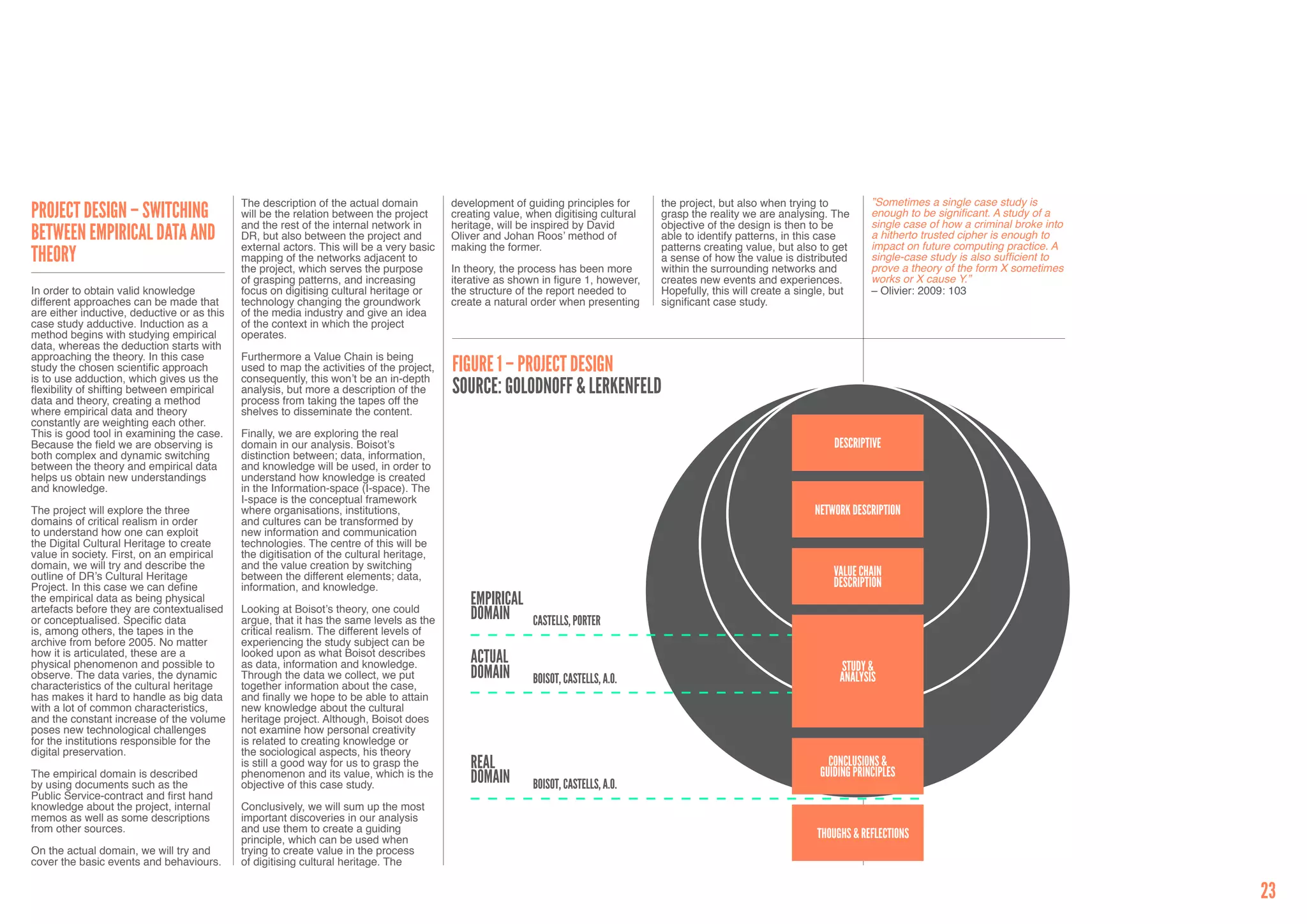 The description of the actual domain         development of guiding principles for      the project, but also when trying to          ”Sometimes a single case study is
Project Design – Switching                   will be the relation between the project     creating value, when digitising cultural   grasp the reality we are analysing. The       enough to be significant. A study of a
                                                                                                                                                                                   single case of how a criminal broke into
                                             and the rest of the internal network in      heritage, will be inspired by David        objective of the design is then to be
Between Empirical Data and                   DR, but also between the project and         Oliver and Johan Roos’ method of           able to identify patterns, in this case       a hitherto trusted cipher is enough to
                                                                                                                                                                                   impact on future computing practice. A
                                             external actors. This will be a very basic   making the former.                         patterns creating value, but also to get
Theory                                       mapping of the networks adjacent to                                                     a sense of how the value is distributed       single-case study is also sufficient to
                                                                                                                                                                                   prove a theory of the form X sometimes
                                             the project, which serves the purpose        In theory, the process has been more       within the surrounding networks and
                                             of grasping patterns, and increasing         iterative as shown in figure 1, however,   creates new events and experiences.           works or X cause Y.”
In order to obtain valid knowledge           focus on digitising cultural heritage or     the structure of the report needed to      Hopefully, this will create a single, but     – Olivier: 2009: 103
different approaches can be made that        technology changing the groundwork           create a natural order when presenting     significant case study.
are either inductive, deductive or as this   of the media industry and give an idea
case study adductive. Induction as a         of the context in which the project
method begins with studying empirical        operates.
data, whereas the deduction starts with
approaching the theory. In this case         Furthermore a Value Chain is being
study the chosen scientific approach
is to use adduction, which gives us the
                                             used to map the activities of the project,
                                             consequently, this won’t be an in-depth
                                                                                          FigurE 1 – PROJECT DESIGN
flexibility of shifting between empirical
data and theory, creating a method
                                             analysis, but more a description of the
                                             process from taking the tapes off the
                                                                                          Source: Golodnoff & Lerkenfeld
where empirical data and theory              shelves to disseminate the content.
constantly are weighting each other.
This is good tool in examining the case.     Finally, we are exploring the real
Because the field we are observing is        domain in our analysis. Boisot’s                                                                                             Descriptive
both complex and dynamic switching           distinction between; data, information,
between the theory and empirical data        and knowledge will be used, in order to
helps us obtain new understandings           understand how knowledge is created
and knowledge.                               in the Information-space (I-space). The
                                             I-space is the conceptual framework
The project will explore the three           where organisations, institutions,                                                                                       Network description
domains of critical realism in order         and cultures can be transformed by
to understand how one can exploit            new information and communication
the Digital Cultural Heritage to create      technologies. The centre of this will be
value in society. First, on an empirical     the digitisation of the cultural heritage,
domain, we will try and describe the         and the value creation by switching
outline of DR’s Cultural Heritage            between the different elements; data,                                                                                        Value chain
Project. In this case we can define          information, and knowledge.                                                                                                  description
the empirical data as being physical
artefacts before they are contextualised     Looking at Boisot’s theory, one could
                                                                                              EMPIRICAL
or conceptualised. Specific data             argue, that it has the same levels as the        DOMAIN       CASTELLS, PORTER
is, among others, the tapes in the           critical realism. The different levels of
archive from before 2005. No matter          experiencing the study subject can be
how it is articulated, these are a           looked upon as what Boisot describes
physical phenomenon and possible to          as data, information and knowledge.              ACTUAL                                                                       study &
observe. The data varies, the dynamic        Through the data we collect, we put              DOMAIN       BOISOT, CASTELLS, A.O.                                          Analysis
characteristics of the cultural heritage     together information about the case,
has makes it hard to handle as big data      and finally we hope to be able to attain
with a lot of common characteristics,        new knowledge about the cultural
and the constant increase of the volume      heritage project. Although, Boisot does
poses new technological challenges           not examine how personal creativity
for the institutions responsible for the     is related to creating knowledge or
digital preservation.                        the sociological aspects, his theory
                                             is still a good way for us to grasp the          REAL                                                                       conclusions &
                                                                                                                                                                       Guiding principles
The empirical domain is described            phenomenon and its value, which is the           DOMAIN
by using documents such as the               objective of this case study.                                 BOISOT, CASTELLS, A.O.
Public Service-contract and first hand
knowledge about the project, internal        Conclusively, we will sum up the most
memos as well as some descriptions           important discoveries in our analysis
from other sources.                          and use them to create a guiding
                                             principle, which can be used when                                                                                        Thoughs & Reflections
On the actual domain, we will try and        trying to create value in the process
cover the basic events and behaviours.       of digitising cultural heritage. The


                                                                                                                                                                                                                              23
 