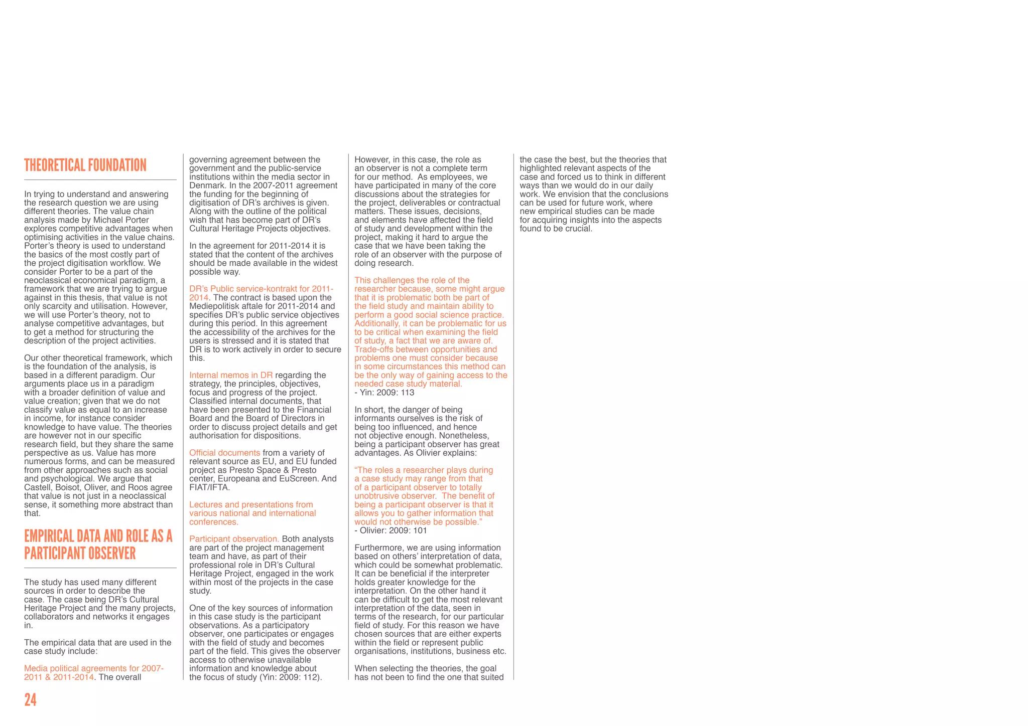 governing agreement between the              However, in this case, the role as           the case the best, but the theories that
Theoretical foundation                       government and the public-service            an observer is not a complete term           highlighted relevant aspects of the
                                             institutions within the media sector in      for our method. As employees, we             case and forced us to think in different
                                             Denmark. In the 2007-2011 agreement          have participated in many of the core        ways than we would do in our daily
In trying to understand and answering        the funding for the beginning of             discussions about the strategies for         work. We envision that the conclusions
the research question we are using           digitisation of DR’s archives is given.      the project, deliverables or contractual     can be used for future work, where
different theories. The value chain          Along with the outline of the political      matters. These issues, decisions,            new empirical studies can be made
analysis made by Michael Porter              wish that has become part of DR’s            and elements have affected the field         for acquiring insights into the aspects
explores competitive advantages when         Cultural Heritage Projects objectives.       of study and development within the          found to be crucial.
optimising activities in the value chains.                                                project, making it hard to argue the
Porter’s theory is used to understand        In the agreement for 2011-2014 it is         case that we have been taking the
the basics of the most costly part of        stated that the content of the archives      role of an observer with the purpose of
the project digitisation workflow. We        should be made available in the widest       doing research.
consider Porter to be a part of the          possible way.
neoclassical economical paradigm, a                                                       This challenges the role of the
framework that we are trying to argue        DR’s Public service-kontrakt for 2011-       researcher because, some might argue
against in this thesis, that value is not    2014. The contract is based upon the         that it is problematic both be part of
only scarcity and utilisation. However,      Mediepolitisk aftale for 2011-2014 and       the field study and maintain ability to
we will use Porter’s theory, not to          specifies DR’s public service objectives     perform a good social science practice.
analyse competitive advantages, but          during this period. In this agreement        Additionally, it can be problematic for us
to get a method for structuring the          the accessibility of the archives for the    to be critical when examining the field
description of the project activities.       users is stressed and it is stated that      of study, a fact that we are aware of.
                                             DR is to work actively in order to secure    Trade-offs between opportunities and
Our other theoretical framework, which       this.                                        problems one must consider because
is the foundation of the analysis, is                                                     in some circumstances this method can
based in a different paradigm. Our           Internal memos in DR regarding the           be the only way of gaining access to the
arguments place us in a paradigm             strategy, the principles, objectives,        needed case study material.
with a broader definition of value and       focus and progress of the project.           - Yin: 2009: 113
value creation; given that we do not         Classified internal documents, that
classify value as equal to an increase       have been presented to the Financial         In short, the danger of being
in income, for instance consider             Board and the Board of Directors in          informants ourselves is the risk of
knowledge to have value. The theories        order to discuss project details and get     being too influenced, and hence
are however not in our specific              authorisation for dispositions.              not objective enough. Nonetheless,
research field, but they share the same                                                   being a participant observer has great
perspective as us. Value has more            Official documents from a variety of         advantages. As Olivier explains:
numerous forms, and can be measured          relevant source as EU, and EU funded
from other approaches such as social         project as Presto Space & Presto             “The roles a researcher plays during
and psychological. We argue that             center, Europeana and EuScreen. And          a case study may range from that
Castell, Boisot, Oliver, and Roos agree      FIAT/IFTA.                                   of a participant observer to totally
that value is not just in a neoclassical                                                  unobtrusive observer. The benefit of
sense, it something more abstract than       Lectures and presentations from              being a participant observer is that it
that.                                        various national and international           allows you to gather information that
                                             conferences.                                 would not otherwise be possible.”
                                                                                          - Olivier: 2009: 101
Empirical Data and Role as a                 Participant observation. Both analysts
                                             are part of the project management           Furthermore, we are using information
Participant Observer                         team and have, as part of their
                                             professional role in DR’s Cultural
                                                                                          based on others’ interpretation of data,
                                                                                          which could be somewhat problematic.
                                             Heritage Project, engaged in the work        It can be beneficial if the interpreter
The study has used many different            within most of the projects in the case      holds greater knowledge for the
sources in order to describe the             study.                                       interpretation. On the other hand it
case. The case being DR’s Cultural                                                        can be difficult to get the most relevant
Heritage Project and the many projects,      One of the key sources of information        interpretation of the data, seen in
collaborators and networks it engages        in this case study is the participant        terms of the research, for our particular
in.                                          observations. As a participatory             field of study. For this reason we have
                                             observer, one participates or engages        chosen sources that are either experts
The empirical data that are used in the      with the field of study and becomes          within the field or represent public
case study include:                          part of the field. This gives the observer   organisations, institutions, business etc.
                                             access to otherwise unavailable
Media political agreements for 2007-         information and knowledge about              When selecting the theories, the goal
2011 & 2011-2014. The overall                the focus of study (Yin: 2009: 112).         has not been to find the one that suited


24
 