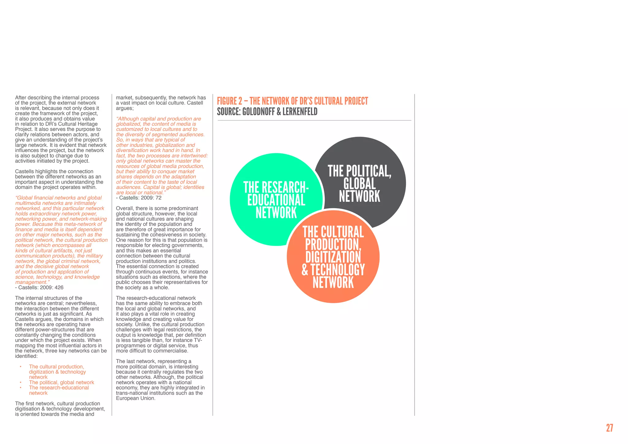 After describing the internal process        market, subsequently, the network has
of the project, the external network         a vast impact on local culture. Castell     FigurE 2 – the network OF DR’S CULTURAL PROJECT
is relevant, because not only does it        argues;
create the framework of the project,                                                     Source: Golodnoff & Lerkenfeld
it also produces and obtains value           “Although capital and production are
in relation to DR’s Cultural Heritage        globalized, the content of media is
Project. It also serves the purpose to       customized to local cultures and to
clarify relations between actors, and        the diversity of segmented audiences.
give an understanding of the project’s       So, in ways that are typical of
large network. It is evident that network    other industries, globalization and
influences the project, but the network      diversification work hand in hand. In
is also subject to change due to             fact, the two processes are intertwined:
activities initiated by the project.         only global networks can master the

                                                                                                                           The political,
                                             resources of global media production,
Castells highlights the connection           but their ability to conquer market
between the different networks as an         shares depends on the adaptation
important aspect in understanding the
domain the project operates within.
                                             of their content to the taste of local
                                             audiences. Capital is global; identities
                                                                                                 The research-                global
“Global financial networks and global
multimedia networks are intimately
                                             are local or national.”
                                             - Castells: 2009: 72
                                                                                                  educational                network
                                                                                                    network
networked, and this particular network       Overall, there is some predominant
holds extraordinary network power,           global structure, however, the local
networking power, and network-making         and national cultures are shaping
power. Because this meta-network of          the identity of the population and
finance and media is itself dependent
on other major networks, such as the
                                             are therefore of great importance for
                                             sustaining the cohesiveness in society.                        The cultural
                                                                                                             production,
political network, the cultural production   One reason for this is that population is
network (which encompasses all               responsible for electing governments,
kinds of cultural artifacts, not just        and this makes an essential
communication products), the military
network, the global criminal network,
                                             connection between the cultural
                                             production institutions and politics.                            digitization
and the decisive global network
of production and application of
science, technology, and knowledge
                                             The essential connection is created
                                             through continuous events, for instance
                                             situations such as elections, where the
                                                                                                            & technology
management.”
- Castells: 2009: 426
                                             public chooses their representatives for
                                             the society as a whole.                                           network
The internal structures of the               The research-educational network
networks are central; nevertheless,          has the same ability to embrace both
the interaction between the different        the local and global networks, and
networks is just as significant. As          it also plays a vital role in creating
Castells argues, the domains in which        knowledge and creating value for
the networks are operating have              society. Unlike, the cultural production
different power-structures that are          challenges with legal restrictions, the
constantly changing the conditions           output is knowledge that, per definition
under which the project exists. When         is less tangible than, for instance TV-
mapping the most influential actors in       programmes or digital service, thus
the network, three key networks can be       more difficult to commercialise.
identified:
                                             The last network, representing a
  •	   The cultural production,              more political domain, is interesting
       digitization & technology             because it centrally regulates the two
       network                               other networks. Although, the political
  •	   The political, global network         network operates with a national
  •	   The research-educational              economy, they are highly integrated in
       network                               trans-national institutions such as the
                                             European Union.
The first network, cultural production
digitisation & technology development,
is oriented towards the media and


                                                                                                                                            27
 