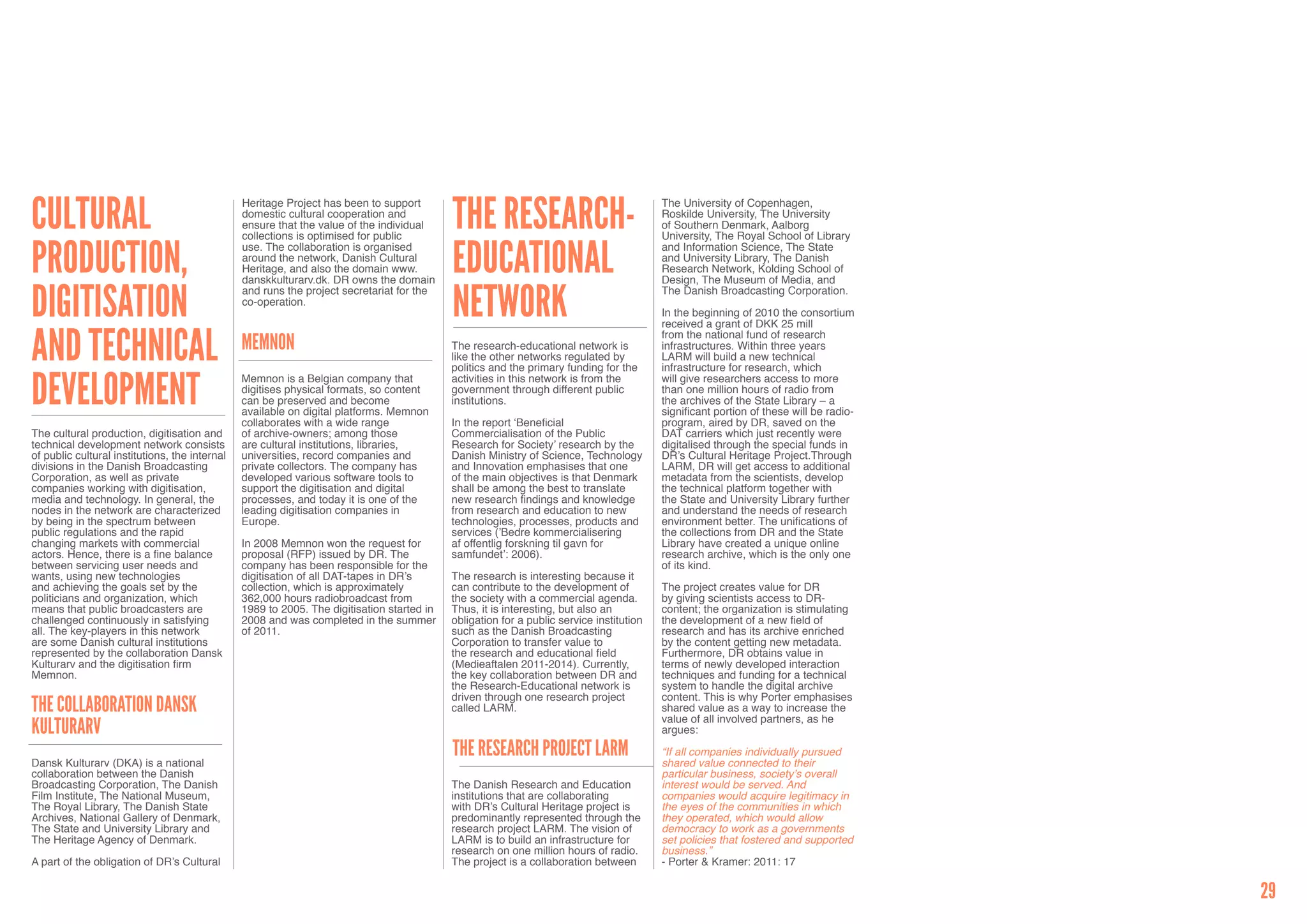Cultural                                                                                    The Research-
                                                Heritage Project has been to support                                                      The University of Copenhagen,
                                                domestic cultural cooperation and                                                         Roskilde University, The University
                                                ensure that the value of the individual                                                   of Southern Denmark, Aalborg
                                                collections is optimised for public                                                       University, The Royal School of Library


production,                                                                                 Educational
                                                use. The collaboration is organised                                                       and Information Science, The State
                                                around the network, Danish Cultural                                                       and University Library, The Danish
                                                Heritage, and also the domain www.                                                        Research Network, Kolding School of
                                                danskkulturarv.dk. DR owns the domain                                                     Design, The Museum of Media, and


digitisation                                                                                Network
                                                and runs the project secretariat for the                                                  The Danish Broadcasting Corporation.
                                                co-operation.
                                                                                                                                          In the beginning of 2010 the consortium
                                                                                                                                          received a grant of DKK 25 mill


and technical                                                                                                                             from the national fund of research
                                                Memnon                                      The research-educational network is           infrastructures. Within three years
                                                                                            like the other networks regulated by          LARM will build a new technical
                                                                                            politics and the primary funding for the      infrastructure for research, which

development                                     Memnon is a Belgian company that            activities in this network is from the        will give researchers access to more
                                                digitises physical formats, so content      government through different public           than one million hours of radio from
                                                can be preserved and become                 institutions.                                 the archives of the State Library – a
                                                available on digital platforms. Memnon                                                    significant portion of these will be radio-
                                                collaborates with a wide range              In the report ‘Beneficial                     program, aired by DR, saved on the
The cultural production, digitisation and       of archive-owners; among those              Commercialisation of the Public               DAT carriers which just recently were
technical development network consists          are cultural institutions, libraries,       Research for Society’ research by the         digitalised through the special funds in
of public cultural institutions, the internal   universities, record companies and          Danish Ministry of Science, Technology        DR’s Cultural Heritage Project.Through
divisions in the Danish Broadcasting            private collectors. The company has         and Innovation emphasises that one            LARM, DR will get access to additional
Corporation, as well as private                 developed various software tools to         of the main objectives is that Denmark        metadata from the scientists, develop
companies working with digitisation,            support the digitisation and digital        shall be among the best to translate          the technical platform together with
media and technology. In general, the           processes, and today it is one of the       new research findings and knowledge           the State and University Library further
nodes in the network are characterized          leading digitisation companies in           from research and education to new            and understand the needs of research
by being in the spectrum between                Europe.                                     technologies, processes, products and         environment better. The unifications of
public regulations and the rapid                                                            services (’Bedre kommercialisering            the collections from DR and the State
changing markets with commercial                In 2008 Memnon won the request for          af offentlig forskning til gavn for           Library have created a unique online
actors. Hence, there is a fine balance          proposal (RFP) issued by DR. The            samfundet’: 2006).                            research archive, which is the only one
between servicing user needs and                company has been responsible for the                                                      of its kind.
wants, using new technologies                   digitisation of all DAT-tapes in DR’s       The research is interesting because it
and achieving the goals set by the              collection, which is approximately          can contribute to the development of          The project creates value for DR
politicians and organization, which             362,000 hours radiobroadcast from           the society with a commercial agenda.         by giving scientists access to DR-
means that public broadcasters are              1989 to 2005. The digitisation started in   Thus, it is interesting, but also an          content; the organization is stimulating
challenged continuously in satisfying           2008 and was completed in the summer        obligation for a public service institution   the development of a new field of
all. The key-players in this network            of 2011.                                    such as the Danish Broadcasting               research and has its archive enriched
are some Danish cultural institutions                                                       Corporation to transfer value to              by the content getting new metadata.
represented by the collaboration Dansk                                                      the research and educational field            Furthermore, DR obtains value in
Kulturarv and the digitisation firm                                                         (Medieaftalen 2011-2014). Currently,          terms of newly developed interaction
Memnon.                                                                                     the key collaboration between DR and          techniques and funding for a technical
                                                                                            the Research-Educational network is           system to handle the digital archive
                                                                                            driven through one research project           content. This is why Porter emphasises
The Collaboration Dansk                                                                     called LARM.                                  shared value as a way to increase the
                                                                                                                                          value of all involved partners, as he
Kulturarv                                                                                                                                 argues:

                                                                                            The Research Project LARM                     “If all companies individually pursued
Dansk Kulturarv (DKA) is a national                                                                                                       shared value connected to their
collaboration between the Danish                                                                                                          particular business, society’s overall
Broadcasting Corporation, The Danish                                                        The Danish Research and Education             interest would be served. And
Film Institute, The National Museum,                                                        institutions that are collaborating           companies would acquire legitimacy in
The Royal Library, The Danish State                                                         with DR’s Cultural Heritage project is        the eyes of the communities in which
Archives, National Gallery of Denmark,                                                      predominantly represented through the         they operated, which would allow
The State and University Library and                                                        research project LARM. The vision of          democracy to work as a governments
The Heritage Agency of Denmark.                                                             LARM is to build an infrastructure for        set policies that fostered and supported
                                                                                            research on one million hours of radio.       business.”
A part of the obligation of DR’s Cultural                                                   The project is a collaboration between        - Porter & Kramer: 2011: 17


                                                                                                                                                                                        29
 