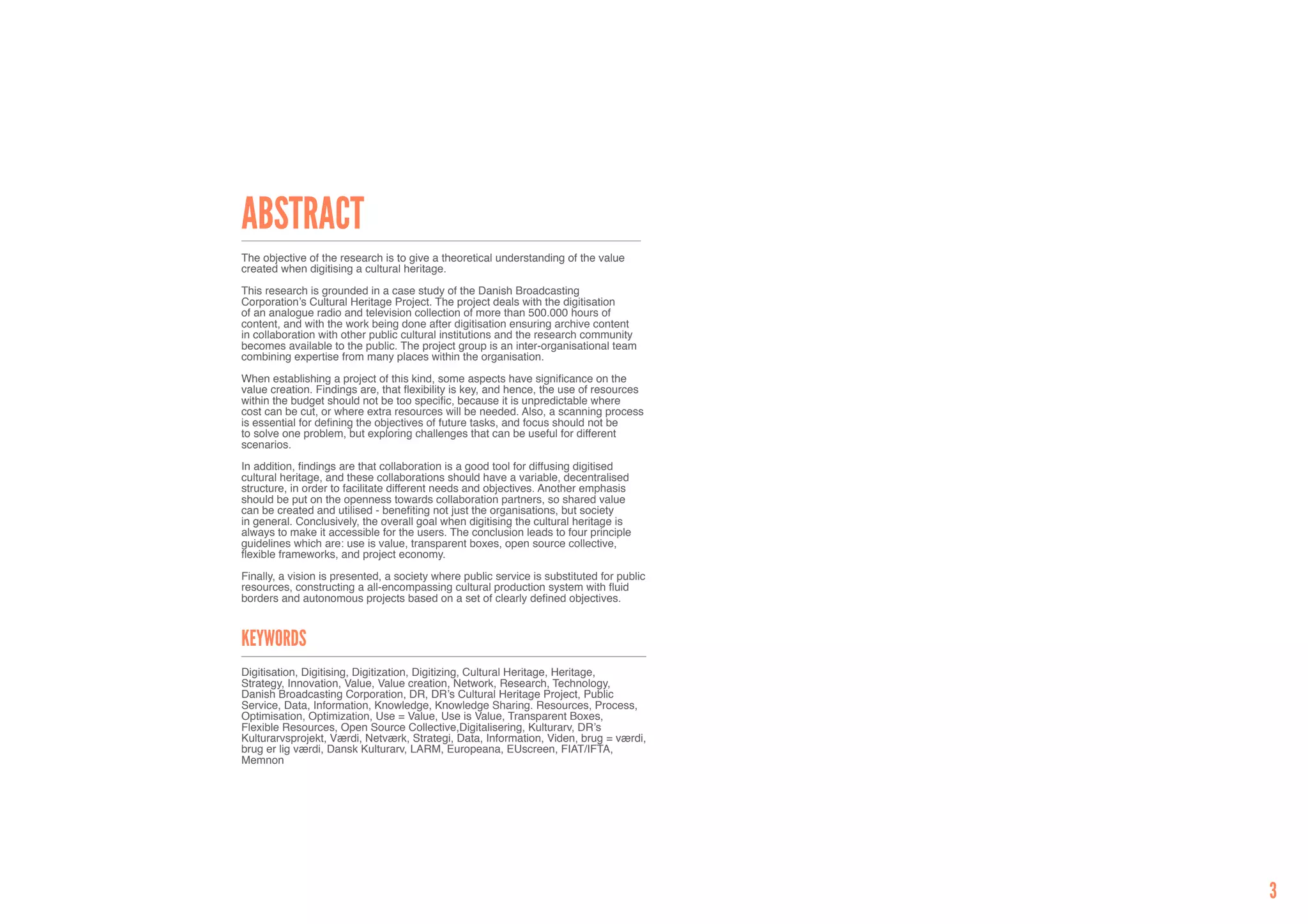 Abstract
The objective of the research is to give a theoretical understanding of the value
created when digitising a cultural heritage.

This research is grounded in a case study of the Danish Broadcasting
Corporation’s Cultural Heritage Project. The project deals with the digitisation
of an analogue radio and television collection of more than 500.000 hours of
content, and with the work being done after digitisation ensuring archive content
in collaboration with other public cultural institutions and the research community
becomes available to the public. The project group is an inter-organisational team
combining expertise from many places within the organisation.

When establishing a project of this kind, some aspects have significance on the
value creation. Findings are, that flexibility is key, and hence, the use of resources
within the budget should not be too specific, because it is unpredictable where
cost can be cut, or where extra resources will be needed. Also, a scanning process
is essential for defining the objectives of future tasks, and focus should not be
to solve one problem, but exploring challenges that can be useful for different
scenarios.

In addition, findings are that collaboration is a good tool for diffusing digitised
cultural heritage, and these collaborations should have a variable, decentralised
structure, in order to facilitate different needs and objectives. Another emphasis
should be put on the openness towards collaboration partners, so shared value
can be created and utilised - benefiting not just the organisations, but society
in general. Conclusively, the overall goal when digitising the cultural heritage is
always to make it accessible for the users. The conclusion leads to four principle
guidelines which are: use is value, transparent boxes, open source collective,
flexible frameworks, and project economy.

Finally, a vision is presented, a society where public service is substituted for public
resources, constructing a all-encompassing cultural production system with fluid
borders and autonomous projects based on a set of clearly defined objectives.



Keywords
Digitisation, Digitising, Digitization, Digitizing, Cultural Heritage, Heritage,
Strategy, Innovation, Value, Value creation, Network, Research, Technology,
Danish Broadcasting Corporation, DR, DR’s Cultural Heritage Project, Public
Service, Data, Information, Knowledge, Knowledge Sharing. Resources, Process,
Optimisation, Optimization, Use = Value, Use is Value, Transparent Boxes,
Flexible Resources, Open Source Collective,Digitalisering, Kulturarv, DR’s
Kulturarvsprojekt, Værdi, Netværk, Strategi, Data, Information, Viden, brug = værdi,
brug er lig værdi, Dansk Kulturarv, LARM, Europeana, EUscreen, FIAT/IFTA,
Memnon




                                                                                           3
 