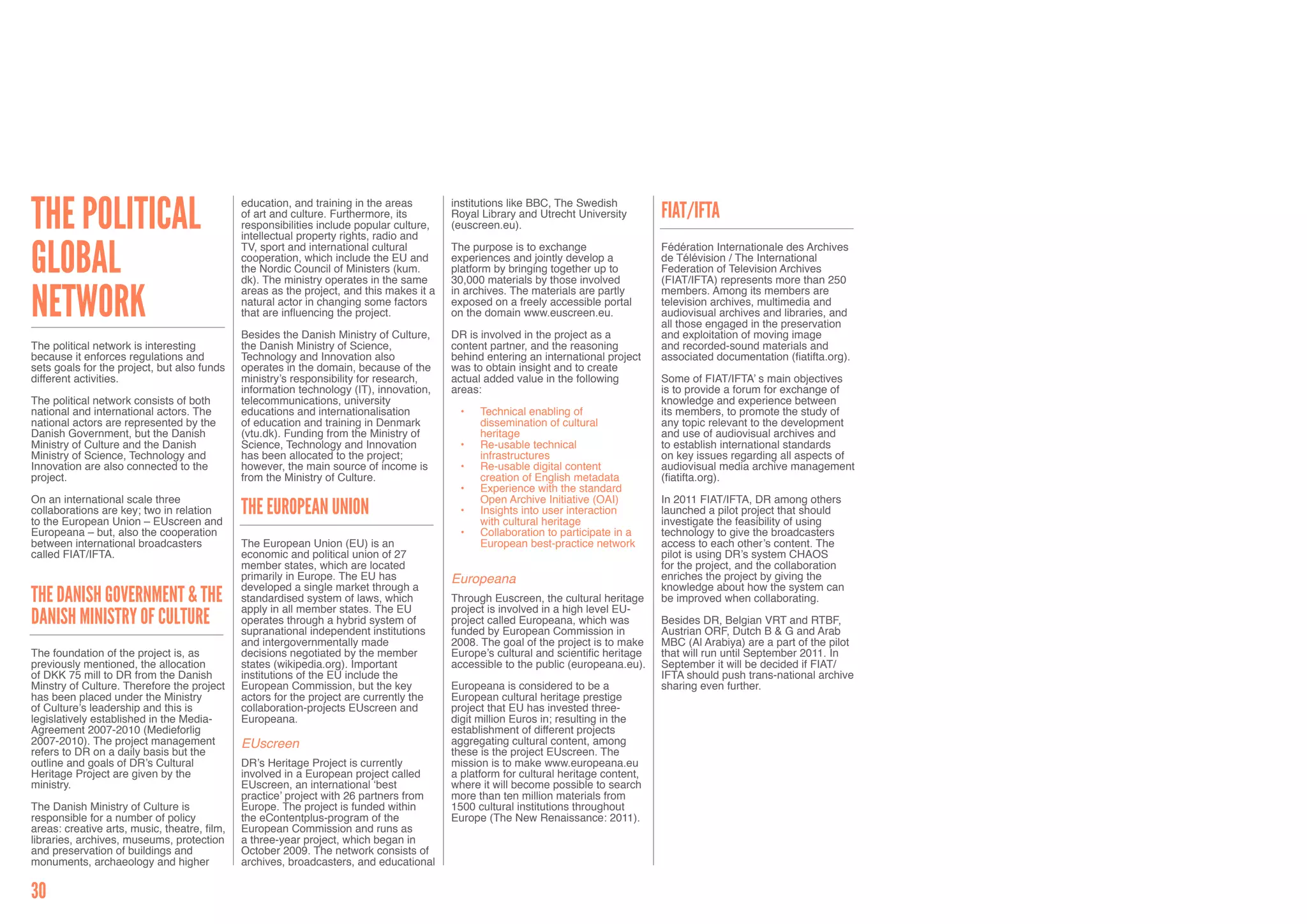 The Political                                 education, and training in the areas        institutions like BBC, The Swedish
                                              of art and culture. Furthermore, its        Royal Library and Utrecht University        FIAT/IFTA
                                              responsibilities include popular culture,   (euscreen.eu).
                                              intellectual property rights, radio and


Global                                        TV, sport and international cultural        The purpose is to exchange                  Fédération Internationale des Archives
                                              cooperation, which include the EU and       experiences and jointly develop a           de Télévision / The International
                                              the Nordic Council of Ministers (kum.       platform by bringing together up to         Federation of Television Archives
                                              dk). The ministry operates in the same      30,000 materials by those involved          (FIAT/IFTA) represents more than 250


Network                                       areas as the project, and this makes it a   in archives. The materials are partly       members. Among its members are
                                              natural actor in changing some factors      exposed on a freely accessible portal       television archives, multimedia and
                                              that are influencing the project.           on the domain www.euscreen.eu.              audiovisual archives and libraries, and
                                                                                                                                      all those engaged in the preservation
                                              Besides the Danish Ministry of Culture,     DR is involved in the project as a          and exploitation of moving image
The political network is interesting          the Danish Ministry of Science,             content partner, and the reasoning          and recorded-sound materials and
because it enforces regulations and           Technology and Innovation also              behind entering an international project    associated documentation (fiatifta.org).
sets goals for the project, but also funds    operates in the domain, because of the      was to obtain insight and to create
different activities.                         ministry’s responsibility for research,     actual added value in the following         Some of FIAT/IFTA’ s main objectives
                                              information technology (IT), innovation,    areas:                                      is to provide a forum for exchange of
The political network consists of both        telecommunications, university                                                          knowledge and experience between
national and international actors. The        educations and internationalisation           •	   Technical enabling of                its members, to promote the study of
national actors are represented by the        of education and training in Denmark               dissemination of cultural            any topic relevant to the development
Danish Government, but the Danish             (vtu.dk). Funding from the Ministry of             heritage                             and use of audiovisual archives and
Ministry of Culture and the Danish            Science, Technology and Innovation            •	   Re-usable technical                  to establish international standards
Ministry of Science, Technology and           has been allocated to the project;                 infrastructures                      on key issues regarding all aspects of
Innovation are also connected to the          however, the main source of income is         •	   Re-usable digital content            audiovisual media archive management
project.                                      from the Ministry of Culture.                      creation of English metadata         (fiatifta.org).
                                                                                            •	   Experience with the standard
On an international scale three                                                                  Open Archive Initiative (OAI)        In 2011 FIAT/IFTA, DR among others
collaborations are key; two in relation
to the European Union – EUscreen and
                                              The European Union                            •	   Insights into user interaction       launched a pilot project that should
                                                                                                 with cultural heritage               investigate the feasibility of using
Europeana – but, also the cooperation                                                       •	   Collaboration to participate in a    technology to give the broadcasters
between international broadcasters            The European Union (EU) is an                      European best-practice network       access to each other’s content. The
called FIAT/IFTA.                             economic and political union of 27                                                      pilot is using DR’s system CHAOS
                                              member states, which are located                                                        for the project, and the collaboration
                                              primarily in Europe. The EU has             Europeana                                   enriches the project by giving the
                                              developed a single market through a                                                     knowledge about how the system can
The Danish Government & the                   standardised system of laws, which          Through Euscreen, the cultural heritage     be improved when collaborating.
                                              apply in all member states. The EU          project is involved in a high level EU-
Danish Ministry of Culture                    operates through a hybrid system of         project called Europeana, which was         Besides DR, Belgian VRT and RTBF,
                                              supranational independent institutions      funded by European Commission in            Austrian ORF, Dutch B & G and Arab
                                              and intergovernmentally made                2008. The goal of the project is to make    MBC (Al Arabiya) are a part of the pilot
The foundation of the project is, as          decisions negotiated by the member          Europe’s cultural and scientific heritage   that will run until September 2011. In
previously mentioned, the allocation          states (wikipedia.org). Important           accessible to the public (europeana.eu).    September it will be decided if FIAT/
of DKK 75 mill to DR from the Danish          institutions of the EU include the                                                      IFTA should push trans-national archive
Minstry of Culture. Therefore the project     European Commission, but the key            Europeana is considered to be a             sharing even further.
has been placed under the Ministry            actors for the project are currently the    European cultural heritage prestige
of Culture’s leadership and this is           collaboration-projects EUscreen and         project that EU has invested three-
legislatively established in the Media-       Europeana.                                  digit million Euros in; resulting in the
Agreement 2007-2010 (Medieforlig                                                          establishment of different projects
2007-2010). The project management            EUscreen                                    aggregating cultural content, among
refers to DR on a daily basis but the                                                     these is the project EUscreen. The
outline and goals of DR’s Cultural            DR’s Heritage Project is currently          mission is to make www.europeana.eu
Heritage Project are given by the             involved in a European project called       a platform for cultural heritage content,
ministry.                                     EUscreen, an international ‘best            where it will become possible to search
                                              practice’ project with 26 partners from     more than ten million materials from
The Danish Ministry of Culture is             Europe. The project is funded within        1500 cultural institutions throughout
responsible for a number of policy            the eContentplus-program of the             Europe (The New Renaissance: 2011).
areas: creative arts, music, theatre, film,   European Commission and runs as
libraries, archives, museums, protection      a three-year project, which began in
and preservation of buildings and             October 2009. The network consists of
monuments, archaeology and higher             archives, broadcasters, and educational

30
 