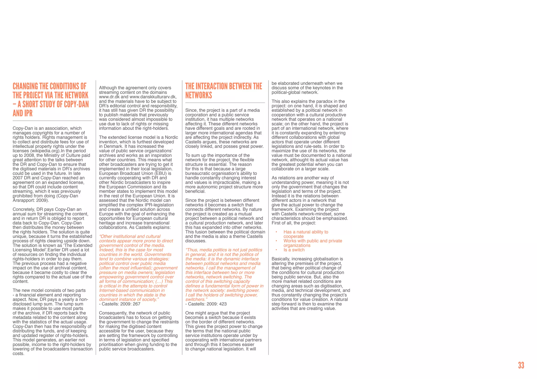 be elaborated underneath when we
Changing the Conditions of                  Although the agreement only covers           The Interaction Between the                  discuss some of the keynotes in the
                                            streaming content on the domains                                                          political-global network.
the Project via the Network                 www.dr.dk and www.danskkulturarv.dk,         Networks
                                            and the materials have to be subject to                                                   This also explains the paradox in the
– A short study of Copy-Dan                 DR’s editorial control and responsibility,                                                project: on one hand, it is shaped and
                                            it has still has given DR the possibility    Since, the project is a part of a media      established by a political network in
and IPR                                     to publish materials that previously         corporation and a public service             cooperation with a cultural productive
                                            was considered almost impossible to          institution, it has multiple networks        network that operates on a national
                                            use due to lack of rights or missing         affecting it. These different networks       scale; on the other hand, the project is
Copy-Dan is an association, which           information about the right-holders.         have different goals and are rooted in       part of an international network, where
manages copyrights for a number of                                                       larger more international agendas that       it is constantly expanding by entering
rights holders. Rights management is        The extended license model is a Nordic       are affecting the project indirectly. As     different collaborations with global
to collect and distribute fees for use of   invention, which is furthest developed       Castells argues, these networks are          actors that operate under different
intellectual property rights under the      in Denmark. It has increased the             closely linked, and posses great power.      legislations and rule-sets. In order to
licenses (wikipedia.org).In the period      value of public service organizations’                                                    maximize the use of its networks, the
up to 2008, the Ministry of Culture paid    archives and works as an inspiration         To sum up the importance of the              value must be documented to a national
great attention to the talks between        for other countries. This means what         network for the project, the flexible        network, althought its actual value has
the DR and Copy-Dan to ensure that          other broadcasters are trying to get it      structure is essential. The reason           the greatest potential when you can
the digitised materials in DR’s archives    implemented in their local legislation.      for this is that because a large             collaborate on a larger scale.
could be used in the future. In late        European Broadcast Union (EBU) is            bureaucratic organisation’s ability to
2007 DR and Copy-Dan reached an             currently cooperating with DR and            handle constantly changing interest          As relations are another way of
agreement on an expanded license,           other Nordic broadcasters to inspire         and values is impracticable, making a        understanding power, meaning it is not
so that DR could include content            the European Commission and its              more autonomic project structure more        only the government that changes the
streaming, which it was previously          member states to implement this model        beneficial.                                  legislation and terms of the project.
prohibited from doing (Copy-Dan             in the rest of the European Union. It is                                                  Instead it is the relations between
Årsrapport: 2009).                          assessed that the Nordic model can           Since the project is between different       different actors in a network that
                                            simplified the complex IPR-legislation       networks it becomes a switch that            give the actual power to change the
Concretely, DR pays Copy-Dan an             and create a unified solution across         connects different networks. By nature       framework. Examining the project
annual sum for streaming the content,       Europe with the goal of enhancing the        the project is created as a mutual           with Castells network-mindset, some
and in return DR is obliged to report       opportunities for European cultural          project between a political network and      characteristics should be emphasized.
data back to Copy-Dan. Copy-Dan             heritage and increase transnational          a cultural production network, and later     First of all, the project:
then distributes the money between          collaborations. As Castells explains:        this has expanded into other networks.
the rights holders. The solution is quite                                                This fusion between the political domain      •	   Has a natural ability to
unique, because it turns the established    “Other institutional and cultural            and the media is also a theme Castells             cooperate
process of rights clearing upside down.     contexts appear more prone to direct         discusses.                                    •	   Works with public and private
The solution is known as ‘The Extended      government control of the media.                                                                organizations
Licensing Model’.Earlier DR used a lot      Indeed, this is the case for most            “Thus, media politics is not just politics    •	   Is a switch
of resources on finding the individual      countries in the world. Governments          in general, and it is not the politics of
rights-holders in order to pay them.        tend to combine various strategies:          the media: it is the dynamic interface       Basically, increasing globalisation is
The previous process had a negative         political control over public media          between political networks and media         altering the premises of the project,
impact on the use of archival content,      (often the most influential); government     networks. I call the management of           that being either political change of
because it became costly to clear the       pressure on media owners; legislation        this interface between two or more           the conditions for cultural production
rights compared to the actual use of the    empowering government control over           networks, network switching. The             being public service. But, also the
content.                                    all forms of communication; (…) This         control of this switching capacity           more market related conditions are
                                            is critical in the attempts to control       defines a fundamental form of power in       changing areas such as digitisation,
The new model consists of two parts         Internet-based communication in              the network society: switching power.        media, and technical development, and
- a financial element and reporting         countries in which the state is the          I call the holders of switching power,       thus constantly changing the project’s
aspect. Now, DR pays a yearly a non-        dominant instance of society.”               switchers.”                                  conditions for value creation. A natural
disclosed lump sum. The lump sum            - Castells: 2009: 267                        - Castells: 2009: 423                        step forward is then to examine the
makes it possible to use most parts                                                                                                   activities that are creating value.
of the archive, if DR reports back the      Consequently, the network of public          One might argue that the project
metadata related to the content along       broadcasters has to focus on getting         becomes a switch because it exists
with the statistics of the actual usage.    the government to change the restraints      on the border of different networks.
Copy-Dan then has the responsibility of     for making the digitised content             This gives the project power to change
distributing the funds, and of keeping      accessible for the user, because they        the terms that the national public
and updated register of rights-holders.     are setting the framework by controlling     service institutions operate under by
This model generates, an earlier not        in terms of legislation and specified        cooperating with international partners
possible, income to the right-holders by    prioritisation when giving funding to the    and through this it becomes easier
lowering of the broadcasters transaction    public service broadcasters.                 to change national legislation. It will
costs.


                                                                                                                                                                                 33
 