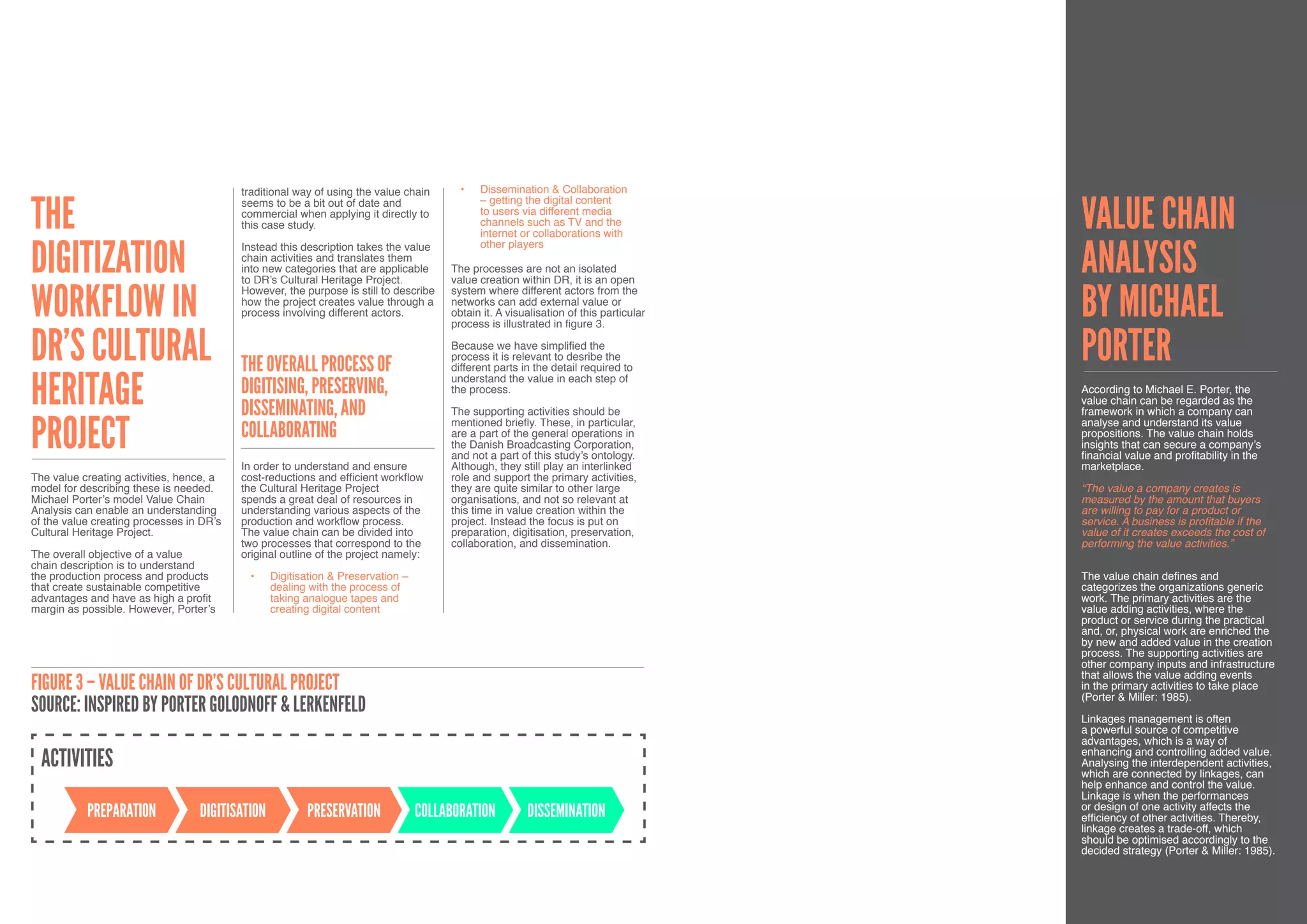 traditional way of using the value chain      •	   Dissemination & Collaboration


The                                                                                                                                   Value Chain
                                          seems to be a bit out of date and                  – getting the digital content
                                          commercial when applying it directly to            to users via different media
                                          this case study.                                   channels such as TV and the
                                                                                             internet or collaborations with


digitization                                                                                                                          Analysis
                                          Instead this description takes the value           other players
                                          chain activities and translates them
                                          into new categories that are applicable     The processes are not an isolated
                                          to DR’s Cultural Heritage Project.          value creation within DR, it is an open


workflow in                                                                                                                           by Michael
                                          However, the purpose is still to describe   system where different actors from the
                                          how the project creates value through a     networks can add external value or
                                          process involving different actors.         obtain it. A visualisation of this particular
                                                                                      process is illustrated in figure 3.


DR’s Cultural                             The Overall Process of
                                                                                      Because we have simplified the
                                                                                      process it is relevant to desribe the
                                                                                      different parts in the detail required to
                                                                                                                                      Porter
Heritage                                                                              understand the value in each step of
                                          Digitising, Preserving,                     the process.                                    According to Michael E. Porter, the
                                                                                                                                      value chain can be regarded as the
                                          Disseminating, and                          The supporting activities should be             framework in which a company can

Project                                                                               mentioned briefly. These, in particular,        analyse and understand its value
                                          Collaborating                               are a part of the general operations in
                                                                                      the Danish Broadcasting Corporation,
                                                                                                                                      propositions. The value chain holds
                                                                                                                                      insights that can secure a company’s
                                                                                      and not a part of this study’s ontology.        financial value and profitability in the
                                          In order to understand and ensure           Although, they still play an interlinked        marketplace.
The value creating activities, hence, a   cost-reductions and efficient workflow      role and support the primary activities,
model for describing these is needed.     the Cultural Heritage Project               they are quite similar to other large           “The value a company creates is
Michael Porter’s model Value Chain        spends a great deal of resources in         organisations, and not so relevant at           measured by the amount that buyers
Analysis can enable an understanding      understanding various aspects of the        this time in value creation within the          are willing to pay for a product or
of the value creating processes in DR’s   production and workflow process.            project. Instead the focus is put on            service. A business is profitable if the
Cultural Heritage Project.                The value chain can be divided into         preparation, digitisation, preservation,        value of it creates exceeds the cost of
                                          two processes that correspond to the        collaboration, and dissemination.               performing the value activities.”
The overall objective of a value          original outline of the project namely:                                                     - Porter & Miller: 1985: 150
chain description is to understand
the production process and products        •	    Digitisation & Preservation –                                                        The value chain defines and
that create sustainable competitive              dealing with the process of                                                          categorizes the organizations generic
advantages and have as high a profit             taking analogue tapes and                                                            work. The primary activities are the
margin as possible. However, Porter’s            creating digital content                                                             value adding activities, where the
                                                                                                                                      product or service during the practical
                                                                                                                                      and, or, physical work are enriched the
                                                                                                                                      by new and added value in the creation
                                                                                                                                      process. The supporting activities are
                                                                                                                                      other company inputs and infrastructure
                                                                                                                                      that allows the value adding events
Figure 3 – VALUE CHAIN OF DR’S CULTURAL PROJECT                                                                                       in the primary activities to take place
                                                                                                                                      (Porter & Miller: 1985).
Source: INSPIRED BY PORTER GOLODNOFF & LERKENFELD                                                                                     Linkages management is often
                                                                                                                                      a powerful source of competitive
                                                                                                                                      advantages, which is a way of
                                                                                                                                      enhancing and controlling added value.
  ACTIVITIES                                                                                                                          Analysing the interdependent activities,
                                                                                                                                      which are connected by linkages, can
                                                                                                                                      help enhance and control the value.
                                                                                                                                      Linkage is when the performances
                                                                                                                                      or design of one activity affects the
           PREPARATION            DIGITISATION          PRESERVATION             COLLABORATION         DISSEMINATION                  efficiency of other activities. Thereby,
                                                                                                                                      linkage creates a trade-off, which
                                                                                                                                      should be optimised accordingly to the
                                                                                                                                      decided strategy (Porter & Miller: 1985).


                                                                                                                                                                             35
 