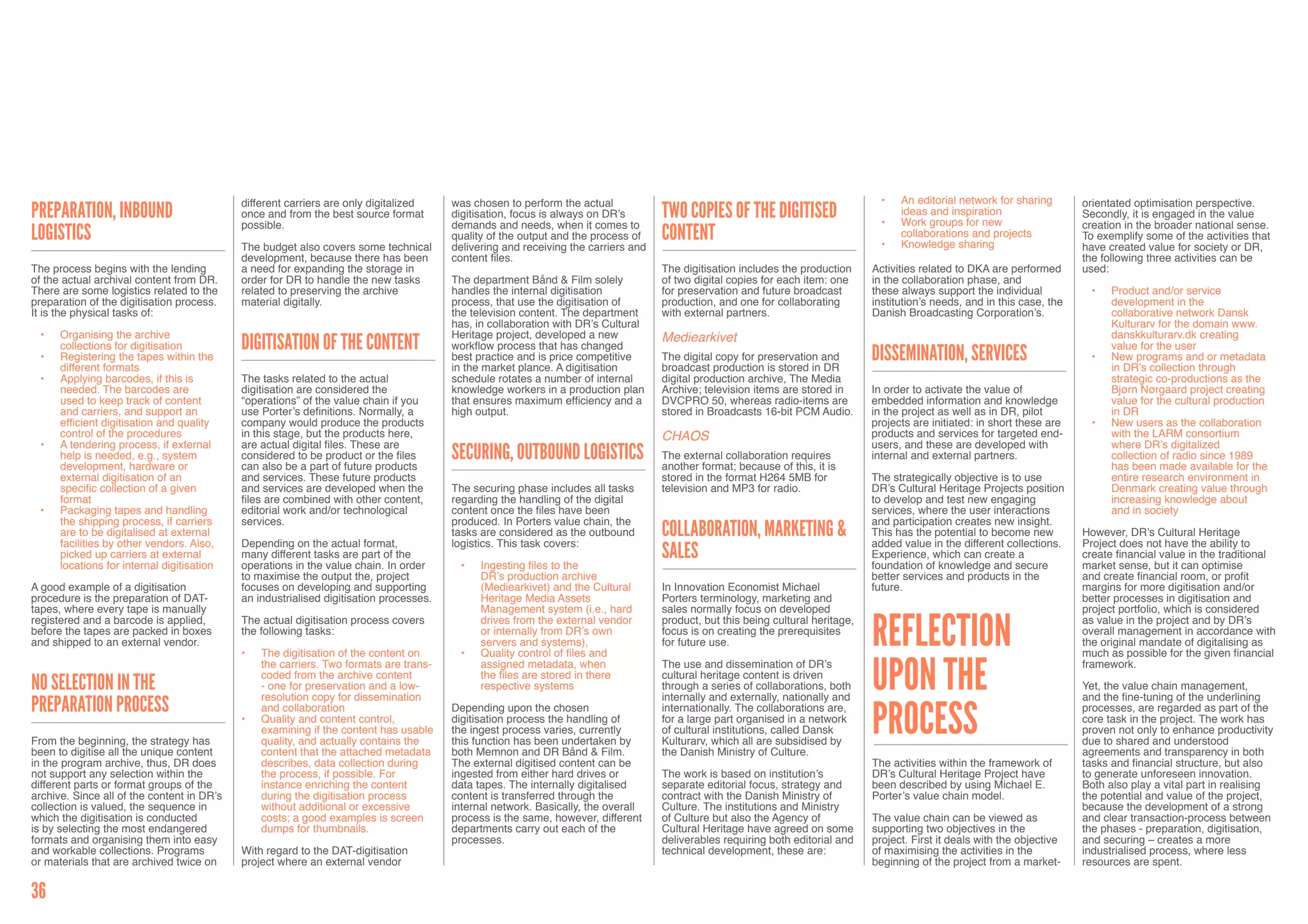 different carriers are only digitalized     was chosen to perform the actual                                                           •	   An editorial network for sharing      orientated optimisation perspective.
Preparation, Inbound                        once and from the best source format        digitisation, focus is always on DR’s       Two copies of the digitised                    •	
                                                                                                                                                                                        ideas and inspiration
                                                                                                                                                                                        Work groups for new
                                                                                                                                                                                                                              Secondly, it is engaged in the value
                                            possible.                                   demands and needs, when it comes to                                                                                                   creation in the broader national sense.
logistics                                                                               quality of the output and the process of    content                                        •	
                                                                                                                                                                                        collaborations and projects
                                                                                                                                                                                        Knowledge sharing
                                                                                                                                                                                                                              To exemplify some of the activities that
                                            The budget also covers some technical       delivering and receiving the carriers and                                                                                             have created value for society or DR,
                                            development, because there has been         content files.                                                                                                                        the following three activities can be
The process begins with the lending         a need for expanding the storage in                                                     The digitisation includes the production     Activities related to DKA are performed      used:
of the actual archival content from DR.     order for DR to handle the new tasks        The department Bånd & Film solely           of two digital copies for each item: one     in the collaboration phase, and
There are some logistics related to the     related to preserving the archive           handles the internal digitisation           for preservation and future broadcast        these always support the individual           •	   Product and/or service
preparation of the digitisation process.    material digitally.                         process, that use the digitisation of       production, and one for collaborating        institution’s needs, and in this case, the         development in the
It is the physical tasks of:                                                            the television content. The department      with external partners.                      Danish Broadcasting Corporation’s.                 collaborative network Dansk
                                                                                        has, in collaboration with DR’s Cultural                                                                                                    Kulturarv for the domain www.
 •	   Organising the archive                                                            Heritage project, developed a new           Mediearkivet                                                                                    danskkulturarv.dk creating
      collections for digitisation          Digitisation of the content                 workflow process that has changed                                                                                                           value for the user
 •	   Registering the tapes within the                                                  best practice and is price competitive      The digital copy for preservation and        Dissemination, Services                       •	   New programs and or metadata
      different formats                                                                 in the market plance. A digitisation        broadcast production is stored in DR                                                            in DR’s collection through
 •	   Applying barcodes, if this is         The tasks related to the actual             schedule rotates a number of internal       digital production archive, The Media                                                           strategic co-productions as the
      needed. The barcodes are              digitisation are considered the             knowledge workers in a production plan      Archive; television items are stored in      In order to activate the value of                  Bjørn Nørgaard project creating
      used to keep track of content         “operations” of the value chain if you      that ensures maximum efficiency and a       DVCPRO 50, whereas radio-items are           embedded information and knowledge                 value for the cultural production
      and carriers, and support an          use Porter’s definitions. Normally, a       high output.                                stored in Broadcasts 16-bit PCM Audio.       in the project as well as in DR, pilot             in DR
      efficient digitisation and quality    company would produce the products                                                                                                   projects are initiated: in short these are    •	   New users as the collaboration
      control of the procedures             in this stage, but the products here,                                                   CHAOS                                        products and services for targeted end-            with the LARM consortium
 •	   A tendering process, if external      are actual digital files. These are                                                                                                  users, and these are developed with                where DR’s digitalized
      help is needed, e.g., system
      development, hardware or
                                            considered to be product or the files       Securing, Outbound logistics                The external collaboration requires          internal and external partners.                    collection of radio since 1989
                                            can also be a part of future products                                                   another format; because of this, it is                                                          has been made available for the
      external digitisation of an           and services. These future products                                                     stored in the format H264 5MB for            The strategically objective is to use              entire research environment in
      specific collection of a given        and services are developed when the         The securing phase includes all tasks       television and MP3 for radio.                DR’s Cultural Heritage Projects position           Denmark creating value through
      format                                files are combined with other content,      regarding the handling of the digital                                                    to develop and test new engaging                   increasing knowledge about
 •	   Packaging tapes and handling          editorial work and/or technological         content once the files have been                                                         services, where the user interactions              and in society
      the shipping process, if carriers     services.                                   produced. In Porters value chain, the                                                    and participation creates new insight.
      are to be digitalised at external
      facilities by other vendors. Also,
                                                                                        tasks are considered as the outbound        Collaboration, Marketing &                   This has the potential to become new         However, DR’s Cultural Heritage
                                            Depending on the actual format,             logistics. This task covers:                                                             added value in the different collections.    Project does not have the ability to
      picked up carriers at external
      locations for internal digitisation
                                            many different tasks are part of the                                                    Sales                                        Experience, which can create a               create financial value in the traditional
                                            operations in the value chain. In order      •	   Ingesting files to the                                                             foundation of knowledge and secure           market sense, but it can optimise
                                            to maximise the output the, project               DR’s production archive                                                            better services and products in the          and create financial room, or profit
A good example of a digitisation            focuses on developing and supporting              (Mediearkivet) and the Cultural       In Innovation Economist Michael              future.                                      margins for more digitisation and/or
procedure is the preparation of DAT-        an industrialised digitisation processes.         Heritage Media Assets                 Porters terminology, marketing and                                                        better processes in digitisation and
tapes, where every tape is manually                                                           Management system (i.e., hard         sales normally focus on developed                                                         project portfolio, which is considered


                                                                                                                                                                                 Reflection
registered and a barcode is applied,        The actual digitisation process covers            drives from the external vendor       product, but this being cultural heritage,                                                as value in the project and by DR’s
before the tapes are packed in boxes        the following tasks:                              or internally from DR’s own           focus is on creating the prerequisites                                                    overall management in accordance with
and shipped to an external vendor.                                                            servers and systems),                 for future use.                                                                           the original mandate of digitalising as
                                            •	   The digitisation of the content on      •	   Quality control of files and                                                                                                    much as possible for the given financial


                                                                                                                                                                                 upon the
                                                 the carriers. Two formats are trans-         assigned metadata, when               The use and dissemination of DR’s                                                         framework.
                                                 coded from the archive content               the files are stored in there         cultural heritage content is driven
No selection in the                              - one for preservation and a low-            respective systems                    through a series of collaborations, both                                                  Yet, the value chain management,
                                                 resolution copy for dissemination                                                  internally and externally, nationally and                                                 and the fine-tuning of the underlining
preparation process
                                                                                                                                                                                 process
                                                 and collaboration                      Depending upon the chosen                   internationally. The collaborations are,                                                  processes, are regarded as part of the
                                            •	   Quality and content control,           digitisation process the handling of        for a large part organised in a network                                                   core task in the project. The work has
                                                 examining if the content has usable    the ingest process varies, currently        of cultural institutions, called Dansk                                                    proven not only to enhance productivity
From the beginning, the strategy has             quality, and actually contains the     this function has been undertaken by        Kulturarv, which all are subsidised by                                                    due to shared and understood
been to digitise all the unique content          content that the attached metadata     both Memnon and DR Bånd & Film.             the Danish Ministry of Culture.                                                           agreements and transparency in both
in the program archive, thus, DR does            describes, data collection during      The external digitised content can be                                                    The activities within the framework of       tasks and financial structure, but also
not support any selection within the             the process, if possible. For          ingested from either hard drives or         The work is based on institution’s           DR’s Cultural Heritage Project have          to generate unforeseen innovation.
different parts or format groups of the          instance enriching the content         data tapes. The internally digitalised      separate editorial focus, strategy and       been described by using Michael E.           Both also play a vital part in realising
archive. Since all of the content in DR’s        during the digitisation process        content is transferred through the          contract with the Danish Ministry of         Porter’s value chain model.                  the potential and value of the project,
collection is valued, the sequence in            without additional or excessive        internal network. Basically, the overall    Culture. The institutions and Ministry                                                    because the development of a strong
which the digitisation is conducted              costs; a good examples is screen       process is the same, however, different     of Culture but also the Agency of            The value chain can be viewed as             and clear transaction-process between
is by selecting the most endangered              dumps for thumbnails.                  departments carry out each of the           Cultural Heritage have agreed on some        supporting two objectives in the             the phases - preparation, digitisation,
formats and organising them into easy                                                   processes.                                  deliverables requiring both editorial and    project. First it deals with the objective   and securing – creates a more
and workable collections. Programs          With regard to the DAT-digitisation                                                     technical development, these are:            of maximising the activities in the          industrialised process, where less
or materials that are archived twice on     project where an external vendor                                                                                                     beginning of the project from a market-      resources are spent.


36
 
