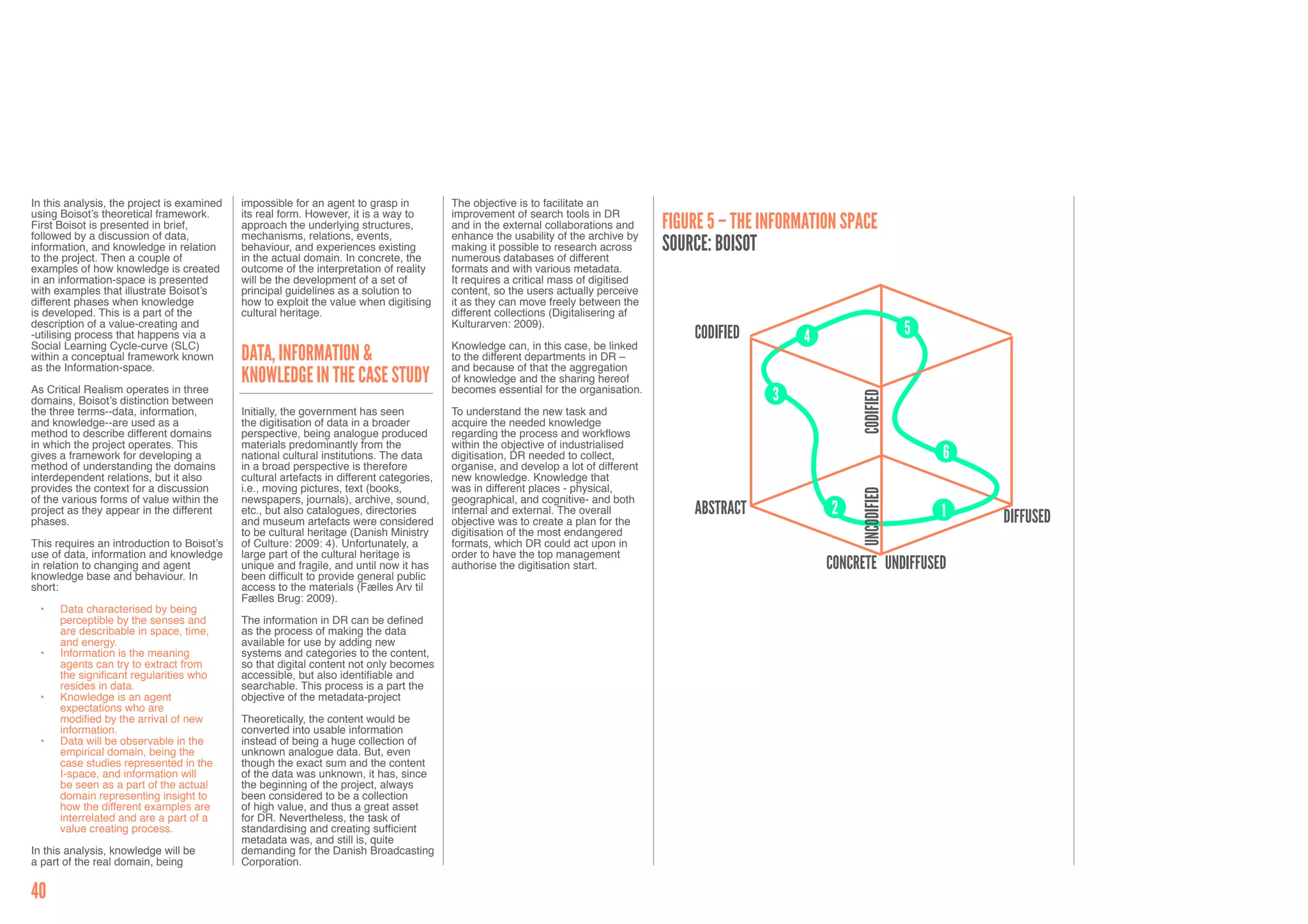In this analysis, the project is examined   impossible for an agent to grasp in           The objective is to facilitate an
using Boisot’s theoretical framework.       its real form. However, it is a way to        improvement of search tools in DR
First Boisot is presented in brief,         approach the underlying structures,           and in the external collaborations and     Figure 5 – THE INFORMATION SPACE
followed by a discussion of data,           mechanisms, relations, events,                enhance the usability of the archive by
information, and knowledge in relation      behaviour, and experiences existing           making it possible to research across      Source: Boisot
to the project. Then a couple of            in the actual domain. In concrete, the        numerous databases of different
examples of how knowledge is created        outcome of the interpretation of reality      formats and with various metadata.
in an information-space is presented        will be the development of a set of           It requires a critical mass of digitised
with examples that illustrate Boisot’s      principal guidelines as a solution to         content, so the users actually perceive
different phases when knowledge             how to exploit the value when digitising      it as they can move freely between the
is developed. This is a part of the         cultural heritage.                            different collections (Digitalisering af
description of a value-creating and                                                       Kulturarven: 2009).
-utilising process that happens via a                                                                                                    CODIFIED         4                     5
Social Learning Cycle-curve (SLC)                                                         Knowledge can, in this case, be linked
within a conceptual framework known         Data, Information &                           to the different departments in DR –
as the Information-space.                                                                 and because of that the aggregation
                                            Knowledge in the Case Study                   of knowledge and the sharing hereof
As Critical Realism operates in three                                                     becomes essential for the organisation.
                                                                                                                                                     3




                                                                                                                                                                   CODIFIED
domains, Boisot’s distinction between
the three terms--data, information,         Initially, the government has seen            To understand the new task and
and knowledge--are used as a                the digitisation of data in a broader         acquire the needed knowledge
method to describe different domains        perspective, being analogue produced          regarding the process and workflows
in which the project operates. This         materials predominantly from the              within the objective of industrialised
gives a framework for developing a          national cultural institutions. The data      digitisation, DR needed to collect,                                                       6
method of understanding the domains         in a broad perspective is therefore           organise, and develop a lot of different
interdependent relations, but it also       cultural artefacts in different categories,   new knowledge. Knowledge that
provides the context for a discussion       i.e., moving pictures, text (books,           was in different places - physical,




                                                                                                                                                                   UNCODIFIED
of the various forms of value within the    newspapers, journals), archive, sound,        geographical, and cognitive- and both
project as they appear in the different     etc., but also catalogues, directories        internal and external. The overall             Abstract             2                     1   DIFFUSED
phases.                                     and museum artefacts were considered          objective was to create a plan for the
                                            to be cultural heritage (Danish Ministry      digitisation of the most endangered
This requires an introduction to Boisot’s   of Culture: 2009: 4). Unfortunately, a        formats, which DR could act upon in
use of data, information and knowledge      large part of the cultural heritage is        order to have the top management
in relation to changing and agent           unique and fragile, and until now it has      authorise the digitisation start.                                   Concrete UNDIFFUSED
knowledge base and behaviour. In            been difficult to provide general public
short:                                      access to the materials (Fælles Arv til
                                            Fælles Brug: 2009).
  •	   Data characterised by being
       perceptible by the senses and        The information in DR can be defined
       are describable in space, time,      as the process of making the data
       and energy.                          available for use by adding new
  •	   Information is the meaning           systems and categories to the content,
       agents can try to extract from       so that digital content not only becomes
       the significant regularities who     accessible, but also identifiable and
       resides in data.                     searchable. This process is a part the
  •	   Knowledge is an agent                objective of the metadata-project
       expectations who are
       modified by the arrival of new       Theoretically, the content would be
       information.                         converted into usable information
  •	   Data will be observable in the       instead of being a huge collection of
       empirical domain, being the          unknown analogue data. But, even
       case studies represented in the      though the exact sum and the content
       I-space, and information will        of the data was unknown, it has, since
       be seen as a part of the actual      the beginning of the project, always
       domain representing insight to       been considered to be a collection
       how the different examples are       of high value, and thus a great asset
       interrelated and are a part of a     for DR. Nevertheless, the task of
       value creating process.              standardising and creating sufficient
                                            metadata was, and still is, quite
In this analysis, knowledge will be         demanding for the Danish Broadcasting
a part of the real domain, being            Corporation.

40
 