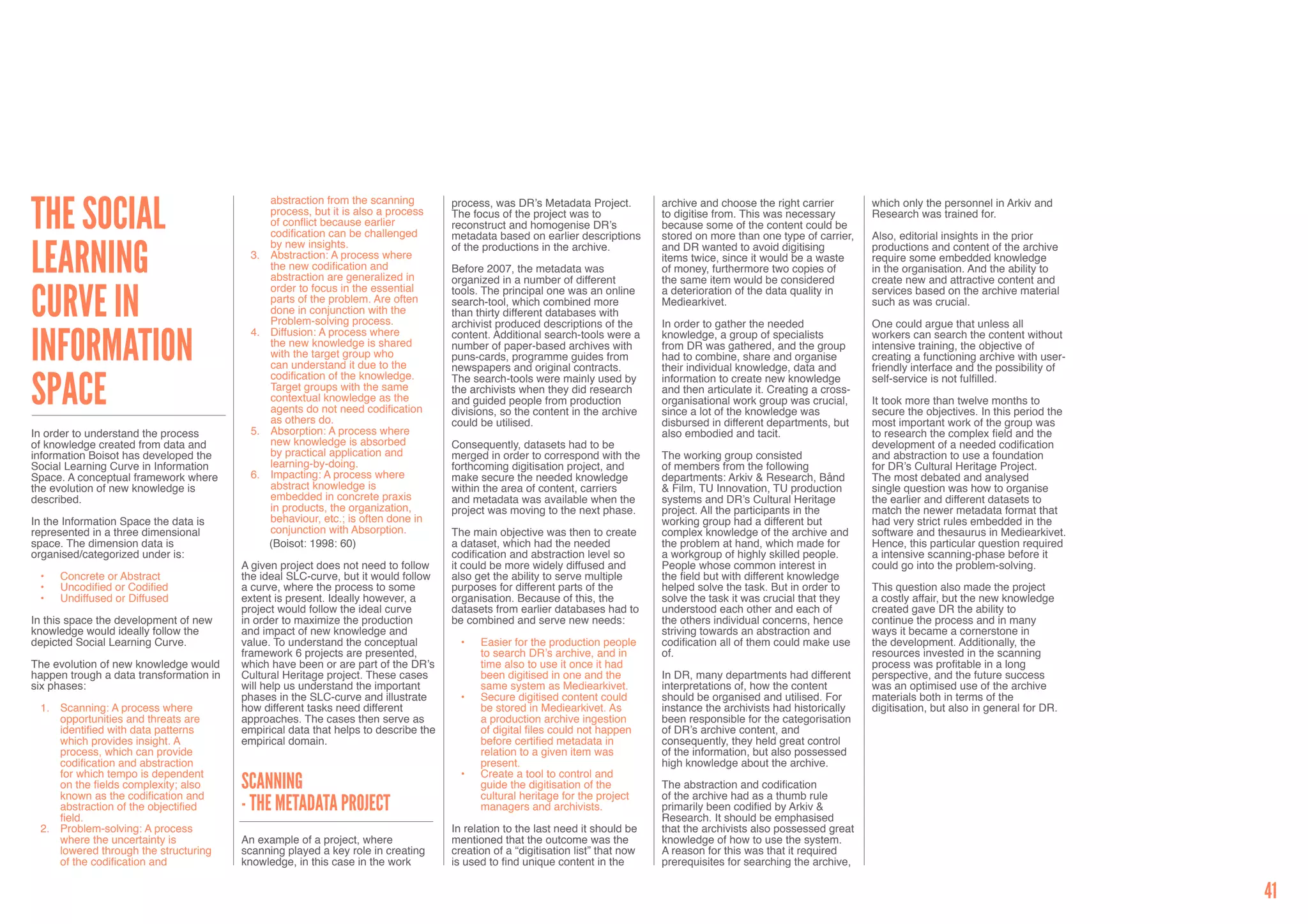 The Social
                                                abstraction from the scanning        process, was DR’s Metadata Project.          archive and choose the right carrier        which only the personnel in Arkiv and
                                                process, but it is also a process    The focus of the project was to              to digitise from. This was necessary        Research was trained for.
                                                of conflict because earlier          reconstruct and homogenise DR’s              because some of the content could be
                                                codification can be challenged       metadata based on earlier descriptions       stored on more than one type of carrier,    Also, editorial insights in the prior


Learning
                                                by new insights.                     of the productions in the archive.           and DR wanted to avoid digitising           productions and content of the archive
                                          3.	   Abstraction: A process where                                                      items twice, since it would be a waste      require some embedded knowledge
                                                the new codification and             Before 2007, the metadata was                of money, furthermore two copies of         in the organisation. And the ability to
                                                abstraction are generalized in       organized in a number of different           the same item would be considered           create new and attractive content and


Curve in
                                                order to focus in the essential      tools. The principal one was an online       a deterioration of the data quality in      services based on the archive material
                                                parts of the problem. Are often      search-tool, which combined more             Mediearkivet.                               such as was crucial.
                                                done in conjunction with the         than thirty different databases with
                                                Problem-solving process.             archivist produced descriptions of the       In order to gather the needed               One could argue that unless all


Information
                                          4.	   Diffusion: A process where           content. Additional search-tools were a      knowledge, a group of specialists           workers can search the content without
                                                the new knowledge is shared          number of paper-based archives with          from DR was gathered, and the group         intensive training, the objective of
                                                with the target group who            puns-cards, programme guides from            had to combine, share and organise          creating a functioning archive with user-
                                                can understand it due to the         newspapers and original contracts.           their individual knowledge, data and        friendly interface and the possibility of


Space
                                                codification of the knowledge.       The search-tools were mainly used by         information to create new knowledge         self-service is not fulfilled.
                                                Target groups with the same          the archivists when they did research        and then articulate it. Creating a cross-
                                                contextual knowledge as the          and guided people from production            organisational work group was crucial,      It took more than twelve months to
                                                agents do not need codification      divisions, so the content in the archive     since a lot of the knowledge was            secure the objectives. In this period the
                                                as others do.                        could be utilised.                           disbursed in different departments, but     most important work of the group was
In order to understand the process        5.	   Absorption: A process where                                                       also embodied and tacit.                    to research the complex field and the
of knowledge created from data and              new knowledge is absorbed            Consequently, datasets had to be                                                         development of a needed codification
information Boisot has developed the            by practical application and         merged in order to correspond with the       The working group consisted                 and abstraction to use a foundation
Social Learning Curve in Information            learning-by-doing.                   forthcoming digitisation project, and        of members from the following               for DR’s Cultural Heritage Project.
Space. A conceptual framework where       6.	   Impacting: A process where           make secure the needed knowledge             departments: Arkiv & Research, Bånd         The most debated and analysed
the evolution of new knowledge is               abstract knowledge is                within the area of content, carriers         & Film, TU Innovation, TU production        single question was how to organise
described.                                      embedded in concrete praxis          and metadata was available when the          systems and DR’s Cultural Heritage          the earlier and different datasets to
                                                in products, the organization,       project was moving to the next phase.        project. All the participants in the        match the newer metadata format that
In the Information Space the data is            behaviour, etc.; is often done in                                                 working group had a different but           had very strict rules embedded in the
represented in a three dimensional              conjunction with Absorption.         The main objective was then to create        complex knowledge of the archive and        software and thesaurus in Mediearkivet.
space. The dimension data is                    (Boisot: 1998: 60)                   a dataset, which had the needed              the problem at hand, which made for         Hence, this particular question required
organised/categorized under is:                                                      codification and abstraction level so        a workgroup of highly skilled people.       a intensive scanning-phase before it
                                         A given project does not need to follow     it could be more widely diffused and         People whose common interest in             could go into the problem-solving.
 •	   Concrete or Abstract               the ideal SLC-curve, but it would follow    also get the ability to serve multiple       the field but with different knowledge
 •	   Uncodified or Codified             a curve, where the process to some          purposes for different parts of the          helped solve the task. But in order to      This question also made the project
 •	   Undiffused or Diffused             extent is present. Ideally however, a       organisation. Because of this, the           solve the task it was crucial that they     a costly affair, but the new knowledge
                                         project would follow the ideal curve        datasets from earlier databases had to       understood each other and each of           created gave DR the ability to
In this space the development of new     in order to maximize the production         be combined and serve new needs:             the others individual concerns, hence       continue the process and in many
knowledge would ideally follow the       and impact of new knowledge and                                                          striving towards an abstraction and         ways it became a cornerstone in
depicted Social Learning Curve.          value. To understand the conceptual           •	   Easier for the production people      codification all of them could make use     the development. Additionally, the
                                         framework 6 projects are presented,                to search DR’s archive, and in        of.                                         resources invested in the scanning
The evolution of new knowledge would     which have been or are part of the DR’s            time also to use it once it had                                                   process was profitable in a long
happen trough a data transformation in   Cultural Heritage project. These cases             been digitised in one and the         In DR, many departments had different       perspective, and the future success
six phases:                              will help us understand the important              same system as Mediearkivet.          interpretations of, how the content         was an optimised use of the archive
                                         phases in the SLC-curve and illustrate        •	   Secure digitised content could        should be organised and utilised. For       materials both in terms of the
 1.	 Scanning: A process where           how different tasks need different                 be stored in Mediearkivet. As         instance the archivists had historically    digitisation, but also in general for DR.
     opportunities and threats are       approaches. The cases then serve as                a production archive ingestion        been responsible for the categorisation
     identified with data patterns       empirical data that helps to describe the          of digital files could not happen     of DR’s archive content, and
     which provides insight. A           empirical domain.                                  before certified metadata in          consequently, they held great control
     process, which can provide                                                             relation to a given item was          of the information, but also possessed
     codification and abstraction                                                           present.                              high knowledge about the archive.
     for which tempo is dependent                                                      •	   Create a tool to control and
     on the fields complexity; also      Scanning                                           guide the digitisation of the         The abstraction and codification
     known as the codification and                                                          cultural heritage for the project     of the archive had as a thumb rule
     abstraction of the objectified      - The metadata project                             managers and archivists.              primarily been codified by Arkiv &
     field.                                                                                                                       Research. It should be emphasised
 2.	 Problem-solving: A process                                                      In relation to the last need it should be    that the archivists also possessed great
     where the uncertainty is            An example of a project, where              mentioned that the outcome was the           knowledge of how to use the system.
     lowered through the structuring     scanning played a key role in creating      creation of a “digitisation list” that now   A reason for this was that it required
     of the codification and             knowledge, in this case in the work         is used to find unique content in the        prerequisites for searching the archive,


                                                                                                                                                                                                                          41
 
