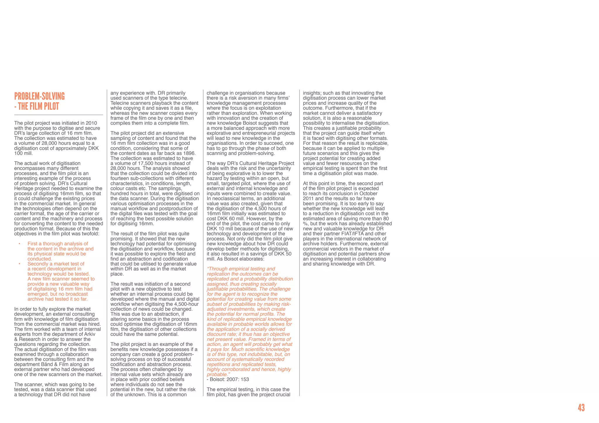 any experience with. DR primarily             challenge in organisations because          insights; such as that innovating the
Problem-solving                             used scanners of the type telecine.           there is a risk aversion in many firms’     digitisation process can lower market
                                            Telecine scanners playback the content        knowledge management processes              prices and increase quality of the
- The Film Pilot                            while copying it and saves it as a file,      where the focus is on exploitation          outcome. Furthermore, that if the
                                            whereas the new scanner copies every          rather than exploration. When working       market cannot deliver a satisfactory
                                            frame of the film one by one and then         with innovation and the creation of         solution, it is also a reasonable
The pilot project was initiated in 2010     compiles them into a complete film.           new knowledge Boisot suggests that          possibility to internalise the digitisation.
with the purpose to digitise and secure                                                   a more balanced approach with more          This creates a justifiable probability
DR’s large collection of 16 mm film.        The pilot project did an extensive            explorative and entrepreneurial projects    that the project can guide itself when
The collection was estimated to have        sampling of content and found that the        will lead to new knowledge in the           it is faced with digitising other formats.
a volume of 28,000 hours equal to a         16 mm film collection was in a good           organisations. In order to succeed, one     For that reason the result is replicable,
digitisation cost of approximately DKK      condition, considering that some of           has to go through the phase of both         because it can be applied to multiple
100 mill.                                   the content dates as far back as 1896.        scanning and problem-solving.               future scenarios and this gives the
                                            The collection was estimated to have                                                      project potential for creating added
The actual work of digitisation             a volume of 17,500 hours instead of           The way DR’s Cultural Heritage Project      value and fewer resources on the
encompasses many different                  28,000 hours. The analysis showed             deals with the risk and the uncertainty     empirical testing is spent than the first
processes, and the film pilot is an         that the collection could be divided into     of being explorative is to lower the        time a digitisation pilot was made.
interesting example of the process          fourteen sub-collections with different       hazard by testing within an open, but
of problem solving. DR’s Cultural           characteristics, in conditions, length,       small, targeted pilot, where the use of     At this point in time, the second part
Heritage project needed to examine the      colour casts etc. The samplings,              external and internal knowledge and         of the film pilot project is expected
process of digitising 16mm film, so that    hundred hours in total, were digitised on     inputs were combined to create value.       to reach its conclusion in October
it could challenge the existing prices      the data scanner. During the digitisation     In neoclassical terms, an additional        2011 and the results so far have
in the commercial market. In general        various optimisation processes in the         value was also created, given that          been promising. It is too early to say
the technologies often depend on the        manual workflow and postproduction of         the digitisation of the 4,500 hours of      whether the new knowledge will lead
carrier format, the age of the carrier or   the digital files was tested with the goal    16mm film initially was estimated to        to a reduction in digitisation cost in the
content and the machinery and process       of reaching the best possible solution        cost DKK 60 mill. However, by the           estimated area of saving more than 80
for converting the content to the needed    for digitising 16mm.                          end of the pilot, the cost came to only     %, but the work has already established
production format. Because of this the                                                    DKK 10 mill because of the use of new       new and valuable knowledge for DR
objectives in the film pilot was twofold:   The result of the film pilot was quite        technology and development of the           and their partner FIAT/IFTA and other
                                            promising. It showed that the new             process. Not only did the film pilot give   players in the international network of
 •	   First a thorough analysis of          technology had potential for optimising       new knowledge about how DR could            archive holders. Furthermore, external
      the content in the archive and        the digitisation and workflow, because        develop better methods for digitising,      commercial vendors in the market of
      its physical state would be           it was possible to explore the field and      it also resulted in a savings of DKK 50     digitisation and potential partners show
      conducted.                            find an abstraction and codification          mill. As Boisot elaborates:                 an increasing interest in collaborating
 •	   Secondly a market test of             that could be utilised to generate value                                                  and sharing knowledge with DR.
      a recent development in               within DR as well as in the market            “Through empirical testing and
      technology would be tested.           place.                                        replication the outcomes can be
      A new film scanner seemed to                                                        replicated and a probability distribution
      provide a new valuable way            The result was initiation of a second         assigned, thus creating socially
      of digitalising 16 mm film had        pilot with a new objective to test            justifiable probabilities. The challenge
      emerged, but no broadcast             whether an internal process could be          for the agent is to recognize the
      archive had tested it so far.         developed where the manual and digital        potential for creating value from some
                                            workflow when digitising the 4,500-hour       subset of probabilities by making risk-
In order to fully explore the market        collection of news could be changed.          adjusted investments, which create
development, an external consulting         This was due to an abstraction, if            the potential for normal profits. The
firm with knowledge of film digitisation    altering some basics in the process           kind of replicable empirical knowledge
from the commercial market was hired.       could optimise the digitisation of 16mm       available in probable worlds allows for
The firm worked with a team of internal     film, the digitisation of other collections   the application of a socially derived
experts from the department of Arkiv        could have the same potential.                discount rate; it thus has an objective
& Research in order to answer the                                                         net present value. Framed in terms of
questions regarding the collection.         The pilot project is an example of the        action, an agent will probably get what
The actual digitisation of the film was     benefits new knowledge possesses if a         it pays for. Much scientific knowledge
examined through a collaboration            company can create a good problem-            is of this type, not indubitable, but, on
between the consulting firm and the         solving process on top of successful          account of systematically recorded
department Bånd & Film along an             codification and abstraction process.         repetitions and replicated tests,
external partner who had developed          The process often challenged by               highly corroborated and hence, highly
one of the new scanners on the market.      internal value sets which already are         probable.”
                                            in place with prior codified beliefs          - Boisot: 2007: 153
The scanner, which was going to be          where individuals do not see the
tested, was a data scanner that used        potential in the new, but rather the risk     The empirical testing, in this case the
a technology that DR did not have           of the unknown. This is a common              film pilot, has given the project crucial


                                                                                                                                                                                     43
 