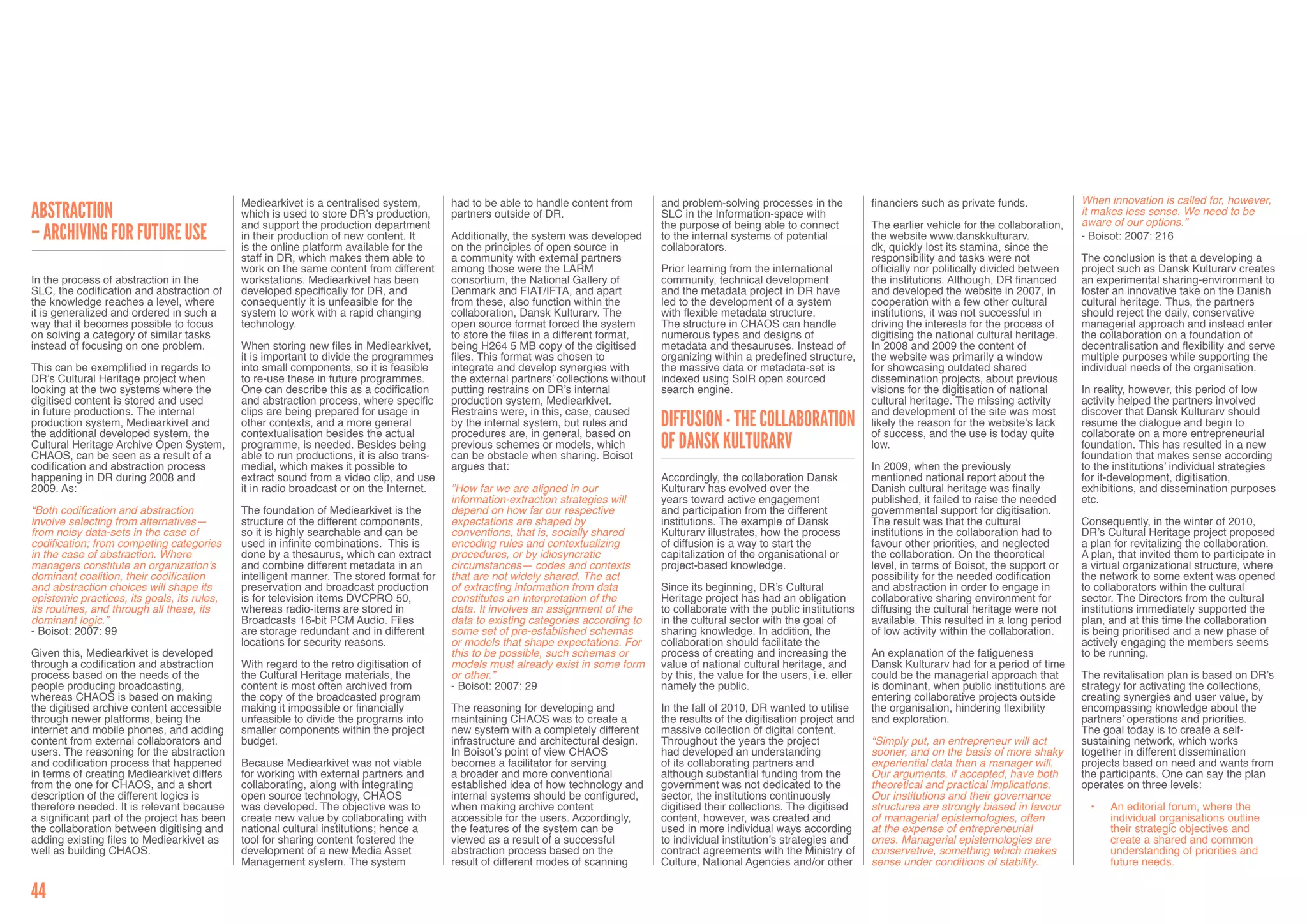 Mediearkivet is a centralised system,        had to be able to handle content from        and problem-solving processes in the           financiers such as private funds.            When innovation is called for, however,
Abstraction                                  which is used to store DR’s production,      partners outside of DR.                      SLC in the Information-space with                                                           it makes less sense. We need to be
                                                                                                                                                                                                                                   aware of our options.”
                                             and support the production department                                                     the purpose of being able to connect           The earlier vehicle for the collaboration,
– archiving for future use                   in their production of new content. It       Additionally, the system was developed       to the internal systems of potential           the website www.danskkulturarv.              - Boisot: 2007: 216
                                             is the online platform available for the     on the principles of open source in          collaborators.                                 dk, quickly lost its stamina, since the
                                             staff in DR, which makes them able to        a community with external partners                                                          responsibility and tasks were not            The conclusion is that a developing a
                                             work on the same content from different      among those were the LARM                    Prior learning from the international          officially nor politically divided between   project such as Dansk Kulturarv creates
In the process of abstraction in the         workstations. Mediearkivet has been          consortium, the National Gallery of          community, technical development               the institutions. Although, DR financed      an experimental sharing-environment to
SLC, the codification and abstraction of     developed specifically for DR, and           Denmark and FIAT/IFTA, and apart             and the metadata project in DR have            and developed the website in 2007, in        foster an innovative take on the Danish
the knowledge reaches a level, where         consequently it is unfeasible for the        from these, also function within the         led to the development of a system             cooperation with a few other cultural        cultural heritage. Thus, the partners
it is generalized and ordered in such a      system to work with a rapid changing         collaboration, Dansk Kulturarv. The          with flexible metadata structure.              institutions, it was not successful in       should reject the daily, conservative
way that it becomes possible to focus        technology.                                  open source format forced the system         The structure in CHAOS can handle              driving the interests for the process of     managerial approach and instead enter
on solving a category of similar tasks                                                    to store the files in a different format,    numerous types and designs of                  digitising the national cultural heritage.   the collaboration on a foundation of
instead of focusing on one problem.          When storing new files in Mediearkivet,      being H264 5 MB copy of the digitised        metadata and thesauruses. Instead of           In 2008 and 2009 the content of              decentralisation and flexibility and serve
                                             it is important to divide the programmes     files. This format was chosen to             organizing within a predefined structure,      the website was primarily a window           multiple purposes while supporting the
This can be exemplified in regards to        into small components, so it is feasible     integrate and develop synergies with         the massive data or metadata-set is            for showcasing outdated shared               individual needs of the organisation.
DR’s Cultural Heritage project when          to re-use these in future programmes.        the external partners’ collections without   indexed using SolR open sourced                dissemination projects, about previous
looking at the two systems where the         One can describe this as a codification      putting restrains on DR’s internal           search engine.                                 visions for the digitisation of national     In reality, however, this period of low
digitised content is stored and used         and abstraction process, where specific      production system, Mediearkivet.                                                            cultural heritage. The missing activity      activity helped the partners involved
in future productions. The internal          clips are being prepared for usage in        Restrains were, in this, case, caused                                                       and development of the site was most         discover that Dansk Kulturarv should
production system, Mediearkivet and
the additional developed system, the
                                             other contexts, and a more general
                                             contextualisation besides the actual
                                                                                          by the internal system, but rules and
                                                                                          procedures are, in general, based on
                                                                                                                                       Diffusion - The Collaboration                  likely the reason for the website’s lack
                                                                                                                                                                                      of success, and the use is today quite
                                                                                                                                                                                                                                   resume the dialogue and begin to
                                                                                                                                                                                                                                   collaborate on a more entrepreneurial
Cultural Heritage Archive Open System,
CHAOS, can be seen as a result of a
                                             programme, is needed. Besides being
                                             able to run productions, it is also trans-
                                                                                          previous schemes or models, which
                                                                                          can be obstacle when sharing. Boisot
                                                                                                                                       of Dansk Kulturarv                             low.                                         foundation. This has resulted in a new
                                                                                                                                                                                                                                   foundation that makes sense according
codification and abstraction process         medial, which makes it possible to           argues that:                                                                                In 2009, when the previously                 to the institutions’ individual strategies
happening in DR during 2008 and              extract sound from a video clip, and use                                                  Accordingly, the collaboration Dansk           mentioned national report about the          for it-development, digitisation,
2009. As:                                    it in radio broadcast or on the Internet.    ”How far we are aligned in our               Kulturarv has evolved over the                 Danish cultural heritage was finally         exhibitions, and dissemination purposes
                                                                                          information-extraction strategies will       years toward active engagement                 published, it failed to raise the needed     etc.
“Both codification and abstraction           The foundation of Mediearkivet is the        depend on how far our respective             and participation from the different           governmental support for digitisation.
involve selecting from alternatives—         structure of the different components,       expectations are shaped by                   institutions. The example of Dansk             The result was that the cultural             Consequently, in the winter of 2010,
from noisy data-sets in the case of          so it is highly searchable and can be        conventions, that is, socially shared        Kulturarv illustrates, how the process         institutions in the collaboration had to     DR’s Cultural Heritage project proposed
codification; from competing categories      used in infinite combinations. This is       encoding rules and contextualizing           of diffusion is a way to start the             favour other priorities, and neglected       a plan for revitalizing the collaboration.
in the case of abstraction. Where            done by a thesaurus, which can extract       procedures, or by idiosyncratic              capitalization of the organisational or        the collaboration. On the theoretical        A plan, that invited them to participate in
managers constitute an organization’s        and combine different metadata in an         circumstances— codes and contexts            project-based knowledge.                       level, in terms of Boisot, the support or    a virtual organizational structure, where
dominant coalition, their codification       intelligent manner. The stored format for    that are not widely shared. The act                                                         possibility for the needed codification      the network to some extent was opened
and abstraction choices will shape its       preservation and broadcast production        of extracting information from data          Since its beginning, DR’s Cultural             and abstraction in order to engage in        to collaborators within the cultural
epistemic practices, its goals, its rules,   is for television items DVCPRO 50,           constitutes an interpretation of the         Heritage project has had an obligation         collaborative sharing environment for        sector. The Directors from the cultural
its routines, and through all these, its     whereas radio-items are stored in            data. It involves an assignment of the       to collaborate with the public institutions    diffusing the cultural heritage were not     institutions immediately supported the
dominant logic.”                             Broadcasts 16-bit PCM Audio. Files           data to existing categories according to     in the cultural sector with the goal of        available. This resulted in a long period    plan, and at this time the collaboration
- Boisot: 2007: 99                           are storage redundant and in different       some set of pre-established schemas          sharing knowledge. In addition, the            of low activity within the collaboration.    is being prioritised and a new phase of
                                             locations for security reasons.              or models that shape expectations. For       collaboration should facilitate the                                                         actively engaging the members seems
Given this, Mediearkivet is developed                                                     this to be possible, such schemas or         process of creating and increasing the         An explanation of the fatigueness            to be running.
through a codification and abstraction       With regard to the retro digitisation of     models must already exist in some form       value of national cultural heritage, and       Dansk Kulturarv had for a period of time
process based on the needs of the            the Cultural Heritage materials, the         or other.”                                   by this, the value for the users, i.e. eller   could be the managerial approach that        The revitalisation plan is based on DR’s
people producing broadcasting,               content is most often archived from          - Boisot: 2007: 29                           namely the public.                             is dominant, when public institutions are    strategy for activating the collections,
whereas CHAOS is based on making             the copy of the broadcasted program                                                                                                      entering collaborative projects outside      creating synergies and user value, by
the digitised archive content accessible     making it impossible or financially          The reasoning for developing and             In the fall of 2010, DR wanted to utilise      the organisation, hindering flexibility      encompassing knowledge about the
through newer platforms, being the           unfeasible to divide the programs into       maintaining CHAOS was to create a            the results of the digitisation project and    and exploration.                             partners’ operations and priorities.
internet and mobile phones, and adding       smaller components within the project        new system with a completely different       massive collection of digital content.                                                      The goal today is to create a self-
content from external collaborators and      budget.                                      infrastructure and architectural design.     Throughout the years the project               “Simply put, an entrepreneur will act        sustaining network, which works
users. The reasoning for the abstraction                                                  In Boisot’s point of view CHAOS              had developed an understanding                 sooner, and on the basis of more shaky       together in different dissemination
and codification process that happened       Because Mediearkivet was not viable          becomes a facilitator for serving            of its collaborating partners and              experiential data than a manager will.       projects based on need and wants from
in terms of creating Mediearkivet differs    for working with external partners and       a broader and more conventional              although substantial funding from the          Our arguments, if accepted, have both        the participants. One can say the plan
from the one for CHAOS, and a short          collaborating, along with integrating        established idea of how technology and       government was not dedicated to the            theoretical and practical implications.      operates on three levels:
description of the different logics is       open source technology, CHAOS                internal systems should be configured,       sector, the institutions continuously          Our institutions and their governance
therefore needed. It is relevant because     was developed. The objective was to          when making archive content                  digitised their collections. The digitised     structures are strongly biased in favour       •	   An editorial forum, where the
a significant part of the project has been   create new value by collaborating with       accessible for the users. Accordingly,       content, however, was created and              of managerial epistemologies, often                 individual organisations outline
the collaboration between digitising and     national cultural institutions; hence a      the features of the system can be            used in more individual ways according         at the expense of entrepreneurial                   their strategic objectives and
adding existing files to Mediearkivet as     tool for sharing content fostered the        viewed as a result of a successful           to individual institution’s strategies and     ones. Managerial epistemologies are                 create a shared and common
well as building CHAOS.                      development of a new Media Asset             abstraction process based on the             contract agreements with the Ministry of       conservative, something which makes                 understanding of priorities and
                                             Management system. The system                result of different modes of scanning        Culture, National Agencies and/or other        sense under conditions of stability.                future needs.


44
 