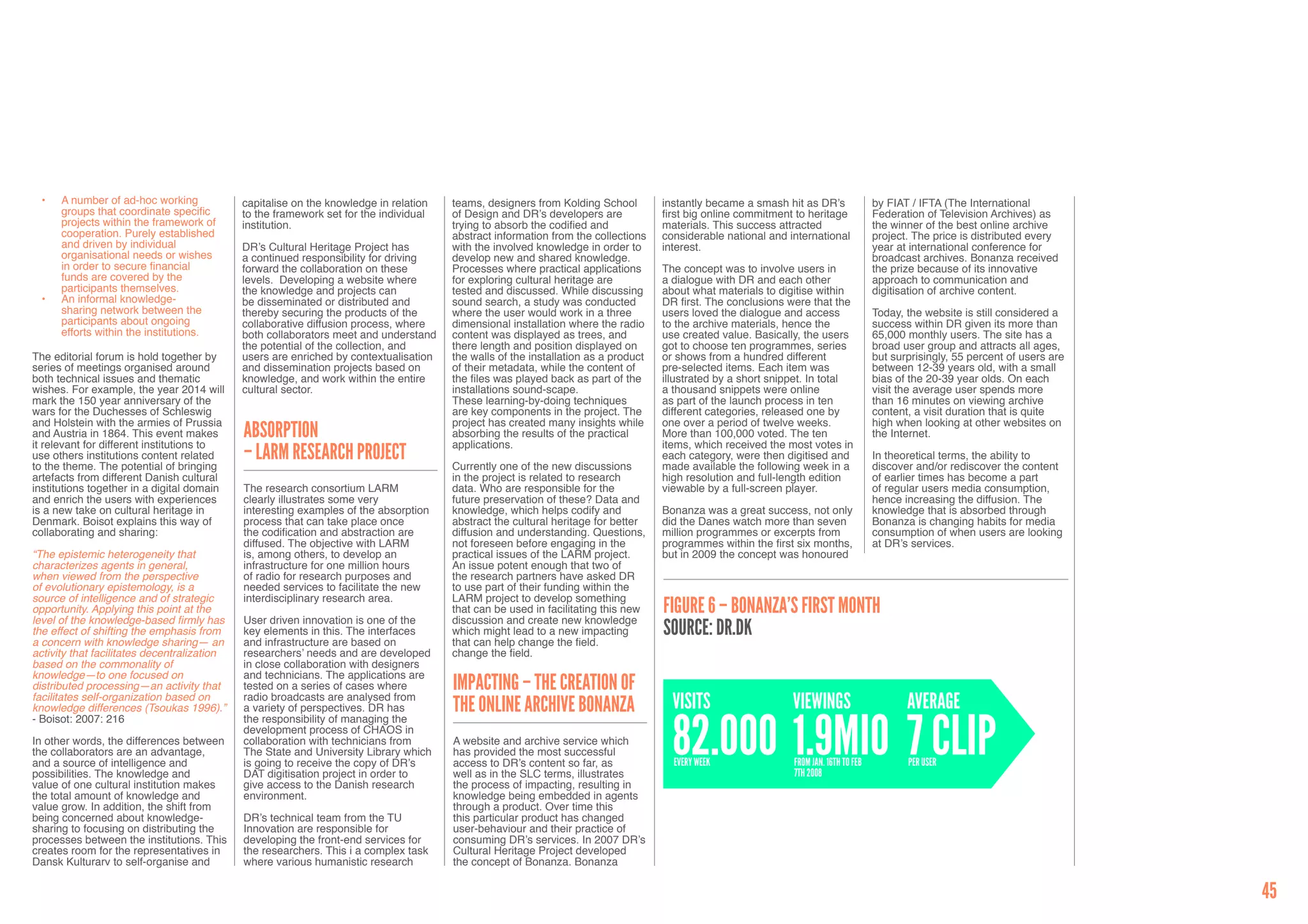 •	   A number of ad-hoc working            capitalise on the knowledge in relation   teams, designers from Kolding School         instantly became a smash hit as DR’s               by FIAT / IFTA (The International
       groups that coordinate specific       to the framework set for the individual   of Design and DR’s developers are            first big online commitment to heritage            Federation of Television Archives) as
       projects within the framework of      institution.                              trying to absorb the codified and            materials. This success attracted                  the winner of the best online archive
       cooperation. Purely established                                                 abstract information from the collections    considerable national and international            project. The price is distributed every
       and driven by individual              DR’s Cultural Heritage Project has        with the involved knowledge in order to      interest.                                          year at international conference for
       organisational needs or wishes        a continued responsibility for driving    develop new and shared knowledge.                                                               broadcast archives. Bonanza received
       in order to secure financial          forward the collaboration on these        Processes where practical applications       The concept was to involve users in                the prize because of its innovative
       funds are covered by the              levels. Developing a website where        for exploring cultural heritage are          a dialogue with DR and each other                  approach to communication and
       participants themselves.              the knowledge and projects can            tested and discussed. While discussing       about what materials to digitise within            digitisation of archive content.
  •	   An informal knowledge-                be disseminated or distributed and        sound search, a study was conducted          DR first. The conclusions were that the
       sharing network between the           thereby securing the products of the      where the user would work in a three         users loved the dialogue and access                Today, the website is still considered a
       participants about ongoing            collaborative diffusion process, where    dimensional installation where the radio     to the archive materials, hence the                success within DR given its more than
       efforts within the institutions.      both collaborators meet and understand    content was displayed as trees, and          use created value. Basically, the users            65,000 monthly users. The site has a
                                             the potential of the collection, and      there length and position displayed on       got to choose ten programmes, series               broad user group and attracts all ages,
The editorial forum is hold together by      users are enriched by contextualisation   the walls of the installation as a product   or shows from a hundred different                  but surprisingly, 55 percent of users are
series of meetings organised around          and dissemination projects based on       of their metadata, while the content of      pre-selected items. Each item was                  between 12-39 years old, with a small
both technical issues and thematic           knowledge, and work within the entire     the files was played back as part of the     illustrated by a short snippet. In total           bias of the 20-39 year olds. On each
wishes. For example, the year 2014 will      cultural sector.                          installations sound-scape.                   a thousand snippets were online                    visit the average user spends more
mark the 150 year anniversary of the                                                   These learning-by-doing techniques           as part of the launch process in ten               than 16 minutes on viewing archive
wars for the Duchesses of Schleswig                                                    are key components in the project. The       different categories, released one by              content, a visit duration that is quite
and Holstein with the armies of Prussia                                                project has created many insights while      one over a period of twelve weeks.                 high when looking at other websites on
and Austria in 1864. This event makes
it relevant for different institutions to
                                             Absorption                                absorbing the results of the practical
                                                                                       applications.
                                                                                                                                    More than 100,000 voted. The ten
                                                                                                                                    items, which received the most votes in
                                                                                                                                                                                       the Internet.

use others institutions content related
to the theme. The potential of bringing
                                             – LARM Research Project                   Currently one of the new discussions
                                                                                                                                    each category, were then digitised and
                                                                                                                                    made available the following week in a
                                                                                                                                                                                       In theoretical terms, the ability to
                                                                                                                                                                                       discover and/or rediscover the content
artefacts from different Danish cultural                                               in the project is related to research        high resolution and full-length edition            of earlier times has become a part
institutions together in a digital domain    The research consortium LARM              data. Who are responsible for the            viewable by a full-screen player.                  of regular users media consumption,
and enrich the users with experiences        clearly illustrates some very             future preservation of these? Data and                                                          hence increasing the diffusion. The
is a new take on cultural heritage in        interesting examples of the absorption    knowledge, which helps codify and            Bonanza was a great success, not only              knowledge that is absorbed through
Denmark. Boisot explains this way of         process that can take place once          abstract the cultural heritage for better    did the Danes watch more than seven                Bonanza is changing habits for media
collaborating and sharing:                   the codification and abstraction are      diffusion and understanding. Questions,      million programmes or excerpts from                consumption of when users are looking
                                             diffused. The objective with LARM         not foreseen before engaging in the          programmes within the first six months,            at DR’s services.
“The epistemic heterogeneity that            is, among others, to develop an           practical issues of the LARM project.        but in 2009 the concept was honoured
characterizes agents in general,             infrastructure for one million hours      An issue potent enough that two of
when viewed from the perspective             of radio for research purposes and        the research partners have asked DR
of evolutionary epistemology, is a           needed services to facilitate the new     to use part of their funding within the
source of intelligence and of strategic      interdisciplinary research area.          LARM project to develop something
opportunity. Applying this point at the
level of the knowledge-based firmly has
                                                                                       that can be used in facilitating this new    Figure 6 – Bonanza’s first month
                                             User driven innovation is one of the      discussion and create new knowledge
the effect of shifting the emphasis from
a concern with knowledge sharing— an
                                             key elements in this. The interfaces      which might lead to a new impacting          Source: dr.dk
                                             and infrastructure are based on           that can help change the field.
activity that facilitates decentralization   researchers’ needs and are developed      change the field.
based on the commonality of                  in close collaboration with designers
knowledge—to one focused on                  and technicians. The applications are
distributed processing—an activity that      tested on a series of cases where         Impacting – the Creation of
facilitates self-organization based on
knowledge differences (Tsoukas 1996).”
                                             radio broadcasts are analysed from
                                             a variety of perspectives. DR has         the Online Archive Bonanza                     Visits                   viewings                       Average

                                                                                                                                      82.000 1.9mio 7 clip
- Boisot: 2007: 216                          the responsibility of managing the
                                             development process of CHAOS in
In other words, the differences between      collaboration with technicians from       A website and archive service which
the collaborators are an advantage,          The State and University Library which    has provided the most successful
and a source of intelligence and             is going to receive the copy of DR’s      access to DR’s content so far, as              every week               from jan. 16th to feb          per user
possibilities. The knowledge and             DAT digitisation project in order to      well as in the SLC terms, illustrates                                   7th 2008
value of one cultural institution makes      give access to the Danish research        the process of impacting, resulting in
the total amount of knowledge and            environment.                              knowledge being embedded in agents
value grow. In addition, the shift from                                                through a product. Over time this
being concerned about knowledge-             DR’s technical team from the TU           this particular product has changed
sharing to focusing on distributing the      Innovation are responsible for            user-behaviour and their practice of
processes between the institutions. This     developing the front-end services for     consuming DR’s services. In 2007 DR’s
creates room for the representatives in      the researchers. This i a complex task    Cultural Heritage Project developed
Dansk Kulturarv to self-organise and         where various humanistic research         the concept of Bonanza. Bonanza

                                                                                                                                                                                                                                   45
 