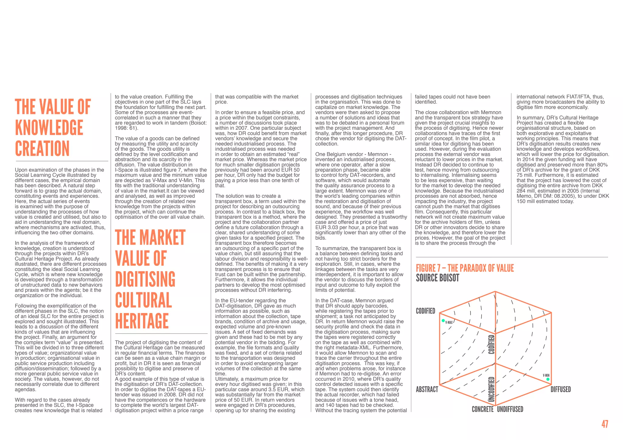 to the value creation. Fulfilling the          that was compatible with the market           processes and digitisation techniques       failed tapes could not have been            international network FIAT/IFTA, thus,


The value of                                 objectives in one part of the SLC lays         price.                                        in the organisation. This was done to       identified.                                 giving more broadcasters the ability to
                                             the foundation for fulfilling the next part.                                                 capitalize on market knowledge. The                                                     digitise film more economically.
                                             Some of the processes are event-               In order to ensure a feasible price, and      vendors were then asked to propose          The close collaboration with Memnon
                                             correlated in such a manner that they          a price within the budget constraints,        a number of solutions and ideas that        and the transparent box strategy have       In summary, DR’s Cultural Heritage


knowledge                                    are regarded to work in tandem (Boisot:        a number of discussions took place            was to be debated in a personal forum       given the project crucial insights to       Project has created a flexible
                                             1998: 61).                                     within in 2007. One particular subject        with the project management. And            the process of digitising. Hence newer      organisational structure, based on
                                                                                            was, how DR could benefit from market         finally, after this longer procedure, DR    collaborations have traces of the first     both explorative and exploitative
                                             The value of a goods can be defined            vendors’ knowledge and secure the             chose the vendor for digitising the DAT-    proof of concept. In the film pilot, a      working principles. This means that


creation                                     by measuring the utility and scarcity          needed industrialised process. The            collection.                                 similar idea for digitising has been        DR’s digitisation results creates new
                                             of the goods. The goods utility is             industrialised process was needed                                                         used. However, during the evaluation        knowledge and develops workflows,
                                             defined by the level codification and          in order to obtain an estimated “real”        One Belgium vendor - Memnon -               process the external vendor was             which will lower the price for digitisation.
                                             abstraction and its scarcity in the            market price. Whereas the market price        invented an industrialised process,         reluctant to lower prices in the market.    In 2014 the given funding will have
                                             diffusion. The value distribution in           for much smaller digitisation projects        where one operator, after a slow            Instead DR decided to continue to           digitised and preserved more than 80%
Upon examination of the phases in the        I-Space is illustrated figure 7, where the     previously had been around EUR 50             preparation phase, became able              test, hence moving from outsourcing         of DR’s archive for the grant of DKK
Social Learning Cycle illustrated by         maximum value and the minimum value            per hour, DR only had the budget for          to control forty DAT-recorders, and         to internalising. Internalising seems       75 mill. Furthermore, it is estimated
different cases, the empirical domain        are depicted as V-Max and V-Min. This          paying a price less than one tenth of         software, which would automate              to be less expensive, than waiting          that the project has lowered the cost of
has been described. A natural step           fits with the traditional understanding        that.                                         the quality assurance process to a          for the market to develop the needed        digitising the entire archive from DKK
forward is to grasp the actual domain,       of value in the market.It can be viewed                                                      large extent. Memnon was one of             knowledge. Because the industrialised       284 mill, estimated in 2005 (Internal
constituting events and experiences.         and analysed, as well as improved              The solution was to create a                  the world’s leading companies within        processes are not absorbed, hence           Memo, DR DM: 08.2005), to under DKK
Here, the actual series of events            through the creation of related new            transparent box, a term used within the       the restoration and digitisation of         impacting the industry, the project         150 mill estimated today.
is examined with the purpose of              knowledge from the projects within             project for describing an outsourcing         sound, and because of their previous        cannot push the market that digitises
understanding the processes of how           the project, which can continue the            process. In contrast to a black box, the      experience, the workflow was well           film. Consequently, this particular
value is created and utilised, but also to   optimisation of the over all value chain.      transparent box is a method, where the        designed. They presented a trustworthy      network will not create maximum value
aid in understanding the real domain,                                                       project and the collaboration partner         case and offered a price of just            for the archive holders of film, unless
where mechanisms are activated, thus,                                                       define a future collaboration through a       EUR 3.03 per hour, a price that was         DR or other innovators decide to share


                                             The Market
influencing the two other domains.                                                          clear, shared understanding of some           significantly lower than any other of the   the knowledge, and therefore lower the
                                                                                            given tasks for a specified project. The      bids.                                       prices. However, the goal of the project
In the analysis of the framework of                                                         transparent box therefore becomes                                                         is to share the process through the
knowledge, creation is understood                                                           an outsourcing of a specific part of the      To summarize, the transparent box is


                                             Value of
through the projects within DR’s                                                            value chain, but still assuring that the      a balance between defining tasks and
Cultural Heritage Project. As already                                                       labour division and responsibility is well-   not having too strict borders for the
illustrated, there are different processes                                                  defined. The benefits of making it a very     exploration. Still, in cases, where the
constituting the ideal Social Learning                                                      transparent process is to ensure that         linkages between the tasks are very         FigurE 7 – THE PARADOX OF VALUE
                                             Digitising
Cycle, which is where new knowledge                                                         trust can be built within the partnership.    interdependent, it is important to allow
is developed through a transformation
of unstructured data to new behaviors
                                                                                            Furthermore, it allows the individual
                                                                                            partners to develop the most optimised
                                                                                                                                          the vendor to discuss the borders of
                                                                                                                                          input and outcome to fully exploit the
                                                                                                                                                                                      Source Boisot
and praxis within the agents; be it the                                                     processes without DR interfering.             limits of potential.


                                             Cultural
organization or the individual.
                                                                                            In the EU-tender regarding the                In the DAT-case, Memnon argued
Following the exemplification of the                                                        DAT-digitisation, DR gave as much             that DR should apply barcodes,
different phases in the SLC, the notion                                                     information as possible, such as              while registering the tapes prior to        CODIFIED
                                             Heritage
of an ideal SLC for the entire project is                                                   information about the collection, tape        shipment; a task not anticipated by
explored and sought illustrated. This                                                       brands, condition of archive and usage,       DR. In return Memnon would raise the                     V-MAX
leads to a discussion of the different                                                      expected volume and pre-known                 security profile and check the data in
kinds of values that are influencing                                                        issues. A set of fixed demands was            the digitisation process, making sure
the project. Finally, an argument for                                                       given and these had to be met by any          the tapes were registered correctly




                                                                                                                                                                                                                     CODIFIED
the complex term “value” is presented.       The project of digitising the content of       potential vendor in the bidding. For          on the tape as well as combined with
This will be divided in to three different   the Cultural Heritage can be measured          example, the file formats and quality         the right metadata-XML. Furthermore,
types of value; organizational value         in regular financial terms. The finances       was fixed, and a set of criteria related      it would allow Memnon to scan and
in production; organisational value in       can be seen as a value chain margin or         to the transportation was designed            trace the carrier throughout the entire
public service production including          profit, but in DR it is seen as financial      in order to avoid endangering larger          digitisation process. This was key, if
diffusion/dissemination; followed by a       possibility to digitise and preserve of        volumes of the collection at the same         and when problems arose, for instance
more general public service value in         DR’s content.                                  time.                                         if Memnon had to re-digitise. An error                                                              V-MIN
society. The values, however, do not         A good example of this type of value is        Ultimately, a maximum price for               occurred in 2010, where DR’s quality




                                                                                                                                                                                                                     UNCODIFIED
necessarily correlate due to different       the digitisation of DR’s DAT-collection.       every hour digitised was given; in this       control detected issues with a specific
agendas.                                     In order to digitise the DAT-tapes a EU-       particular case around 3.5 EUR, which         tape. The system could then identify        Abstract                                                        DIFFUSED
                                             tender was issued in 2008. DR did not          was substantially far from the market         the actual recorder, which had failed
With regard to the cases already             have the competences or the hardware           price of 50 EUR. In return vendors            because of issues with a tone head,
presented in the SLC, the I-Space            to complete the world’s largest DAT-           were engaged in DR’s procedures,              and 140 tapes had to be checked.
creates new knowledge that is related        digitisation project within a price range      opening up for sharing the existing           Without the tracing system the potential                             Concrete UNDIFFUSED
                                                                                                                                                                                                                                                                          47
 