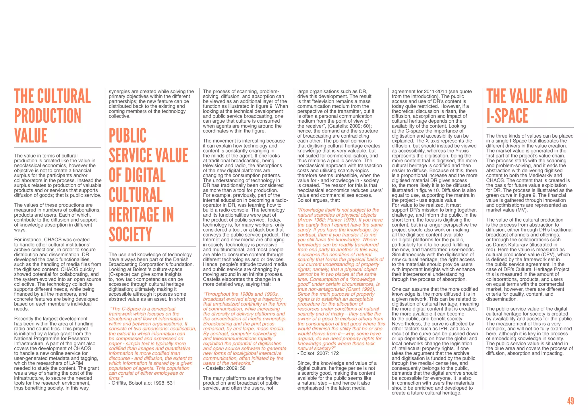 The Cultural                                                                                                                                                                                                                    The Value and
                                              synergies are created while solving the     The process of scanning, problem-           large organisations such as DR,             agreement for 2011-2014 (see quote
                                              primary objectives within the different     solving, diffusion, and absorption can      drive this development. The result          from the introduction). The public
                                              partnerships; the new feature can be        be viewed as an additional layer of the     is that “television remains a mass          access and use of DR’s content is
                                              distributed back to the existing and        function as illustrated in figure 9. When   communication medium from the               today quite restricted. However, if a


Production                                                                                                                                                                                                                      I-space
                                              coming members of the technology            looking at the technical development        perspective of the transmitter, but it      theoretical discussion is risen, the
                                              collective.                                 and public service broadcasting, one        is often a personal communication           diffusion, absorption and impact of
                                                                                          can argue that culture is consumed          medium from the point of view of            cultural heritage depends on the
                                                                                          when agents are moving around the           the receiver”, (Castells: 2009: 60);        availability of the content. Looking


Value        Public                                                                       coordinates within the figure.              hence, the demand and the structure         at the C-space the importance of
                                                                                                                                      of broadcasting are contradicting           digitisation and accessibility can be         The three kinds of values can be placed
                                                                                          The movement is interesting because         each other. The political opinion is        explained. The X-axis represents the          in a single I-Space that illustrates the
                                                                                          it can explain how technology and           that digitising cultural heritage creates   diffusion, but should instead be viewed       different drivers in the value creation.


             Service Value                                                                content is constantly changing in           knowledge that is very valuable, but        as accessibility, whereas the Y-axis          The market value is generated in the
The value in terms of cultural                                                            the minds of the agent. If one looks        not suited for commercialisation, and       represents the digitisation, being the        first part of the project’s value chain.
production is created like the value in                                                   at traditional broadcasting, being          thus remains a public service. The          more content that is digitised, the more      The process starts with the scanning
neoclassical economics, however the                                                       television and radio, the absorptions       neoclassical approach with transaction      cultural heritage is codified and then        and problem-solving, and it ends the


             of Digital
objective is not to create a financial                                                    of the new digital platforms are            costs and utilising scarcity-logics         easier to diffuse. Because of this, there     abstraction with delivering digitised
surplus for the participants and/or                                                       changing the consumption patterns.          therefore seems unfeasible, when the        is a proportional increase and the more       content to both the Mediearkiv and
collaborators in the process. Instead the                                                 The understanding of technology in          value for - and knowledge in - society      digitised material DR gives access            CHAOS. The content that is created is
surplus relates to production of valuable                                                 DR has traditionally been considered        is created. The reason for this is that     to, the more likely it is to be diffused,     the basis for future value exploitation


             Cultural
products and or services that supports                                                    as more than a tool for production.         neoclassical economics reduces users’       illustrated in figure 10. Diffusion is also   for DR. The process is illustrated as the
diffusion of goods; that is public service.                                               For example, previously, part of the        value and commercialises access.            equal to use, supporting the mantra in        green curve in figure 9. The financial
                                                                                          internal education in becoming a radio-     Boisot argues, that:                        the project - use equals value.               value is gathered through innovation
The values of these productions are                                                       operator in DR, was learning how to                                                     For value to be realized, it must             and optimisations are represented as


             Heritage in
measured in numbers of collaborations,                                                    build a radio console. The technology       “Knowledge itself is not subject to the     support DR’s mission to bring together,       market value (MV).
products and users. Each of which,                                                        and its functionalities were part of        natural scarcities of physical objects      challenge, and inform the public. In the
contribute to the diffusion and support                                                   the product of public service. Today,       (Arrow 1962; Parker 1978). If you have      short term, the focus is digitising the       The value of the cultural production
of knowledge absorption in different                                                      technology is, for many workers, only       the candy then I cannot have the same       content, but in a longer perspective the      is the process from abstraction to


             Society
ways.                                                                                     considered a tool, or a black box that      candy. If you have the knowledge, by        project should also work on making            diffusion, either through DR’s traditional
                                                                                          conveys the public service product. The     contrast, then if you transfer it to me     all the digitised content available           broadcast channels and offerings,
For instance, CHAOS was created                                                           Internet and new media are changing         you still have the knowledge. Where         on digital platforms for the public,          or through the collaborations such
to handle other cultural institutions’                                                    in society, technology is pervasive         knowledge can be readily transferred        particularly for it to be used fulfilling     as Dansk Kulturarv (illustrated in
archive collections, in order to secure                                                   and multifunctional, and most people        from one party to another in this way,      the new, and transformed user-needs.          red). Here the value is measured as
distribution and dissemination. DR            The use and knowledge of technology         are able to consume content through         it escapes the condition of natural         Simultaneously with the digitisation of       cultural production value (CPV), which
developed the basic functionalities,          have always been part of the Danish         different technologies and or devices.      scarcity that forms the physical basis of   new cultural heritage, the right access       is defined by the framework set in
such as the handling of media files from      Broadcasting Corporation’s foundation.      Hence, people’s attitude toward media       our current understanding of property       to the materials should provide users         the public service agreement. In the
the digitised content. CHAOS quickly          Looking at Boisot ‘s culture-space          and public service are changing by          rights; namely, that a physical object      with important insights which enhance         case of DR’s Cultural Heritage Project
showed potential for collaborating, and       (C-space) can give some insights            moving around in an infinite process.       cannot be in two places at the same         their interpersonal understanding             this is measured in the amount of
the system evolved into an open source        to, how tacit competencies can be           Castells elaborates the change in a         time. Consumption of a “knowledge           through the process of absorption.            collaborations, products, and users
collective. The technology collective         accessed through cultural heritage          more detailed way, saying that:             good” under certain circumstances, is                                                     on equal terms with the commercial
supports different needs, while being         digitisation; ultimately making it                                                      thus non-antagonistic (Grant 1996).         One can assume that the more codified         market, however, there are different
financed by all the members, and              accessible although it posses some          “Throughout the 1980s and 1990s,            Since the main purpose of property          knowledge is, the more diffused it is in      criteria for quality, content, and
concrete features are being developed         abstract value as an asset. In short;       broadcast evolved along a trajectory        rights is to establish an acceptable        a given network. This can be related to       dissemination.
based on each member’s individual                                                         that emphasized continuity in the form      procedure for the allocation of             digitisation of cultural heritage, meaning
needs.                                         “The C-Space is a conceptual               of communication, while increasing          resources under conditions of natural       the more digital content that is created,     The public service value of the digital
                                              framework which focuses on the              the diversity of delivery platforms and     scarcity and of rivalry—they entitle the    the more available it can become              cultural heritage for society is created
Recently the largest development              structuring and flow of information         the concentration of media ownership.       owner of a good to exclude others from      to the public, and benefit society.           by availability and access for the public.
has been within the area of handling          within and between organisations. It        Broadcasting and the print press            the consumption of that good where this     Nevertheless, the curve is affected by        The measurement of this is a very
radio and sound files. This project           consists of two dimensions: codification,   remained, by and large, mass media.         would diminish the utility that he or she   other factors such as IPR, and as a           complex, and will not be fully examined
is initiated by a large grant from the        the extent to which information can         By contrast, computer networking            would derive from it—why, some have         result of the curve can be pushed down        here, although it is key in the process
National Programme for Research               be compressed and expressed on              and telecommunications rapidly              argued, do we need property rights for      or up depending on how the global and         of embedding knowledge in society.
Infrastructure. A part of the grant also      paper - simple text is typically more       exploited the potential of digitisation     knowledge goods where these lack            local networks change the legislation         The public service value is situated in
covers the development of CHAOS               codified than images and quantitative       and open source software to generate        natural scarcity?”                          of intellectual property rights. If one       the blue area and covers the process of
to handle a new online service for            information is more codified than           new forms of local/global interactive       - Boisot: 2007: 172                         takes the argument that the archive           diffusion, absorption and impacting.
user-generated metadata and tagging,          discourse - and diffusion, the extent to    communication, often initiated by the                                                   and digitisation is funded by the public
which the researchers of LARM                 which information is shared by a given      users of the networks.”                     Since, the knowledge and value of a         through the media-license fee, and
needed to study the content. The grant        population of agents. This population       - Castells: 2009: 58                        digital cultural heritage per se is not     consequently belongs to the public,
was a way of sharing the cost of the          can consist of either employees or                                                      a scarcity good, making the content         demands that the digital archive should
infrastructure, to secure the needed          firms.”                                     The many platforms are altering the         available for the public seems like         be accessible for everyone. It is also
tools for the research environment,           - Griffits, Boisot a.o: 1998: 531           production and broadcast of public          a natural step – and hence it also          in connection with users the materials
thus benefiting society. In this way,                                                     service, and often the users, not           emphasised in the latest media              should be enriched and developed to
                                                                                                                                                                                  create a future cultural heritage.

                                                                                                                                                                                                                                                                       49
 