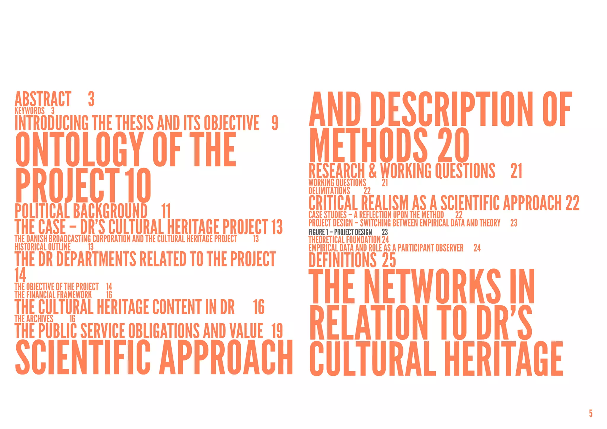 Abstract	3
Keywords	3
Introducing the thesis and its objective	 9                                 and Description of
Ontology of the                                                             Methods questions	 21
                                                                                               	20
project	10 11
                                                                            research & Working
                                                                            Working questions	        21
                                                                            Delimitations	22

Political Background	                                                       Criticala reflection upon the method	 22
                                                                            Case studies –
                                                                                           Realism as a Scientific Approach	22
The case – DR’s Cultural Heritage Project	13
The Danish Broadcasting Corporation and the Cultural Heritage Project	 13
                                                                            Project Design – Switching Between Empirical Data and Theory	 23
                                                                            FigurE 1 – PROJECT DESIGN	 23
                                                                            Theoretical foundation	24
Historical outline 	   13                                                   Empirical Data and Role as a Participant Observer	 24
The DR departments related to the project	                                  Definitions	25
14objective of the project	 14
The
The financial framework	    16
The cultural heritage content in DR	 16
                                             The Networks in
The Public Service Obligations and Value 	19 relation to DR’s
The archives 	    16




Scientific Approach Cultural Heritage
                                                                                                                                               5
 
