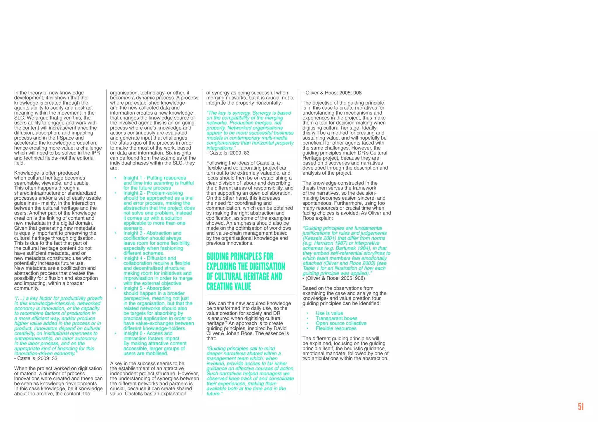 In the theory of new knowledge              organisation, technology, or other, it     of synergy as being successful when          - Oliver & Roos: 2005: 908
development, it is shown that the           becomes a dynamic process. A process       merging networks, but it is crucial not to
knowledge is created through the            where pre-established knowledge            integrate the property horizontally.         The objective of the guiding principle
agents ability to codify and abstract       and the new collected data and                                                          is in this case to create narratives for
meaning within the movement in the          information creates a new knowledge        “The key is synergy. Synergy is based        understanding the mechanisms and
SLC. We argue that given this, the          that changes the knowledge source of       on the compatibility of the merging          experiences in the project, thus make
users ability to engage and work with       the involved agent; this is an on-going    networks. Production merges, not             them a tool for decision-making when
the content will increase/enhance the       process where one’s knowledge and          property. Networked organisations            digitising cultural heritage. Ideally,
diffusion, absorption, and impacting        actions continuously are evaluated         appear to be more successful business        this will be a method for creating and
process and in the I-Space and              and generate input that challenges         models in contemporary multi-media           sustaining value, and will hopefully be
accelerate the knowledge production;        the status quo of the process in order     conglomerates than horizontal property       beneficial for other agents faced with
hence creating more value; a challenge      to make the most of the work, based        integrations.”                               the same challenges. However, the
which will need to be solved in the IPR     on data and information. Six insights      - Castells: 2009: 83                         guiding principles match DR’s Cultural
and technical fields--not the editorial     can be found from the examples of the                                                   Heritage project, because they are
field.                                      individual phases within the SLC, they     Following the ideas of Castells, a           based on discoveries and narratives
                                            are:                                       flexible and collaborating project can       developed through the description and
Knowledge is often produced                                                            turn out to be extremely valuable, and       analysis of the project.
when cultural heritage becomes               •	   Insight 1 - Putting resources        focus should then be on establishing a
searchable, viewable, and usable.                 and time into scanning is fruitful   clear division of labour and describing      The knowledge constructed in the
This often happens through a                      for the future process               the different areas of responsibility, and   thesis then serves the framework
shared infrastructure or standardized        •	   Insight 2 - Problem-solving          then supporting an open collaboration.       of the narratives, so the decision-
processes and/or a set of easily usable           should be approached as a trial      On the other hand, this increases            making becomes easier, sincere, and
guidelines - mainly, in the interaction           and error process, making the        the need for coordinating and                spontaneous. Furthermore, using too
between the cultural heritage and the             abstraction that the project does    communication, which can be obtained         many resources or crucial time when
users. Another part of the knowledge              not solve one problem, instead       by making the right abstraction and          facing choices is avoided. As Oliver and
creation is the linking of content and            it comes up with a solution          codification, as some of the examples        Roos explain:
new metadata in the digital domain.               applicable to more than one          showed. An emphasis should also be
Given that generating new metadata                scenario.                            made on the optimisation of workflows        “Guiding principles are fundamental
is equally important to preserving the       •	   Insight 3 - Abstraction and          and value-chain management based             justifications for rules and judgements
cultural heritage through digitisation.           codification should always           by the organisational knowledge and          (Kessels 2001) that differ from norms
This is due to the fact that part of              leave room for some flexibility,     previous innovations.                        (e.g. Harrison 1987) or interpretive
the cultural heritage content do not              especially when fashioning                                                        schemes (e.g. Bartunek 1984), in that
have sufficient metadata, and or                  different schemes.                                                                they embed self-referential storylines to
new metadata constituted use who
potentially increases future use.
                                             •	   Insight 4 - Diffusion and
                                                  collaboration require a flexible
                                                                                       Guiding Principles for                       which team members feel emotionally
                                                                                                                                    attached (Oliver and Roos 2003) (see
New metadata are a codification and
abstraction process that creates the
                                                  and decentralised structure;
                                                  making room for initiatives and
                                                                                       Exploring the Digitisation                   Table 1 for an illustration of how each
                                                                                                                                    guiding principle was applied).”
possibility for diffusion and absorption
and impacting, within a broader
                                                  improvisation in order to merge
                                                  with the external objective.
                                                                                       of Cultural Heritage and                     - (Oliver & Roos: 2005: 908)

community.                                   •	   Insight 5 - Absorption
                                                  should happen in a broader
                                                                                       Creating Value                               Based on the observations from
                                                                                                                                    examining the case and analysing the
“(…) a key factor for productivity growth         perspective, meaning not just                                                     knowledge- and value creation four
in this knowledge-intensive, networked            in the organisation, but that the    How can the new acquired knowledge           guiding principles can be identified:
economy is innovation, or the capacity            related networks should also         be transformed into daily use, so the
to recombine factors of production in             be targets for absorbing by          value creation for society and DR              •	   Use is value
a more efficient way, and/or produce              practical application in order to    is ensured when digitising cultural            •	   Transparent boxes
higher value added in the process or in           have value-exchanges between         heritage? An approach is to create             •	   Open source collective
product. Innovators depend on cultural            different knowledge-holders.         guiding principles, inspired by David          •	   Flexible resources
creativity, on institutional openness to     •	   Insight 6 - Access and               Oliver & Johan Roos. The essence is
entrepreneurship, on labor autonomy               interaction fosters impact.          that:                                        The different guiding principles will
in the labor process, and on the                  By making attractive content                                                      be explained, focusing on the guiding
appropriate kind of financing for this            accessible, larger groups of         “Guiding principles call to mind             principle itself, the heuristic guidance,
innovation-driven economy.”                       users are mobilised.                 deeper narratives shared within a            emotional mandate, followed by one of
- Castells: 2009: 33                                                                   management team which, when                  two articulations within the abstraction.
                                            A key in the success seems to be           invoked, provide access to far richer
When the project worked on digitisation     the establishment of an attractive         guidance on effective courses of action.
of material a number of process             independent project structure. However,    Such narratives helped managers we
innovations were created and these can      the understanding of synergies between     observed keep track of and consolidate
be seen as knowledge developments.          the different networks and partners is     their experiences, making them
In this case knowledge, be it knowledge     crucial, because it can create shared      available both at the time and in the
about the archive, the content, the         value. Castells has an explanation         future.”

                                                                                                                                                                                51
 