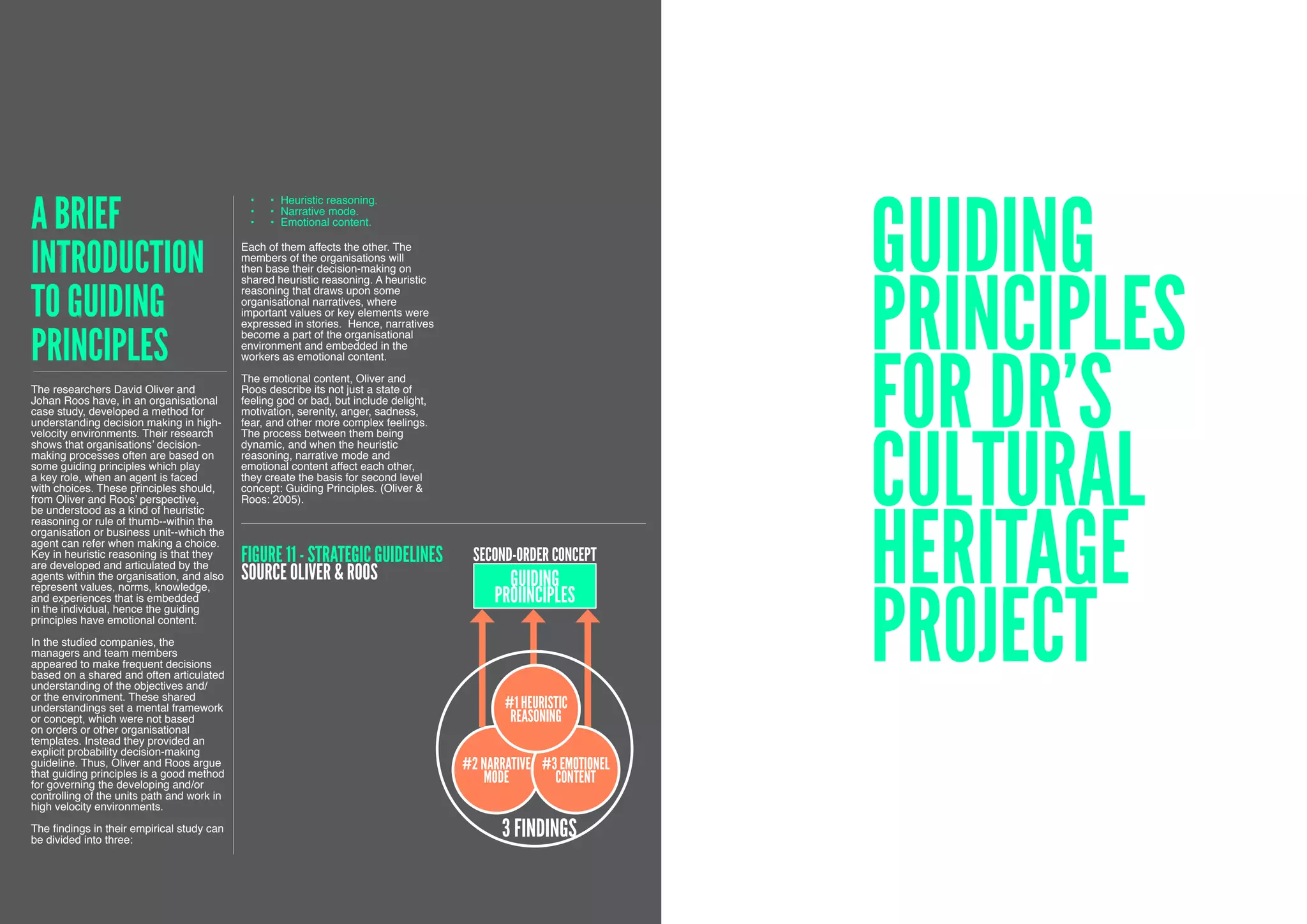 A brief
                                                                                                                   Guiding
                                             •	   •	 Heuristic reasoning.
                                             •	   •	 Narrative mode.
                                             •	   •	 Emotional content.



introduction                                Each of them affects the other. The
                                            members of the organisations will




                                                                                                                   principles
                                            then base their decision-making on
                                            shared heuristic reasoning. A heuristic


to guiding                                  reasoning that draws upon some
                                            organisational narratives, where
                                            important values or key elements were
                                            expressed in stories. Hence, narratives


principles                                  become a part of the organisational




                                                                                                                   for DR’s
                                            environment and embedded in the
                                            workers as emotional content.

                                            The emotional content, Oliver and
The researchers David Oliver and            Roos describe its not just a state of
Johan Roos have, in an organisational       feeling god or bad, but include delight,
case study, developed a method for          motivation, serenity, anger, sadness,




                                                                                                                   Cultural
understanding decision making in high-      fear, and other more complex feelings.
velocity environments. Their research       The process between them being
shows that organisations’ decision-         dynamic, and when the heuristic
making processes often are based on         reasoning, narrative mode and
some guiding principles which play          emotional content affect each other,
a key role, when an agent is faced          they create the basis for second level
with choices. These principles should,      concept: Guiding Principles. (Oliver &




                                                                                                                   Heritage
from Oliver and Roos’ perspective,          Roos: 2005).
be understood as a kind of heuristic
reasoning or rule of thumb--within the
organisation or business unit--which the
agent can refer when making a choice.
Key in heuristic reasoning is that they
are developed and articulated by the
                                            FIGURE 11 - STRATEGIC GUIDELINES            second-order concept
                                            Source oliver & Roos                              Guiding


                                                                                                                   project
agents within the organisation, and also
represent values, norms, knowledge,
and experiences that is embedded
in the individual, hence the guiding
                                                                                            proiinciples
principles have emotional content.

In the studied companies, the
managers and team members
appeared to make frequent decisions
based on a shared and often articulated
understanding of the objectives and/
or the environment. These shared
understandings set a mental framework                                                         #1 HEURISTIC
or concept, which were not based                                                               REASONING
on orders or other organisational
templates. Instead they provided an
explicit probability decision-making
guideline. Thus, Oliver and Roos argue
that guiding principles is a good method
                                                                                       #2 Narrative #3 Emotionel
for governing the developing and/or
                                                                                          Mode        content
controlling of the units path and work in
high velocity environments.

The findings in their empirical study can
be divided into three:
                                                                                             3 findings

52
 