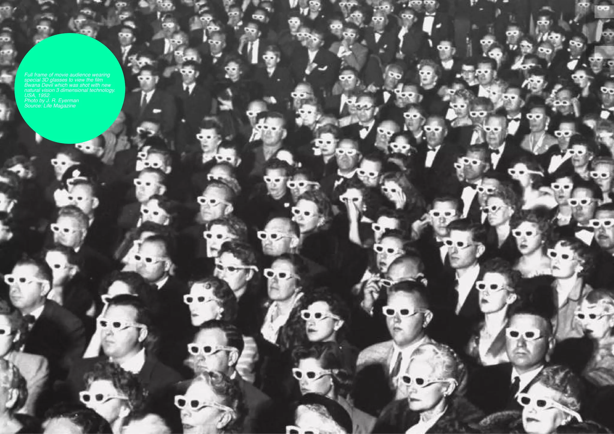 Full frame of movie audience wearing
     special 3D glasses to view the film
     Bwana Devil which was shot with new
     natural vision 3 dimensional technology.
     USA, 1952.
     Photo by J. R. Eyerman
     Source: Life Magazine




54
 