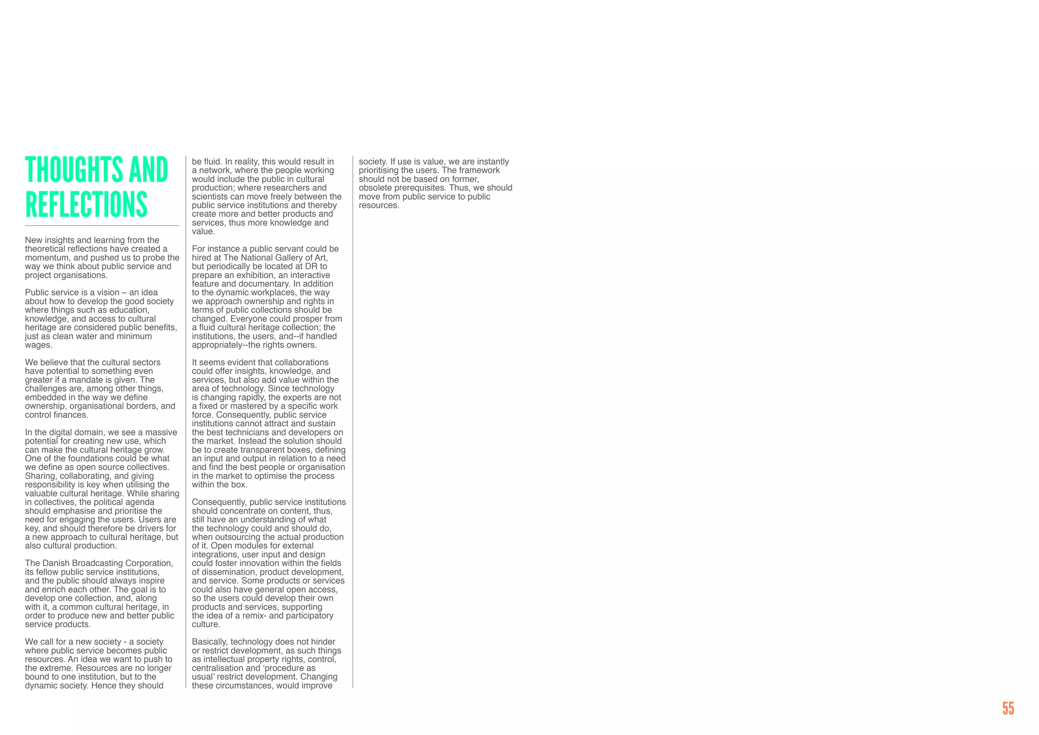 Thoughts and                                be fluid. In reality, this would result in   society. If use is value, we are instantly
                                            a network, where the people working          prioritising the users. The framework
                                            would include the public in cultural         should not be based on former,
                                            production; where researchers and            obsolete prerequisites. Thus, we should


reflections                                 scientists can move freely between the       move from public service to public
                                            public service institutions and thereby      resources.
                                            create more and better products and
                                            services, thus more knowledge and
                                            value.
New insights and learning from the
theoretical reflections have created a      For instance a public servant could be
momentum, and pushed us to probe the        hired at The National Gallery of Art,
way we think about public service and       but periodically be located at DR to
project organisations.                      prepare an exhibition, an interactive
                                            feature and documentary. In addition
Public service is a vision – an idea        to the dynamic workplaces, the way
about how to develop the good society       we approach ownership and rights in
where things such as education,             terms of public collections should be
knowledge, and access to cultural           changed. Everyone could prosper from
heritage are considered public benefits,    a fluid cultural heritage collection; the
just as clean water and minimum             institutions, the users, and--if handled
wages.                                      appropriately--the rights owners.

We believe that the cultural sectors        It seems evident that collaborations
have potential to something even            could offer insights, knowledge, and
greater if a mandate is given. The          services, but also add value within the
challenges are, among other things,         area of technology. Since technology
embedded in the way we define               is changing rapidly, the experts are not
ownership, organisational borders, and      a fixed or mastered by a specific work
control finances.                           force. Consequently, public service
                                            institutions cannot attract and sustain
In the digital domain, we see a massive     the best technicians and developers on
potential for creating new use, which       the market. Instead the solution should
can make the cultural heritage grow.        be to create transparent boxes, defining
One of the foundations could be what        an input and output in relation to a need
we define as open source collectives.       and find the best people or organisation
Sharing, collaborating, and giving          in the market to optimise the process
responsibility is key when utilising the    within the box.
valuable cultural heritage. While sharing
in collectives, the political agenda        Consequently, public service institutions
should emphasise and prioritise the         should concentrate on content, thus,
need for engaging the users. Users are      still have an understanding of what
key, and should therefore be drivers for    the technology could and should do,
a new approach to cultural heritage, but    when outsourcing the actual production
also cultural production.                   of it. Open modules for external
                                            integrations, user input and design
The Danish Broadcasting Corporation,        could foster innovation within the fields
its fellow public service institutions,     of dissemination, product development,
and the public should always inspire        and service. Some products or services
and enrich each other. The goal is to       could also have general open access,
develop one collection, and, along          so the users could develop their own
with it, a common cultural heritage, in     products and services, supporting
order to produce new and better public      the idea of a remix- and participatory
service products.                           culture.

We call for a new society - a society       Basically, technology does not hinder
where public service becomes public         or restrict development, as such things
resources. An idea we want to push to       as intellectual property rights, control,
the extreme. Resources are no longer        centralisation and ‘procedure as
bound to one institution, but to the        usual’ restrict development. Changing
dynamic society. Hence they should          these circumstances, would improve


                                                                                                                                      55
 