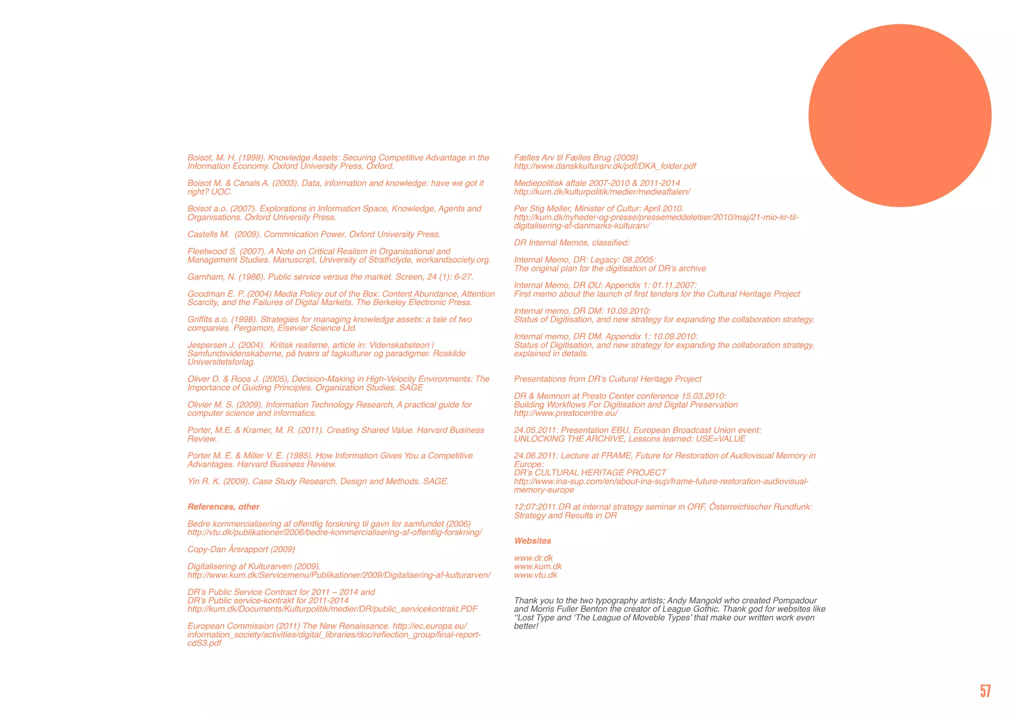Boisot, M. H. (1999). Knowledge Assets: Securing Competitive Advantage in the         Fælles Arv til Fælles Brug (2009)
Information Economy. Oxford University Press, Oxford.                                 http://www.danskkulturarv.dk/pdf/DKA_folder.pdf

Boisot M. & Canals A. (2003). Data, information and knowledge: have we got it         Mediepolitisk aftale 2007-2010 & 2011-2014
right? UOC.                                                                           http://kum.dk/kulturpolitik/medier/medieaftalen/

Boisot a.o. (2007). Explorations in Information Space, Knowledge, Agents and          Per Stig Møller, Minister of Cultur: April 2010.
Organisations. Oxford University Press.                                               http://kum.dk/nyheder-og-presse/pressemeddelelser/2010/maj/21-mio-kr-til-
                                                                                      digitalisering-af-danmarks-kulturarv/
Castells M. (2009). Commnication Power. Oxford University Press.
                                                                                      DR Internal Memos, classified:
Fleetwood S. (2007). A Note on Critical Realism in Organisational and
Management Studies. Manuscript, University of Strathclyde, workandsociety.org.        Internal Memo, DR: Legacy: 08.2005:
                                                                                      The original plan for the digitisation of DR’s archive
Garnham, N. (1986). Public service versus the market. Screen, 24 (1): 6-27.
                                                                                      Internal Memo, DR ØU: Appendix 1: 01.11.2007:
Goodman E. P. (2004) Media Policy out of the Box: Content Abundance, Attention        First memo about the launch of first tenders for the Cultural Heritage Project
Scarcity, and the Failures of Digital Markets. The Berkeley Electronic Press.
                                                                                      Internal memo, DR DM: 10.09.2010:
Griffits a.o. (1998). Strategies for managing knowledge assets: a tale of two         Status of Digitisation, and new strategy for expanding the collaboration strategy.
companies. Pergamon, Elsevier Science Ltd.
                                                                                      Internal memo, DR DM. Appendix 1: 10.09.2010:
Jespersen J. (2004). Kritisk realisme, article in: Videnskabsteori i                  Status of Digitisation, and new strategy for expanding the collaboration strategy,
Samfundsvidenskaberne, på tværs af fagkulturer og paradigmer. Roskilde                explained in details.
Universitetsforlag.

Oliver D. & Roos J. (2005), Decision-Making in High-Velocity Environments: The        Presentations from DR’s Cultural Heritage Project
Importance of Guiding Principles. Organization Studies. SAGE
                                                                                      DR & Memnon at Presto Center conference 15.03.2010:
Olivier M. S. (2009). Information Technology Research, A practical guide for          Building Workflows For Digitisation and Digital Preservation
computer science and informatics.                                                     http://www.prestocentre.eu/

Porter, M.E. & Kramer, M. R. (2011). Creating Shared Value. Harvard Business          24.05.2011: Presentation EBU, European Broadcast Union event:
Review.                                                                               UNLOCKING THE ARCHIVE, Lessons learned: USE=VALUE

Porter M. E. & Miller V. E. (1985). How Information Gives You a Competitive           24.06.2011: Lecture at FRAME, Future for Restoration of Audiovisual Memory in
Advantages. Harvard Business Review.                                                  Europe:
                                                                                      DR’s CULTURAL HERITAGE PROJECT
Yin R. K. (2009). Case Study Research, Design and Methods. SAGE.                      http://www.ina-sup.com/en/about-ina-sup/frame-future-restoration-audiovisual-
                                                                                      memory-europe

References, other                                                                     12:07:2011:DR at internal strategy seminar in ORF, Österreichischer Rundfunk:
                                                                                      Strategy and Results in DR
Bedre kommercialisering af offentlig forskning til gavn for samfundet (2006)
http://vtu.dk/publikationer/2006/bedre-kommercialisering-af-offentlig-forskning/
                                                                                      Websites
Copy-Dan Årsrapport (2009)
                                                                                      www.dr.dk
Digitalisering af Kulturarven (2009).                                                 www.kum.dk
http://www.kum.dk/Servicemenu/Publikationer/2009/Digitalisering-af-kulturarven/       www.vtu.dk

DR’s Public Service Contract for 2011 – 2014 and
DR’s Public service-kontrakt for 2011-2014                                            Thank you to the two typography artists; Andy Mangold who created Pompadour
http://kum.dk/Documents/Kulturpolitik/medier/DR/public_servicekontrakt.PDF            and Morris Fuller Benton the creator of League Gothic. Thank god for websites like
                                                                                      ‘‘Lost Type and ‘The League of Moveble Types’ that make our written work even
European Commission (2011) The New Renaissance. http://ec.europa.eu/                  better!
information_society/activities/digital_libraries/doc/reflection_group/final-report-
cdS3.pdf




                                                                                                                                                                           57
 