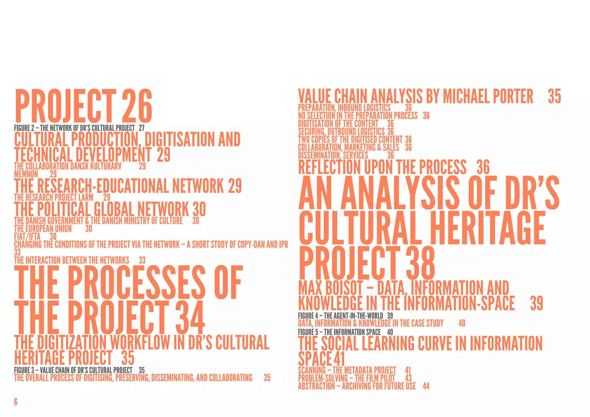 Project	26
FigurE 2 – the network OF DR’S CULTURAL PROJECT	 27
                                                                                              Value Chain Analysis by Michael Porter	 35
                                                                                              Preparation, Inbound logistics	 36
                                                                                              No selection in the preparation process	 36
                                                                                              Digitisation of the content	 36
                                                                                              Securing, Outbound logistics	 36
Cultural production, digitisation and                                                         Two copies of the digitised content	36
                                                                                              Collaboration, Marketing & Sales	 36
technicalDansk Kulturarv	 29 29
                  development	                                                                Dissemination, Services 	     36
The Collaboration                                                                             Reflection upon the process	 36
                                                                                              An Analysis of DR’s
Memnon	29
The Research-Educational Network	29
The Research Project LARM	 29
The Politicalthe Danish Ministry of Culture	 30
                         Global Network	30
The Danish Government &
The European Union	 30
FIAT/IFTA	30                                                                                  Cultural Heritage
                                                                                              Project	38 and
Changing the Conditions of the Project via the Network – A short study of Copy-Dan and IPR	
33
The Interaction Between the Networks	 33


The processes of                                                                              Max Boisot – Data, Information
the project	34 Cultural
                                                                                              Knowledge in the Information-space	 39
                                                                                              Figure 4 – THE AGENT-IN-THE-WORLD	 39
                                                                                              Data, Information & Knowledge in the Case Study	   40
                                                                                              Figure 5 – THE INFORMATION SPACE	 40
The digitization workflow in DR’s                                                             The Social Learning Curve in Information
Heritage Project PROJECT	 35
Figure 3 – VALUE CHAIN OF DR’S CULTURAL
                                        	 35                                                  Space	The1metadata project	 41
                                                                                              Scanning –
                                                                                                         4
The Overall Process of Digitising, Preserving, Disseminating, and Collaborating	   35         Problem-solving – The Film Pilot	 43
                                                                                              Abstraction – archiving for future use	 44
6
 