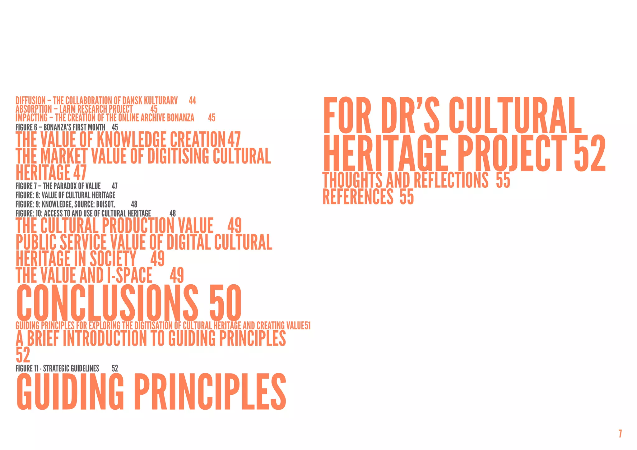 for DR’s Cultural
Diffusion – The Collaboration of Dansk Kulturarv	 44
Absorption – LARM Research Project	 45
Impacting – the Creation of the Online Archive Bonanza	     45
Figure 6 – Bonanza’s first month	 45
The value of knowledge creation	47
The Market Value of Digitising Cultural
Heritage	47VALUE	 47
FigurE 7 – THE PARADOX OF
                                                                                               Heritage project	52
                                                                                               Thoughts and reflections	 55
FIGURe: 8: VALUE OF CULTURAL HERITAGE
FIGURe: 9: KNOWLEDGE, SOURCE: BOISOT.	     48                                                  References	55
FIGURe: 10: ACCESS TO AND USE OF CULTURAL HERITAGE	   48
The Cultural Production Value 	 49
Public Service Value of Digital Cultural
Heritage in Society	 49
The Value and I-space	 49
Conclusions	50
Guiding Principles for Exploring the Digitisation of Cultural Heritage and Creating Value	51
A brief introduction to guiding principles	
52 11 - STRATEGIC GUIDELINES	 52
FIGURE



Guiding principles
                                                                                                                              7
 