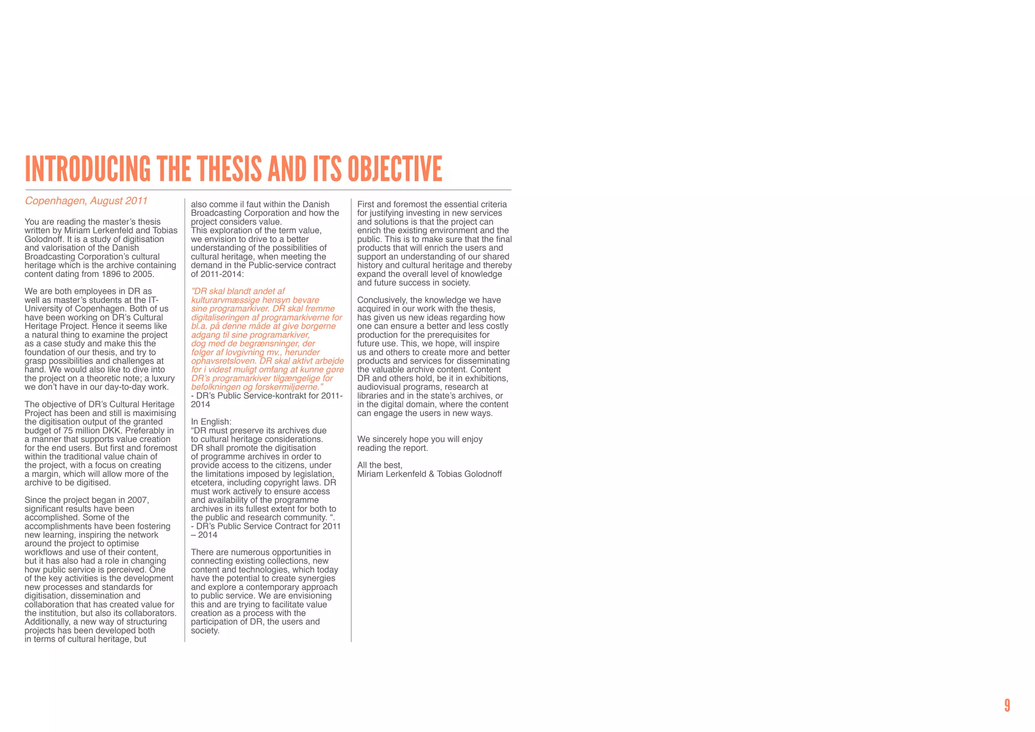 Introducing the thesis and its objective
Copenhagen, August 2011                        also comme il faut within the Danish         First and foremost the essential criteria
                                               Broadcasting Corporation and how the         for justifying investing in new services
You are reading the master’s thesis            project considers value.                     and solutions is that the project can
written by Miriam Lerkenfeld and Tobias        This exploration of the term value,          enrich the existing environment and the
Golodnoff. It is a study of digitisation       we envision to drive to a better             public. This is to make sure that the final
and valorisation of the Danish                 understanding of the possibilities of        products that will enrich the users and
Broadcasting Corporation’s cultural            cultural heritage, when meeting the          support an understanding of our shared
heritage which is the archive containing       demand in the Public-service contract        history and cultural heritage and thereby
content dating from 1896 to 2005.              of 2011-2014:                                expand the overall level of knowledge
                                                                                            and future success in society.
We are both employees in DR as                 ”DR skal blandt andet af
well as master’s students at the IT-           kulturarvmæssige hensyn bevare               Conclusively, the knowledge we have
University of Copenhagen. Both of us           sine programarkiver. DR skal fremme          acquired in our work with the thesis,
have been working on DR’s Cultural             digitaliseringen af programarkiverne for     has given us new ideas regarding how
Heritage Project. Hence it seems like          bl.a. på denne måde at give borgerne         one can ensure a better and less costly
a natural thing to examine the project         adgang til sine programarkiver,              production for the prerequisites for
as a case study and make this the              dog med de begrænsninger, der                future use. This, we hope, will inspire
foundation of our thesis, and try to           følger af lovgivning mv., herunder           us and others to create more and better
grasp possibilities and challenges at          ophavsretsloven. DR skal aktivt arbejde      products and services for disseminating
hand. We would also like to dive into          for i videst muligt omfang at kunne gøre     the valuable archive content. Content
the project on a theoretic note; a luxury      DR’s programarkiver tilgængelige for         DR and others hold, be it in exhibitions,
we don’t have in our day-to-day work.          befolkningen og forskermiljøerne.”           audiovisual programs, research at
                                               - DR’s Public Service-kontrakt for 2011-     libraries and in the state’s archives, or
The objective of DR’s Cultural Heritage        2014                                         in the digital domain, where the content
Project has been and still is maximising                                                    can engage the users in new ways.
the digitisation output of the granted         In English:
budget of 75 million DKK. Preferably in        “DR must preserve its archives due
a manner that supports value creation          to cultural heritage considerations.         We sincerely hope you will enjoy
for the end users. But first and foremost      DR shall promote the digitisation            reading the report.
within the traditional value chain of          of programme archives in order to
the project, with a focus on creating          provide access to the citizens, under        All the best,
a margin, which will allow more of the         the limitations imposed by legislation,      Miriam Lerkenfeld & Tobias Golodnoff
archive to be digitised.                       etcetera, including copyright laws. DR
                                               must work actively to ensure access
Since the project began in 2007,               and availability of the programme
significant results have been                  archives in its fullest extent for both to
accomplished. Some of the                      the public and research community. “.
accomplishments have been fostering            - DR’s Public Service Contract for 2011
new learning, inspiring the network            – 2014
around the project to optimise
workflows and use of their content,            There are numerous opportunities in
but it has also had a role in changing         connecting existing collections, new
how public service is perceived. One           content and technologies, which today
of the key activities is the development       have the potential to create synergies
new processes and standards for                and explore a contemporary approach
digitisation, dissemination and                to public service. We are envisioning
collaboration that has created value for       this and are trying to facilitate value
the institution, but also its collaborators.   creation as a process with the
Additionally, a new way of structuring         participation of DR, the users and
projects has been developed both               society.
in terms of cultural heritage, but




                                                                                                                                          9
 