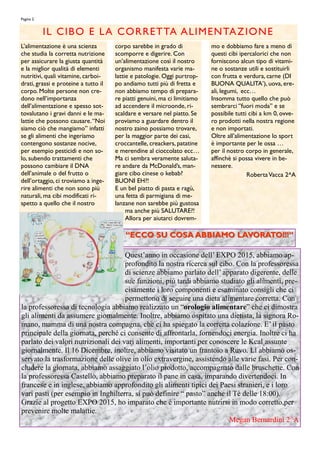 L‟alimentazione è una scienza
che studia la corretta nutrizione
per assicurare la giusta quantità
e la miglior qualità di elementi
nutritivi, quali vitamine, carboi-
drati, grassi e proteine a tutto il
corpo. Molte persone non cre-
dono nell‟importanza
dell‟alimentazione e spesso sot-
tovalutano i gravi danni e le ma-
lattie che possono causare.“Noi
siamo ciò che mangiamo” infatti
se gli alimenti che ingeriamo
contengono sostanze nocive,
per esempio pesticidi e non so-
lo, subendo trattamenti che
possono cambiare il DNA
dell‟animale o del frutto o
dell‟ortaggio, ci troviamo a inge-
rire alimenti che non sono più
naturali, ma cibi modificati ri-
spetto a quello che il nostro
corpo sarebbe in grado di
scomporre e digerire. Con
un‟alimentazione così il nostro
organismo manifesta varie ma-
lattie e patologie. Oggi purtrop-
po andiamo tutti più di fretta e
non abbiamo tempo di prepara-
re piatti genuini, ma ci limitiamo
ad accendere il microonde, ri-
scaldare e versare nel piatto. Se
proviamo a guardare dentro il
nostro zaino possiamo trovare,
per la maggior parte dei casi,
croccantelle, creackers, patatine
e merendine al cioccolato ecc…
Ma ci sembra veramente saluta-
re andare da McDonald‟s, man-
giare cibo cinese o kebab?
BUONI EH?!
E un bel piatto di pasta e ragù,
una fetta di parmigiana di me-
lanzane non sarebbe più gustosa
ma anche più SALUTARE?!
Allora per aiutarci dovrem-
mo e dobbiamo fare a meno di
questi cibi ipercalorici che non
forniscono alcun tipo di vitami-
ne o sostanze utili e sostituirli
con frutta e verdura, carne (DI
BUONA QUALITA‟), uova, ere-
ali, legumi, ecc…
Insomma tutto quello che può
sembrarci „‟fuori moda‟‟ e se
possibile tutti cibi a km 0, ovve-
ro prodotti nella nostra regione
e non importati.
Oltre all‟alimentazione lo sport
è importante per le ossa …
per il nostro corpo in generale,
affinchè si possa vivere in be-
nessere.
RobertaVacca 2^A
IL CIBO E LA CORRETTA ALIMENTAZIONE
Pagina 2
Quest’anno in occasione dell’ EXPO 2015, abbiamo ap-
profondito la nostra ricerca sul cibo. Con la professoressa
di scienze abbiamo parlato dell’ apparato digerente, delle
sue funzioni, più tardi abbiamo studiato gli alimenti, pre-
cisamente i loro componenti e esaminato consigli che ci
permettono di seguire una dieta alimentare corretta. Con
la professoressa di tecnologia abbiamo realizzato un “orologio alimentare” che ci dimostra
gli alimenti da assumere giornalmente. Inoltre, abbiamo ospitato una dietista, la signora Ro-
mano, mamma di una nostra compagna, che ci ha spiegato la corretta colazione. E’ il pasto
principale della giornata, perché ci consente di affrontarla, fornendoci energia. Inoltre ci ha
parlato dei valori nutrizionali dei vari alimenti, importanti per conoscere le Kcal assunte
giornalmente. Il 16 Dicembre, inoltre, abbiamo visitato un frantoio a Ruvo. Lì abbiamo os-
servato la trasformazione delle olive in olio extravergine, assistendo alle varie fasi. Per con-
cludere la giornata, abbiamo assaggiato l’olio prodotto, accompagnato dalle bruschette. Con
la professoressa Castello, abbiamo preparato il pane in casa, imparando divertendoci. In
francese e in inglese, abbiamo approfondito gli alimenti tipici dei Paesi stranieri, e i loro
vari pasti (per esempio in Inghilterra, si può definire “ pasto” anche il Tè delle 18:00).
Grazie al progetto EXPO 2015, ho imparato che è importante nutrirsi in modo corretto,per
prevenire molte malattie.
Megan Bernardini 2^A
“ECCO SU COSA ABBIAMO LAVORATO!!!”“ECCO SU COSA ABBIAMO LAVORATO!!!”
 