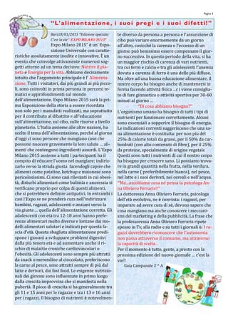 Bari,05/01/2015 “Edizione speciale:
C’est la vie‘’ Expo Milano 2015”
Expo Milano 2015” è un’ Espo-
sizione Universale con caratte-
ristiche assolutamente inedite e innovative. È un
evento che coinvolge attivamente numerosi sog-
getti attorno ad un tema decisivo: Nutrire il pia-
neta e Energia per la vita. Abbiamo decisamente
intuito che l’argomento principale è l’ Alimenta-
zione. Tutti i visitatori, dai più grandi ai più picco-
li, sono coinvolti in prima persona in percorsi te-
matici e approfondimenti sul mondo
dell’alimentazione. Expo Milano 2015 sarà la pri-
ma Esposizione della storia a essere ricordata
non solo per i manufatti realizzati, ma soprattutto
per il contributo al dibattito e all’educazione
sull’alimentazione, sul cibo, sulle risorse a livello
planetario. L’Italia assieme alle altre nazioni, ha
scelto il tema dell’alimentazione, perché al giorno
d’oggi ci sono persone che mangiano cose che
possono nuocere gravemente la loro salute … ali-
menti che contengono ingredienti assurdi. L’Expo
Milano 2015 assieme a tutti i partecipanti ha il
compito di educare l’uomo nel mangiare; indiriz-
zarlo verso la strada giusta facendogli capire che
alimenti come patatine, ketchup e maionese sono
pericolosissimi. Ci sono casi rilevanti in cui obesi-
tà, disturbi alimentari come bulimia e anoressia si
verificano proprio per colpa di questi alimenti,
che si potrebbero definire antipatici. In entrambi i
casi l’Expo se ne prenderà cura nell’indirizzare
bambini, ragazzi, adolescenti e anziani verso la
via giusta … quella dell’alimentazione corretta. Gli
adolescenti con età tra 12-18 anni hanno prefe-
renze alimentari molto diverse e lontane dai mo-
delli alimentari salutari e indicati per questa fa-
scia d’età. Questa sbagliata alimentazione predi-
spone i giovani a sviluppare problemi digestivi
dalla più tenera età e ad aumentare anche il ri-
schio di malattie croniche cardiovascolari o
l’obesità. Gli adolescenti sono sempre più attratti
da snack o merendine al cioccolato, preferiscono
la carne al pesce, sono attratti sempre di più dal
latte e derivati, dai fast food. Le esigenze nutrizio-
nali dei giovani sono influenzate in primo luogo
dalla crescita improvvisa che si manifesta nella
pubertà. Il picco di crescita si ha generalmente tra
gli 11 e 15 anni per le ragazze e tra i 13 e 16 anni
per i ragazzi. Il bisogno di nutrienti è notevolmen-
te diverso da persona a persona e l’assunzione di
cibo può variare enormemente da un giorno
all’altro, cosicché la carenza o l’eccesso di un
giorno può benissimo essere compensato il gior-
no successivo. In questo periodo della vita, si ha
un maggior rischio di carenza di vari nutrienti,
tra cui ferro e calcio e tra gli adolescenti l’anemia
dovuta a carenza di ferro è una delle più diffuse.
Ma oltre ad una buona educazione alimentare, il
nostro corpo ha bisogno anche di mantenersi in
forma facendo attività fisica …c i viene consiglia-
to di fare ginnastica o attività sportiva per 30-60
minuti al giorno …
“Di cosa abbiamo bisogno?’’
L’organismo umano ha bisogno di tutti i tipi di
nutrienti per funzionare correttamente. Alcuni
sono essenziali a sopperire il bisogno di energia.
Le indicazioni correnti suggeriscono che una sa-
na alimentazione è costituita: per non più del
25% di calorie totali da grassi, per il 50% da car-
boidrati (con alto contenuto di fibre), per il 25%
da proteine, specialmente di origine vegetale
Questi sono tutti i nutrienti di cui il nostro corpo
ha bisogno per crescere sano. Li possiamo trova-
re in grandi quantità nella frutta, nella verdura,
nella carne ( preferibilmente bianca), nel pesce,
nel latte e i suoi derivati, nei cereali e nell’acqua.
‘’Ma…ascoltiamo cosa ne pensa la psicologa An-
na Oliviero Ferraris!!’’
La dottoressa Anna Oliviero Ferraris, psicologa
dell’età evolutiva, ne è convinta: i ragazzi, per
imparare ad avere cura di sé, devono sapere che
cosa mangiano ma anche conoscere i meccani-
smi del marketing e della pubblicità. La frase che
la professoressa Anna Oliviero Ferraris ripete
spesso in Tv, alla radio e su tutti i giornali è: I ra-
gazzi dovrebbero riconoscere che l’autonomia
non passa attraverso il consumo, ma attraverso
la capacità di scelta…
Per il momento è tutto, gente, a presto con la
prossima edizione del nuovo giornale … c’est la
vie!!
Gaia Campanale 2 ^ A
Pagina 3
“L’alimentazione, i suoi pregi e i suoi difetti!”
 