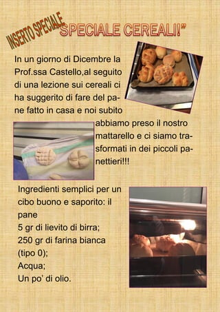 In un giorno di Dicembre la
Prof.ssa Castello,al seguito
di una lezione sui cereali ci
ha suggerito di fare del pa-
ne fatto in casa e noi subito
abbiamo preso il nostro
mattarello e ci siamo tra-
sformati in dei piccoli pa-
nettieri!!!
Ingredienti semplici per un
cibo buono e saporito: il
pane
5 gr di lievito di birra;
250 gr di farina bianca
(tipo 0);
Acqua;
Un po’ di olio.
 