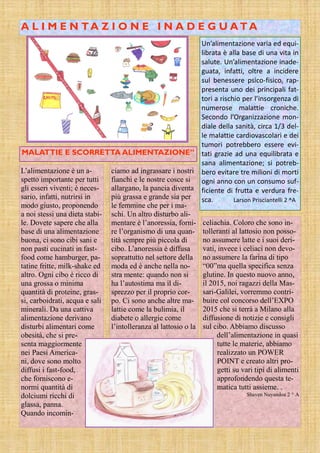 A L I M E N TA Z I O N E I N A D E G U A TA
Un’alimentazione varia ed equi-
librata è alla base di una vita in
salute. Un’alimentazione inade-
guata, infatti, oltre a incidere
sul benessere psico-fisico, rap-
presenta uno dei principali fat-
tori a rischio per l’insorgenza di
numerose malattie croniche.
Secondo l’Organizzazione mon-
diale della sanità, circa 1/3 del-
le malattie cardiovascolari e dei
tumori potrebbero essere evi-
tati grazie ad una equilibrata e
sana alimentazione; si potreb-
bero evitare tre milioni di morti
ogni anno con un consumo suf-
ficiente di frutta e verdura fre-
sca. Larson Prisciantelli 2 ^A
ciamo ad ingrassare i nostri
fianchi e le nostre cosce si
allargano, la pancia diventa
più grassa e grande sia per
le femmine che per i ma-
schi. Un altro disturbo ali-
mentare è l’anoressia, forni-
re l’organismo di una quan-
tità sempre più piccola di
cibo. L’anoressia è diffusa
soprattutto nel settore della
moda ed è anche nella no-
stra mente: quando non si
ha l’autostima ma il di-
sprezzo per il proprio cor-
po. Ci sono anche altre ma-
lattie come la bulimia, il
diabete o allergie come
l’intolleranza al lattosio o la
celiachia. Coloro che sono in-
tolleranti al lattosio non posso-
no assumere latte e i suoi deri-
vati, invece i celiaci non devo-
no assumere la farina di tipo
“00”ma quella specifica senza
glutine. In questo nuovo anno,
il 2015, noi ragazzi della Mas-
sari-Galilei, vorremmo contri-
buire col concorso dell’EXPO
2015 che si terrà a Milano alla
diffusione di notizie e consigli
sul cibo. Abbiamo discusso
dell’alimentazione in quasi
tutte le materie, abbiamo
realizzato un POWER
POINT e creato altri pro-
getti su vari tipi di alimenti
approfondendo questa te-
matica tutti assieme. .
Shaven Nuyandoa 2 ^ A
L’alimentazione è un a-
spetto importante per tutti
gli esseri viventi; è neces-
sario, infatti, nutrirsi in
modo giusto, proponendo
a noi stessi una dieta stabi-
le. Dovete sapere che alla
base di una alimentazione
buona, ci sono cibi sani e
non pasti cucinati in fast-
food come hamburger, pa-
tatine fritte, milk-shake ed
altro. Ogni cibo è ricco di
una grossa o minima
quantità di proteine, gras-
si, carboidrati, acqua e sali
minerali. Da una cattiva
alimentazione derivano
disturbi alimentari come
obesità, che si pre-
senta maggiormente
nei Paesi America-
ni, dove sono molto
diffusi i fast-food,
che forniscono e-
normi quantità di
dolciumi ricchi di
glassa, panna.
Quando incomin-
MALATTIE E SCORRETTA ALIMENTAZIONE”
 