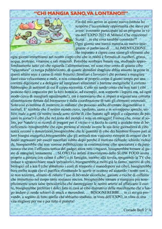 Fin dal mio arrivo in questo nuovo Istituto ho
scoperto l’eccezionale opportunità che stavo per
avere: avremmo partecipato ad un progetto in vi-
sta dell’EXPO 2015 di Milano! Che emozione!
Si,ma… in che cosa sarebbe consistito?!
Ogni giorno una nuova materia,un nuovo inse-
gnante ci parlavano di … ALIMENTAZIONE.
Ho imparato a capire cosa siano gli elementi che
ogni giorno immettiamo nel nostro corpo:cibo che in realtà è formato di zuccheri, grassi,
acqua, proteine, vitamine e sali minerali. Potrebbe sembrare banale ma, studiando appro-
fonditamente tutto ciò che riguarda l’alimentazione, mi sono reso conto di quanto cibo
“spazzatura” ci venga pubblicizzato, di quante abitudini sbagliate abbia assunto la gente in
questi ultimi anni a causa di ritmi frenetici familiari e lavorativi che portano a mangiare
fuori casa velocemente e male, a non concedere al proprio corpo il giusto tempo per una
corretta digestione e a delegare ad integratori alimentari o barrette energetiche il corretto
fabbisogno di nutrienti di cui il corpo necessità. Certo mi rendo conto che non tutti i cibi
possono farci impazzire per la loro bontà(io, ad esempio, non sopporto i legumi ma, ad ogni
modo cerco di mangiarli ugualmente!), ma è necessario che si impari a seguire una corretta
alimentazione dettata dal buonsenso e dalla coordinazione di tutti gli elementi essenziali.
Solo così eviteremo di incorrere in malattie che possono anche diventare degenerative o
mortali. E’ terribile che il nostro mondo ricco, opulento, sazio e in sovrappeso sprechi, uti-
lizzi male o getti (le nostre strade sono ricche di cibo buttato agli angoli e calpestato da pas-
santi in corsa!) il cibo che nel resto del mondo è solo un miraggio! Finisce che, come al so-
lito, per Natale ci si ricordi di pregare per il vicino o si faccia la carità a qualche ente di be-
neficienza: bisognerebbe che ogni persona al mondo avesse la sua dose giornaliera di cibo
senza eccessi o denutrizioni,bisognerebbe che le quantità di cibo dei bambini fossero pari ai
loro bisogni energetici,bisognerebbe che gli animali non venissero riempiti di ormoni che li
fanno ingrassare per essere macellati subito dopo perché il mercato richiede, ichiede, richie-
de, bisognerebbe che non venisse pubblicizzato in continuazione cibo spazzatura e da pani-
noteca che con l’effimera tattica del gadget attira tutti i ragazzi, bisognerebbe tornare al gu-
sto di mangiare lentamente … SLOWLY(e infatti il movimento dello SLOW FOOD invita
proprio a gustare con calma il cibo!) e in famiglia, intorno alla tavola, spegnendo la TV che
induce a sgranocchiare snack ipercalorici, bisognerebbe,e molti già lo fanno, nutrirsi di cibi
biologici ed a km 0 (che abbattono i costi di trasporto e manodopera sul cibo), bisognerebbe
bere molta acqua che ci purifica eliminando le scorie in eccesso ed aiutando i nostri reni e,
se non azzerare, almeno di ridurre l’uso di bevande alcooliche, gassate o ricche di caffeina
che immettono nel corpo tante sostanze nocive, bisognerebbe tornare a mangiare più sem-
plicemente senza salse ipercaloriche che danneggiano le nostre arterie ed affaticano il cuo-
re, bisognerebbe preferire i dolci fatti in casa al cibo distruttivo delle macchinette che a lun-
go andare ci rende schiavi di snack e merendine, … BISOGNEREBBE… io ci sto già pro-
vando, a seguito di tutto quello che abbiamo studiato, in vista dell’EXPO, in vista di una
vita migliore per me e per tutto il pianeta!
Corrado Bufi 2^A
“CHI MANGIA SANO,VA LONTANO!!!”“CHI MANGIA SANO,VA LONTANO!!!”
 