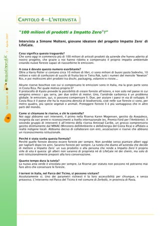 GliSpecialidi-5°-Aprile2007
10
“100 milioni di prodotti a Impatto Zero®
!”
Intervista a Simone Molteni, giovane ideatore del progetto Impatto Zero®
di
LifeGate.
Cosa significa questo traguardo?
Che sono oggi in commercio più di 100 milioni di articoli prodotti da aziende che hanno aderito al
nostro progetto, che grazie a noi hanno ridotto e compensato il proprio impatto ambientale
creando nuove foreste capaci di riassorbirne le emissioni.
A cosa è dovuto questo numero esorbitante?
Oltre a Harry Potter si contano circa 10 milioni di libri, ci sono milioni di buoni pasto Sodexho, 10
milioni e rotti di confezioni di succhi di frutta bio in Tetra Pak, tutti i numeri del mensile “Newton”
Rcs, e poi moltissimi altri prodotti tra dischi, packaging, volantini e riviste...
Alcune riserve boschive con cui si compensano le emissioni sono in Italia, ma la gran parte sono
in Costa Rica. Per quale motivo proprio lì?
Il protocollo di Kyoto prevede la possibilità di creare foreste all’estero, e non solo nel paese in cui
vengono emessi i gas serra, per due ordini di motivi. Uno, l’anidride carbonica è un problema
globale; le emissioni, qui, si possono compensare lì. Due, per aiutare i paesi in via di sviluppo. Il
Costa Rica è il paese che ha la massima densità di biodiversità, cioè nelle sue foreste ci sono, per
metro quadro, più specie vegetali e animali. Proteggere foreste lì è più vantaggioso che in altre
parti del mondo.
Come si chiamano le riserve, e chi le controlla?
Noi oggi abbiamo vari interventi, il primo nella Riserva Karen Mogensen, gestito da Asepaleco,
insignita da vari premi e riconoscimenti a livello internazionale (es. Premio Ford per l’Ambiente); il
secondo gruppo di interventi è all’interno della riserva Amistad Caribe, un grosso comprensorio
gestito direttamente dal MINAE (Ministero dellìAmbiente e delleEnergia del Costa Rica) e affidato a
realtà indigene locali. Abbiamo deciso di collaborare con enti, associazioni e riserve che abbiano
un riconoscimento istituzionale.
Perché è stata scelta questa formula?
Perché quelle foreste devono essere foreste per sempre. Non avrebbe senso piantare alberi oggi
per tagliarli dopo tre anni. Saranno foreste per sempre. La tutela che diamo all’azienda che decide
di mettere a Impatto Zero®
un suo prodotto o alla persona che rende a Impatto Zero®
il proprio
stile di vita è questa: gli alberi non saranno di proprietà né di LifeGate né dei clienti, ma solo di
enti istituzionalmente preposti alla loro conservazione.
Quanto tempo dura la tutela?
La nuova area verde è vincolata per sempre. Le Riserve per statuto non possono né potranno mai
fare altro che conservare le foreste.
I terreni in Italia, nel Parco del Ticino, si possono visitare?
Assolutamente sì. Uno dei parametri richiesti è la loro accessibilità per chiunque, e senza
preavviso. L’intervento nel Parco del Ticino è nel comune di Zerbolò, in provincia di Pavia.
CAPITOLO 4—L’INTERVISTA
 