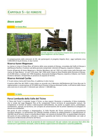 11
ImpattoZero®-IlPrimoprogettoitalianocheconcretizzailProtocollodiKyoto
Dove sono?
Cartelli segnaletici aree boschiva Impatto Zero®
, presso la riserva
Karen Mogensen e Bri Bri Cabecar
A compensazione delle emissioni di CO2
dei partecipanti al progetto Impatto Zero®
, oggi tuteliamo circa
4.000.000 di mq di foresta, in due riserve.
Riserva Karen Mogensen
La riserva si trova in Costa Rica, all’interno della zona protetta di Nicoya, circondata dal Golfo di Nicoya e
dall'Oceano Pacifico. Il settore sud della penisola comprende i distretti di Paquera, Lepanto e Còbano.
Grazie all'operato di Karen Mogensen e Nicolas Wessberg, già nel 1963 era stata creata nella Penisola una
riserva di Capo Blanco - di soli 1250 ettari. Nel 1996 viene creata la Zona Protetta della Penisola di Nicoya,
di 24.000 ettari, e sempre nel 1996 Asepaleco, Asociación Ecológica Paquera, Lepanto y Cóbano, con l'aiuto
di diversi donatori, intraprende un processo di acquisto di terreni.
Riserva Amistad Caribe
E’ la più estesa riserva del Costa Rica, è suddivisa in otto riserve.
A partire dalla fine del 2004 è stato stilato un accordo con il Ministero dell'Ambiente del Costa Rica per la
rigenerazione e conservazione di 919.800 mq di foresta in Riserva Amistad Caribe, e all’interno della stessa
area sono ora in corso altri 3 interventi per ulteriori 1.500.000 mq.
Parco Lombardo della Valle del Ticino
Il "Parco del Ticino" si estende, lungo il Ticino, su due regioni: Piemonte e Lombardia. Il Parco lombardo,
che si snoda dal Lago Maggiore fino al Po, comprende l'intero territorio di quarantasette comuni. Ha
competenze in termini di tutela e valorizzazione dell'ambiente, ma anche su aspetti storici, archeologici,
architettonici, agricoli sul territorio, con un'opera di conservazione che ha anche l'obiettivo di sviluppare le
attività eco-compatibili.
Dal punto di vista ecologico e biogeografico, la Valle fluviale del Ticino costituisce uno straordinario
corridoio biologico. La partnership con LifeGate prevede un'opera di rimboschimento e riqualificazione di
260.000 mq di terreno situati in località Bosco Negri, nel comune di Zerbolò (PV). La qualità degli interventi,
dal punto di vista ambientale, culturale e sociale è garantita dal Centro di Etica Ambientale, con sede al
monastero di Morimondo all'interno del Parco.
CAPITOLO 5—LE FORESTE
In Costa Rica
In Italia
Tutte le riserve tutelate sono di proprietà di enti riconosciuti che per statuto non possono fare altro che
conservare il patrimonio forestale, sotto la diretta supervisione di istituzioni e autorità pubbliche.
 