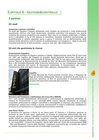 13
ImpattoZero®-IlPrimoprogettoitalianocheconcretizzailProtocollodiKyoto
I partner
Gli studi
Università e partner scientifici
Gli studi per valutare l’impatto ambientale sono condotti da Università e studi professionali
specializzati nell’Lca, Life Cycle Assessment, disciplina scientifica che propone una visione
sistemica dei processi produttivi e dei prodotti. Ogni cosa ha un impatto ambientale, e l’effetto
serra è calcolabile in Kg di CO2
emessa in atmosfera, standard scientifico internazionale. La
quantificazione si ottiene seguendo passo a passo il cammino che va dall’estrazione delle
materie prime attraverso tutte le attività di trasformazione e di trasporto e - dopo la vita utile
trascorsa sotto forma di beni economici - arriva al “fine vita”, allo smaltimento.
Gli enti che gestiscono le riserve
Associazione Asepaleco
Associazione Ecologica di Paquera Lepanto e Cobano. Organizzazione senza fine di lucro nata
nel 1991 per impulso del Progetto di Sviluppo Rurale Integrale Peninsulare (Drip) per la
conservazione ambientale nella penisola di Nicoya. Nel 1997 la sua opera viene insignita dal
premio "Aportes al Mejoramento de la Calidad de Vida" del Ministero dell'Ambiente del Costa
Rica e dal Consiglio Nazionale delle Università costaricense. Le sue competenze riguardano,
oltre alla gestione del centro di educazione ambientale, il mantenimento dei confini,
l’etichettatura delle aree della riserva, base radio, vigilanza, riforestazione e tutela.
Fonafifo
Il Fondo Nacional De Financiamiento Forestal attua il Programa de
Pago de Servicios Ambientales: finanzia i proprietari di aree verdi o a
vocazione boschiva, al fine di promuovere il mantenimento e il
recupero del patrimonio forestale del Costa Rica.
Ministero dell’Ambiente e dell’Energia del Costa Rica (MINAE)
Tra i suoi compiti fondamentali: promuovere e amministrare la legislazione ambientale in
materia di conservazione e uso razionale delle risorse naturali, favorendo lo sviluppo
sostenibile; promuovere le indagini scientifiche e tecnologiche in relazione alla materia di sua
competenza; sottoscrivere trattati e accordi internazionali in materia ambientale; combattere e
prevenire la contaminazione o il degrado dell’ecosistema nazionale.
Ente Parco Ticino
Il consorzio che gestisce il Parco, di cui fanno parte 47 Comuni e 3 Province, governa un
territorio di oltre 91mila ettari, applicando un sistema di protezione differenziata alle aree
naturali, agricole e urbane. L'obiettivo è conciliare le esigenze della protezione ambientale con
quelle sociali ed economiche delle numerose comunità presenti nell'aria, una delle più
densamente popolate d'Italia. Una sfida difficile, ma possibile, la cui parola d'ordine e "sviluppo
sì, ma sostenibile". L'Unesco ha insignito i Parchi della Valle dei Ticino del riconoscimento MAB
– Man and Biosphere, "riserve della biosfera", importante statuizione per un’azione che calibra
un sistema economico bilanciato con la tutela degli ecosistemi.
CAPITOLO 6—GESTIONE&CONTROLLO
Sede Fonafifo
 