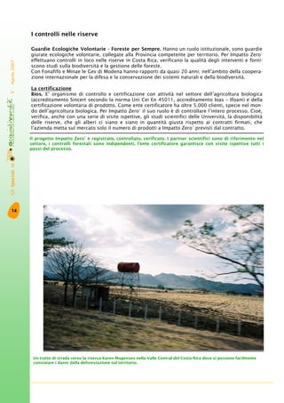 GliSpecialidi-5°-Aprile2007
14
I controlli nelle riserve
Guardie Ecologiche Volontarie - Foreste per Sempre. Hanno un ruolo istituzionale, sono guardie
giurate ecologiche volontarie, collegate alla Provincia competente per territorio. Per Impatto Zero®
effettuano controlli in loco nelle riserve in Costa Rica, verificano la qualità degli interventi e forni-
scono studi sulla biodiversità e la gestione delle foreste.
Con Fonafifo e Minae le Gev di Modena hanno rapporti da quasi 20 anni; nell’ambito della coopera-
zione internazionale per la difesa e la conservazione dei sistemi naturali e della biodiversità.
La certificazione
Bios. E’ organismo di controllo e certificazione con attività nel settore dell’agricoltura biologica
(accreditamento Sincert secondo la norma Uni Cei En 45011, accreditamento Ioas – Ifoam) e della
certificazione volontaria di prodotto. Come ente certificatore ha oltre 5.000 clienti, specie nel mon-
do dell’agricoltura biologica. Per Impatto Zero®
il suo ruolo è di controllare l’intero processo. Cioè,
verifica, anche con una serie di visite ispettive, gli studi scientifici delle Università, la disponibilità
delle riserve, che gli alberi ci siano e siano in quantità giusta rispetto ai contratti firmati, che
l’azienda metta sul mercato solo il numero di prodotti a Impatto Zero®
previsti dal contratto.
Un tratto di strada verso la riserva Karen Mogensen nella Valle Central del Costa Rica dove si possono facilmente
constatare i danni della deforestazione sul territorio.
Il progetto Impatto Zero®
è registrato, controllato, verificato. I partner scientifici sono di riferimento nel
settore, i controlli forestali sono indipendenti, l’ente certificatore garantisce con visite ispettive tutti i
passi del processo.
 