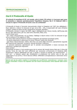 15
ImpattoZero®-IlPrimoprogettoitalianocheconcretizzailProtocollodiKyoto
Cos’è il Protocollo di Kyoto
30 miliardi di tonnellate di CO2
nel mondo, solo in Italia 570 milioni, si riversano ogni anno
in atmosfera e alterano pericolosamente l'equilibrio climatico. Ma il 16 febbraio 2005 è
entrato in vigore il Protocollo di Kyoto: cosa sta cambiando?
Il Protocollo di Kyoto è l'accordo internazionale stilato in Giappone nel 1997 che obbligherà i
Paesi aderenti a ridurre le emissioni di gas serra (CO2
- CO2eq
) responsabili del caos climatico
(uragani, ondate di calore torrido, temperature anomale, alluvioni)...
Il Protocollo, entrato in vigore nel 2005, oggi è obbligatorio per mezzo mondo, dall’Europa alla
Russia. Non aderiscono, per ora, Stati Uniti, Australia, India, Cina.
I punti chiave sono:
- per i Paesi industrializzati, tra cui l'Italia, l'obbligo è ridurre entro il 2012 le emissioni di gas
serra di almeno il 5% rispetto al 1990;
- gli stessi Paesi devono favorire iniziative ecologiche ed esportare tecnologie pulite;
- un punto importante è valorizzare la risorsa "foresta" invece che sfruttarla;
- ogni Paese industrializzato, inoltre, deve fare una stima delle emissioni, specialmente riguardo
alle industrie più inquinanti, acciaierie, centrali termiche e raffinerie;
- si possono ipotizzare agevolazioni per le aziende eco-compatibili e invece eco-tasse che
colpiranno i prodotti più inquinanti.
Cosa cambia?
Il Protocollo di Kyoto è il più grande gesto che le nazioni del mondo hanno fatto per il clima del
pianeta. Forse da solo non sarà sufficiente per assicurare un'inversione di tendenza delle
temperature. Eppure obbligando gli stati, e quindi a cascata le aziende, gli amministratori - e
tutti noi! - a valutare quanti gas climalteranti si producono col nostro stile di vita, già
raggiungerà il suo primo, e forse decisivo effetto: diffondere consapevolezza e attenzione verso
l'ambiente.
APPROFONDIMENTO
Ognuno può già da subito scegliere le tecnologie più eco-efficienti, razionalizzare i consumi, usare
energie rinnovabili. Il futuro non dipende solo dai trattati internazionali, molto dipende dalle nostre
scelte.
 