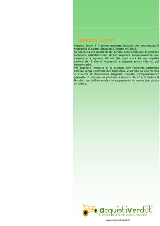 Impatto Zero®Impatto Zero®Impatto Zero®Impatto Zero®
Impatto Zero® è il primo progetto italiano che concretizza il
Protocollo di Kyoto, ideato da Lifegate nel 2002.
La necessità era quella di far parlare delle emissioni di anidride
carbonica nell'atmosfera, di far acquisire consapevolezza alle
aziende e a ognuno di noi che ogni cosa ha un impatto
ambientale. E che è necessario e urgente prima ridurlo, poi
compensarlo.
Per azzerare l'impatto ci si assicura che l'anidride carbonica
emessa venga eliminata dall'atmosfera, assorbita da una foresta
in crescita di dimensioni adeguate. Questa "compensazione"
permette di rendere un prodotto a Impatto Zero® e di esibire il
Marchio: un bollino verde che rappresenta un uomo che pianta
un albero.
www.acquistiverdi.it
 