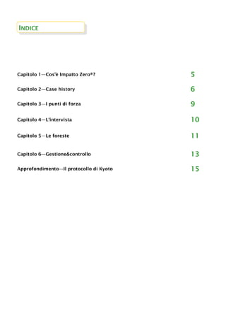 INDICE
Capitolo 1—Cos’è Impatto Zero®? 5
Capitolo 2—Case history 6
Capitolo 3—I punti di forza 9
Capitolo 4—L’intervista 10
Capitolo 5—Le foreste 11
Capitolo 6—Gestione&controllo 13
Approfondimento—Il protocollo di Kyoto 15
 