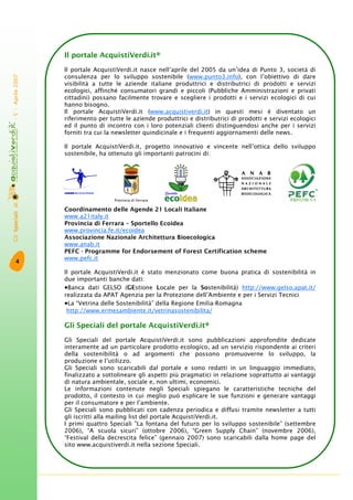GliSpecialidi-5°-Aprile2007
4
Il portale AcquistiVerdi.it®
Il portale AcquistiVerdi.it nasce nell’aprile del 2005 da un’idea di Punto 3, società di
consulenza per lo sviluppo sostenibile (www.punto3.info), con l’obiettivo di dare
visibilità a tutte le aziende italiane produttrici e distributrici di prodotti e servizi
ecologici, affinché consumatori grandi e piccoli (Pubbliche Amministrazioni e privati
cittadini) possano facilmente trovare e scegliere i prodotti e i servizi ecologici di cui
hanno bisogno.
Il portale AcquistiVerdi.it (www.acquistiverdi.it) in questi mesi è diventato un
riferimento per tutte le aziende produttrici e distributrici di prodotti e servizi ecologici
ed il punto di incontro con i loro potenziali clienti distinguendosi anche per i servizi
forniti tra cui la newsletter quindicinale e i frequenti aggiornamenti delle news.
Il portale AcquistiVerdi.it, progetto innovativo e vincente nell’ottica dello sviluppo
sostenibile, ha ottenuto gli importanti patrocini di:
Coordinamento delle Agende 21 Locali Italiane
www.a21italy.it
Provincia di Ferrara – Sportello Ecoidea
www.provincia.fe.it/ecoidea
Associazione Nazionale Architettura Bioecologica
www.anab.it
PEFC - Programme for Endorsement of Forest Certification scheme
www.pefc.it
Il portale AcquistiVerdi.it è stato menzionato come buona pratica di sostenibilità in
due importanti banche dati:
•Banca dati GELSO (GEstione Locale per la Sostenibilità) http://www.gelso.apat.it/
realizzata da APAT Agenzia per la Protezione dell’Ambiente e per i Servizi Tecnici
•La “Vetrina delle Sostenibilità” della Regione Emilia-Romagna
http://www.ermesambiente.it/vetrinasostenibilita/
Gli Speciali del portale AcquistiVerdi.it®
Gli Speciali del portale AcquistiVerdi.it sono pubblicazioni approfondite dedicate
interamente ad un particolare prodotto ecologico, ad un servizio rispondente ai criteri
della sostenibilità o ad argomenti che possono promuoverne lo sviluppo, la
produzione e l’utilizzo.
Gli Speciali sono scaricabili dal portale e sono redatti in un linguaggio immediato,
finalizzato a sottolineare gli aspetti più pragmatici in relazione soprattutto ai vantaggi
di natura ambientale, sociale e, non ultimi, economici.
Le informazioni contenute negli Speciali spiegano le caratteristiche tecniche del
prodotto, il contesto in cui meglio può esplicare le sue funzioni e generare vantaggi
per il consumatore e per l’ambiente.
Gli Speciali sono pubblicati con cadenza periodica e diffusi tramite newsletter a tutti
gli iscritti alla mailing list del portale AcquistiVerdi.it.
I primi quattro Speciali ”La fontana del futuro per lo sviluppo sostenibile” (settembre
2006), “A scuola sicuri” (ottobre 2006), “Green Supply Chain” (novembre 2006),
“Festival della decrescita felice” (gennaio 2007) sono scaricabili dalla home page del
sito www.acquistiverdi.it nella sezione Speciali.
Provincia di Ferrara
 