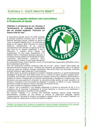 5
ImpattoZero®-IlPrimoprogettoitalianocheconcretizzailProtocollodiKyoto
Il primo progetto italiano che concretizza
il Protocollo di Kyoto
LifeGate è un’impresa la cui mission è
“promuovere lo sviluppo sostenibile
per un mondo migliore. Tracciare un
nuovo stile di vita”.
In quest’ottica quando ancora nel 2002 parlando
di anidride carbonica venivano solo in mente le
bollicine dell’acqua gasata, LifeGate ha deciso di
varare il progetto Impatto Zero®. La necessità era
quella di far parlare delle emissioni di anidride
carbonica nell'atmosfera, di far acquisire
consapevolezza alle aziende e a ognuno di noi che
ogni cosa ha un impatto ambientale. E che è
necessario e urgente prima ridurlo, poi
compensarlo. Tre anni dopo, esattamente il 16
febbraio 2005, è finalmente diventato operativo e
vincolante quanto stabilito nel Protocollo di Kyoto.
L'aumento dell'anidride carbonica (CO2
)
nell'atmosfera è causato in gran parte dall'utilizzo
di combustibili fossili, come il petrolio. La CO2
è il principale gas responsabile dell'effetto serra e
del riscaldamento della Terra.
Tutti noi produciamo anidride carbonica nella vita di tutti i giorni. Come? Tutto quello che
facciamo consuma energia, la luce, i prodotti che scegliamo, gli spostamenti, tutto. E le materie
prime più usate per produrre energia, attualmente, sono fonti fossili che bruciando, emettono
anidride carbonica, oggi troppa per il nostro pianeta.
Gli alberi hanno la preziosa proprietà di assorbire l'anidride carbonica. E' quindi fondamentale
proteggere le grandi aree verdi della nostra Terra, e crearne di nuove. Questo è Impatto Zero®:
un'azienda, una famiglia, una persona possono calcolare quanta CO2
emettono nell'atmosfera e
decidere di ridurre e compensare le emissioni contribuendo a riqualificare e tutelare aree verdi.
Attraverso una vasta gamma di strumenti, la consulenza d’alto profilo, gli studi scientifici e di
processo, l’expertise o gli eco-consigli da divulgare in azienda, in ufficio o in casa, l’obiettivo
prioritario è quello di ridurre a monte, e di molto, le emissioni di CO2
.
Poi, come si rende un prodotto a Impatto Zero®?
Si riduce e poi si quantifica il suo impatto ambientale in termini di emissioni di CO2
e lo si
compensa con la creazione e protezione di un’area boschiva in crescita la cui estensione è
esattamente sufficiente a riassorbire la CO2
prodotta.
Per azzerare l'impatto ci si assicura che l'anidride carbonica emessa venga eliminata
dall'atmosfera, assorbita da una foresta in crescita di dimensioni adeguate. Questa
"compensazione" permette di rendere un prodotto a Impatto Zero® e di esibire il Marchio: un
bollino verde che rappresenta un uomo che pianta un albero.
CAPITOLO 1—COS’È IMPATTO ZERO®
?
“LifeGate, con Impatto Zero®
, propone un metodo per calcolare l’impatto ambientale in CO2
secondo i
parametri del Protocollo di Kyoto e compensarlo con la creazione di una nuova foresta”.
 