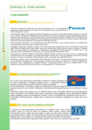 GliSpecialidi-5°-Aprile2007
6
I casi concreti:
Presente sul mercato da oltre 80 anni, Daikin Industries Ltd. è la multinazionale
giapponese leader mondiale nei sistemi di climatizzazione fissa, oggi presente in
tutto il mondo in 77 paesi.
I climatizzatori Daikin sono dotati di un filtro fotocatalitico che purifica l'aria dagli elementi inquinanti e rimuove
virus e batteri, utilizzano il refrigerante R-410° innocuo per la fascia di ozono e, grazie alla tecnologia Inverter,
riducono i consumi di oltre il 30%. I prodotti Daikin sono costituiti da elementi riciclabili al 95%. Ha aderito, con
largo anticipo, alla Direttiva Europea che vieta l'impiego di sostanze nocive per lo strato di ozono, attenendosi
anche alle successive disposizioni contenute nel Protocollo di Kyoto.
In Italia Daikin distribuisce i suoi climatizzatori dal 1968. Nel 2002 è stata costituita Daikin Air Conditioning
Italy, oggi leader di mercato con una quota pari al 24%.
L'impegno ambientale di Daikin in Italia si è concretizzato con l'acquisizione delle Certificazioni Qualità ISO
9001:2000 e Ambiente ISO 14001:2004. Inoltre, da marzo 2005, Daikin Italy ha scelto di rendere a Impatto
Zero® la propria attività, contribuendo a riqualificare e proteggere un'area boschiva in crescita pari a una
superficie di circa 462.000 mq in Costa Rica e di circa 80.000 mq nel Parco del Ticino.
Da quest'anno l'azienda aderisce all'iniziativa LifeGate Energy® attraverso la quale fruirà di energia pulita
proveniente da fonti rinnovabili. In questo modo Daikin eviterà che in un anno vengano bruciati 691 barili di
petrolio e immesse in atmosfera 230,4 tonnellate di CO2
, principale causa dell'effetto serra.
Oggi Daikin collega il lancio del prodotto “alto di gamma” Ururu Sarara - un’unità capace di ottime performance
(il suo consumo energetico di 10 ore equivale a quello di una tazzine di caffè) e di inedite tecnologie per
purificare l’aria e raggiungere un comfort ottimale – all’iniziativa “rendi la tua casa a Impatto Zero®”. A chi
acquisterà un climatizzatore, Daikin offre la resa a Impatto Zero® dell’abitazione.
Per il terzo anno consecutivo Festivalbar conferma il proprio impegno con
la natura aderendo al progetto Impatto Zero®
e utilizzando LifeGate
Energy®
, energia elettrica esclusivamente da fonti rinnovabili.
Con Impatto Zero®
, Festivalbar sceglie di compensare l'anidride carbonica
emessa durante il tour. Come? Tutelando e contribuendo alla riqualificazione di una foresta in Costa
Rica.
E poiché la musica dà energia, ma ne richiede anche tanta, Festivalbar preferisce che provenga da
fonti rinnovabili e con questa scelta invita a riconoscere che maggiore sarà la domanda di energia
pulita, maggiore sarà la sua produzione e minori i costi, con beneficio per l'ambiente e per tutti noi.
Festivalbar, LifeGate Energy®
, Impatto Zero®
insieme per l'ambiente: finalmente la natura ha la sua
musica!
E’ partita la nuova campagna tesseramento. A Impatto Zero®
. Anno nuovo,
tessera nuova. Il CTS ha deciso di rendere anche questo nuovo anno
emozionante con la magia dei loro viaggi, e unico con gli sconti riservati ai
soci. Hanno deciso, inoltre, di rendere anche la Guida CTS, oltre alla tessera, a
Impatto Zero®
. Così, dopo aver contribuito alla tutela di 230.000 mq di foresta
in Costa Rica l'anno scorso, sperano di fare, grazie a tutti i loro soci, ancora di più nel 2007.
Daikin Italia
Festivalbar. Musica di impatto? Ma non sull'ambiente!
CAPITOLO 2—CASE HISTORY
CTS - Centro Turistico Studentesco e Giovanile
 