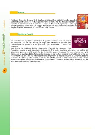 GliSpecialidi-5°-Aprile2007
8
Newton è il mensile di punta della divulgazione scientifica made in Rcs. Da quando è
stato sottoposto al vigoro restyling del novembre 2005, Rcs ha deciso di rendere a
Impatto Zero®
l’intera tiratura di tutte le copie di Newton di ogni mese, oltre agli
allegati periodici trimestrali. Un viaggio fantastico con eccezionali illustrazioni alla
scoperta della scienza nella vita quotidiana e nel futuro.
È a Impatto Zero®
il processo produttivo di questa eccellente casa vitivinicola
del novarese. Ma in che misura un logo, uno stemma di qualità, una
certificazione di prodotto o di processo, può aumentare il valore del
prodotto?
Intervistato da LifeGate Radio, Alessandro Francoli ha risposto: “Noi
l’abbiamo notato in più occasioni: distinguere il proprio prodotto attraverso un bollino di
qualunque genere, purché credibile, dà risultati in quanto la scelta del consumatore cade più
facilmente su quel prodotto. Per quanto riguarda in particolare Impatto Zero®
abbiamo avuto un
riscontro chiaro. Gli Stati più attenti sembrano l’Inghilterra e, negli Stati Uniti, la California. Ebbene
in questi due Stati questo bollino verde ha dimostrato un valore anche commerciale: le catene
d’acquisto si sono rivelate più propense ad acquistare da aziende a Impatto Zero®
piuttosto che da
altre. Questo l’abbiamo sperimentato”.
Newton
Distillerie Francoli
 