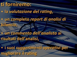 ti forniremo:   la  valutazione del rating , un completo  report di analisi di bilancio , un  commento dell’analista  ai risultati dell’analisi, i suoi  suggerimenti operativi  per migliorare il rating 