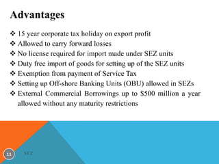 Advantages
 15 year corporate tax holiday on export profit
 Allowed to carry forward losses
 No license required for import made under SEZ units
 Duty free import of goods for setting up of the SEZ units
 Exemption from payment of Service Tax
 Setting up Off-shore Banking Units (OBU) allowed in SEZs
 External Commercial Borrowings up to $500 million a year
allowed without any maturity restrictions

11

SEZ

 