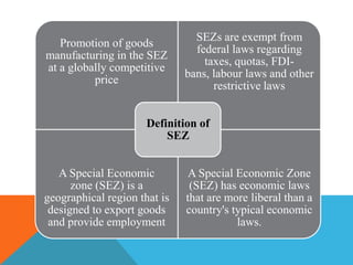 Promotion of goods
manufacturing in the SEZ
at a globally competitive
price

SEZs are exempt from
federal laws regarding
taxes, quotas, FDIbans, labour laws and other
restrictive laws

Definition of
SEZ
A Special Economic
zone (SEZ) is a
geographical region that is
designed to export goods
and provide employment

A Special Economic Zone
(SEZ) has economic laws
that are more liberal than a
country's typical economic
laws.

 