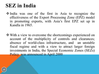 SEZ in India
 India was one of the first in Asia to recognize the
effectiveness of the Export Processing Zone (EPZ) model
in promoting exports, with Asia’s first EPZ set up in
Kandla in 1965.

 With a view to overcome the shortcomings experienced on
account of the multiplicity of controls and clearances;
absence of world-class infrastructure, and an unstable
fiscal regime and with a view to attract larger foreign
investments in India, the Special Economic Zones (SEZs)
Policy was announced in April 2000

15

 